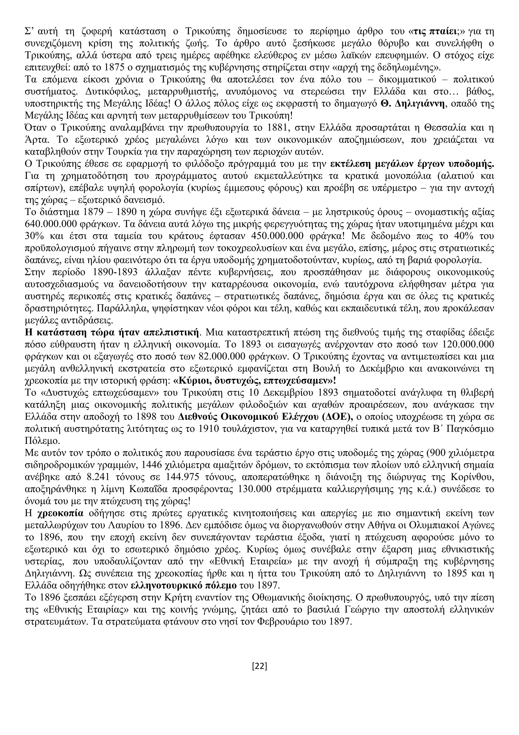 [22]
΢’ απηή ηε δνθεξή θαηάζηαζε ν Σξηθνχπεο δεκνζίεπζε ην πεξίθεκν άξζξν ηνπ «ηηο πηαίεη;» γηα ηε
ζπλερηδφκελε θξίζε ηεο πνιηηηθήο δσήο. Σν άξζξν απηφ μεζήθσζε κεγάιν ζφξπβν θαη ζπλειήθζε ν
Σξηθνχπεο, αιιά χζηεξα απφ ηξεηο εκέξεο αθέζεθε ειεχζεξνο ελ κέζσ ιατθψλ επεπθεκηψλ. Ο ζηφρνο είρε
επηηεπρζεί: απφ ην 1875 ν ζρεκαηηζκφο ηεο θπβέξλεζεο ζηεξίδεηαη ζηελ «αξρή ηεο δεδεισκέλεο».
Σα επφκελα είθνζη ρξφληα ν Σξηθνχπεο ζα απνηειέζεη ηνλ έλα πφιν ηνπ – δηθνκκαηηθνχ – πνιηηηθνχ
ζπζηήκαηνο. Γπηηθφθηινο, κεηαξξπζκηζηήο, αλππφκνλνο λα ζηεξεψζεη ηελ Διιάδα θαη ζην… βάζνο,
ππνζηεξηθηήο ηεο Μεγάιεο Ηδέαο! Ο άιινο πφινο είρε σο εθθξαζηή ην δεκαγσγφ Θ. Γειηγηάλλε, νπαδφ ηεο
Μεγάιεο Ηδέαο θαη αξλεηή ησλ κεηαξξπζκίζεσλ ηνπ Σξηθνχπε!
Όηαλ ν Σξηθνχπεο αλαιακβάλεη ηελ πξσζππνπξγία ην 1881, ζηελ Διιάδα πξνζαξηάηαη ε Θεζζαιία θαη ε
Άξηα. Σν εμσηεξηθφ ρξένο κεγαιψλεη ιφγσ θαη ησλ νηθνλνκηθψλ απνδεκηψζεσλ, πνπ ρξεηάδεηαη λα
θαηαβιεζνχλ ζηελ Σνπξθία γηα ηελ παξαρψξεζε ησλ πεξηνρψλ απηψλ.
Ο Σξηθνχπεο έζεζε ζε εθαξκνγή ην θηιφδνμν πξφγξακκά ηνπ κε ηελ εθηέιεζε κεγάισλ έξγσλ ππνδνκήο.
Γηα ηε ρξεκαηνδφηεζε ηνπ πξνγξάκκαηνο απηνχ εθκεηαιιεχηεθε ηα θξαηηθά κνλνπψιηα (αιαηηνχ θαη
ζπίξησλ), επέβαιε πςειή θνξνινγία (θπξίσο έκκεζνπο θφξνπο) θαη πξνέβε ζε ππέξκεηξν – γηα ηελ αληνρή
ηεο ρψξαο – εμσηεξηθφ δαλεηζκφ.
Σν δηάζηεκα 1879 – 1890 ε ρψξα ζπλήςε έμη εμσηεξηθά δάλεηα – κε ιεζηξηθνχο φξνπο – νλνκαζηηθήο αμίαο
640.000.000 θξάγθσλ. Σα δάλεηα απηά ιφγσ ηεο κηθξήο θεξεγγπφηεηαο ηεο ρψξαο ήηαλ ππνηηκεκέλα κέρξη θαη
30% θαη έηζη ζηα ηακεία ηνπ θξάηνπο έθηαζαλ 450.000.000 θξάγθα! Με δεδνκέλν πσο ην 40% ηνπ
πξνυπνινγηζκνχ πήγαηλε ζηελ πιεξσκή ησλ ηνθνρξενιπζίσλ θαη έλα κεγάιν, επίζεο, κέξνο ζηηο ζηξαηησηηθέο
δαπάλεο, είλαη ειίνπ θαεηλφηεξν φηη ηα έξγα ππνδνκήο ρξεκαηνδνηνχληαλ, θπξίσο, απφ ηε βαξηά θνξνινγία.
΢ηελ πεξίνδν 1890-1893 άιιαμαλ πέληε θπβεξλήζεηο, πνπ πξνζπάζεζαλ κε δηάθνξνπο νηθνλνκηθνχο
απηνζρεδηαζκνχο λα δαλεηνδνηήζνπλ ηελ θαηαξξένπζα νηθνλνκία, ελψ ηαπηφρξνλα ειήθζεζαλ κέηξα γηα
απζηεξέο πεξηθνπέο ζηηο θξαηηθέο δαπάλεο – ζηξαηησηηθέο δαπάλεο, δεκφζηα έξγα θαη ζε φιεο ηηο θξαηηθέο
δξαζηεξηφηεηεο. Παξάιιεια, ςεθίζηεθαλ λένη θφξνη θαη ηέιε, θαζψο θαη εθπαηδεπηηθά ηέιε, πνπ πξνθάιεζαλ
κεγάιεο αληηδξάζεηο.
Ζ θαηάζηαζε ηώξα ήηαλ απειπηζηηθή. Μηα θαηαζηξεπηηθή πηψζε ηεο δηεζλνχο ηηκήο ηεο ζηαθίδαο έδεημε
πφζν εχζξαπζηε ήηαλ ε ειιεληθή νηθνλνκία. Σν 1893 νη εηζαγσγέο αλέξρνληαλ ζην πνζφ ησλ 120.000.000
θξάγθσλ θαη νη εμαγσγέο ζην πνζφ ησλ 82.000.000 θξάγθσλ. Ο Σξηθνχπεο έρνληαο λα αληηκεησπίζεη θαη κηα
κεγάιε αλζειιεληθή εθζηξαηεία ζην εμσηεξηθφ εκθαλίδεηαη ζηε Βνπιή ην Γεθέκβξην θαη αλαθνηλψλεη ηε
ρξενθνπία κε ηελ ηζηνξηθή θξάζε: «Κύξηνη, δπζηπρώο, επησρεύζακελ»!
Σν «Γπζηπρψο επησρεχζακελ» ηνπ Σξηθνχπε ζηηο 10 Γεθεκβξίνπ 1893 ζεκαηνδνηεί αλάγιπθα ηε ζιηβεξή
θαηάιεμε κηαο νηθνλνκηθήο πνιηηηθήο κεγάισλ θηινδνμηψλ θαη αγαζψλ πξναηξέζεσλ, πνπ αλάγθαζε ηελ
Διιάδα ζηελ απνδνρή ην 1898 ηνπ Γηεζλνύο Οηθνλνκηθνύ Διέγρνπ (ΓΟΔ), ν νπνίνο ππνρξέσζε ηε ρψξα ζε
πνιηηηθή απζηεξφηαηεο ιηηφηεηαο σο ην 1910 ηνπιάρηζηνλ, γηα λα θαηαξγεζεί ηππηθά κεηά ηνλ Β΄ Παγθφζκην
Πφιεκν.
Με απηφλ ηνλ ηξφπν ν πνιηηηθφο πνπ παξνπζίαζε έλα ηεξάζηην έξγν ζηηο ππνδνκέο ηεο ρψξαο (900 ρηιηφκεηξα
ζηδεξνδξνκηθψλ γξακκψλ, 1446 ρηιηφκεηξα ακαμηηψλ δξφκσλ, ην εθηφπηζκα ησλ πινίσλ ππφ ειιεληθή ζεκαία
αλέβεθε απφ 8.241 ηφλνπο ζε 144.975 ηφλνπο, απνπεξαηψζεθε ε δηάλνημε ηεο δηψξπγαο ηεο Κνξίλζνπ,
απνμεξάλζεθε ε ιίκλε Κσπαΐδα πξνζθέξνληαο 130.000 ζηξέκκαηα θαιιηεξγήζηκεο γεο θ.ά.) ζπλέδεζε ην
φλνκά ηνπ κε ηελ πηψρεπζε ηεο ρψξαο!
Ζ ρξενθνπία νδήγεζε ζηηο πξψηεο εξγαηηθέο θηλεηνπνηήζεηο θαη απεξγίεο κε πην ζεκαληηθή εθείλε ησλ
κεηαιισξχρσλ ηνπ Λαπξίνπ ην 1896. Γελ εκπφδηζε φκσο λα δηνξγαλσζνχλ ζηελ Αζήλα νη Οιπκπηαθνί Αγψλεο
ην 1896, πνπ ηελ επνρή εθείλε δελ ζπλεπάγνληαλ ηεξάζηηα έμνδα, γηαηί ε πηψρεπζε αθνξνχζε κφλν ην
εμσηεξηθφ θαη φρη ην εζσηεξηθφ δεκφζην ρξένο. Κπξίσο φκσο ζπλέβαιε ζηελ έμαξζε κηαο εζληθηζηηθήο
πζηεξίαο, πνπ ππνδαπιίδνληαλ απφ ηελ «Δζληθή Δηαηξεία» κε ηελ αλνρή ή ζχκπξαμε ηεο θπβέξλεζεο
Γειηγηάλλε. Χο ζπλέπεηα ηεο ρξενθνπίαο ήξζε θαη ε ήηηα ηνπ Σξηθνχπε απφ ην Γειηγηάλλε ην 1895 θαη ε
Διιάδα νδεγήζεθε ζηνλ ειιελνηνπξθηθό πόιεκν ηνπ 1897.
Σν 1896 μεζπάεη εμέγεξζε ζηελ Κξήηε ελαληίνλ ηεο Οζσκαληθήο δηνίθεζεο. Ο πξσζππνπξγφο, ππφ ηελ πίεζε
ηεο «Δζληθήο Δηαηξίαο» θαη ηεο θνηλήο γλψκεο, δεηάεη απφ ην βαζηιηά Γεψξγην ηελ απνζηνιή ειιεληθψλ
ζηξαηεπκάησλ. Σα ζηξαηεχκαηα θηάλνπλ ζην λεζί ηνλ Φεβξνπάξην ηνπ 1897.
 