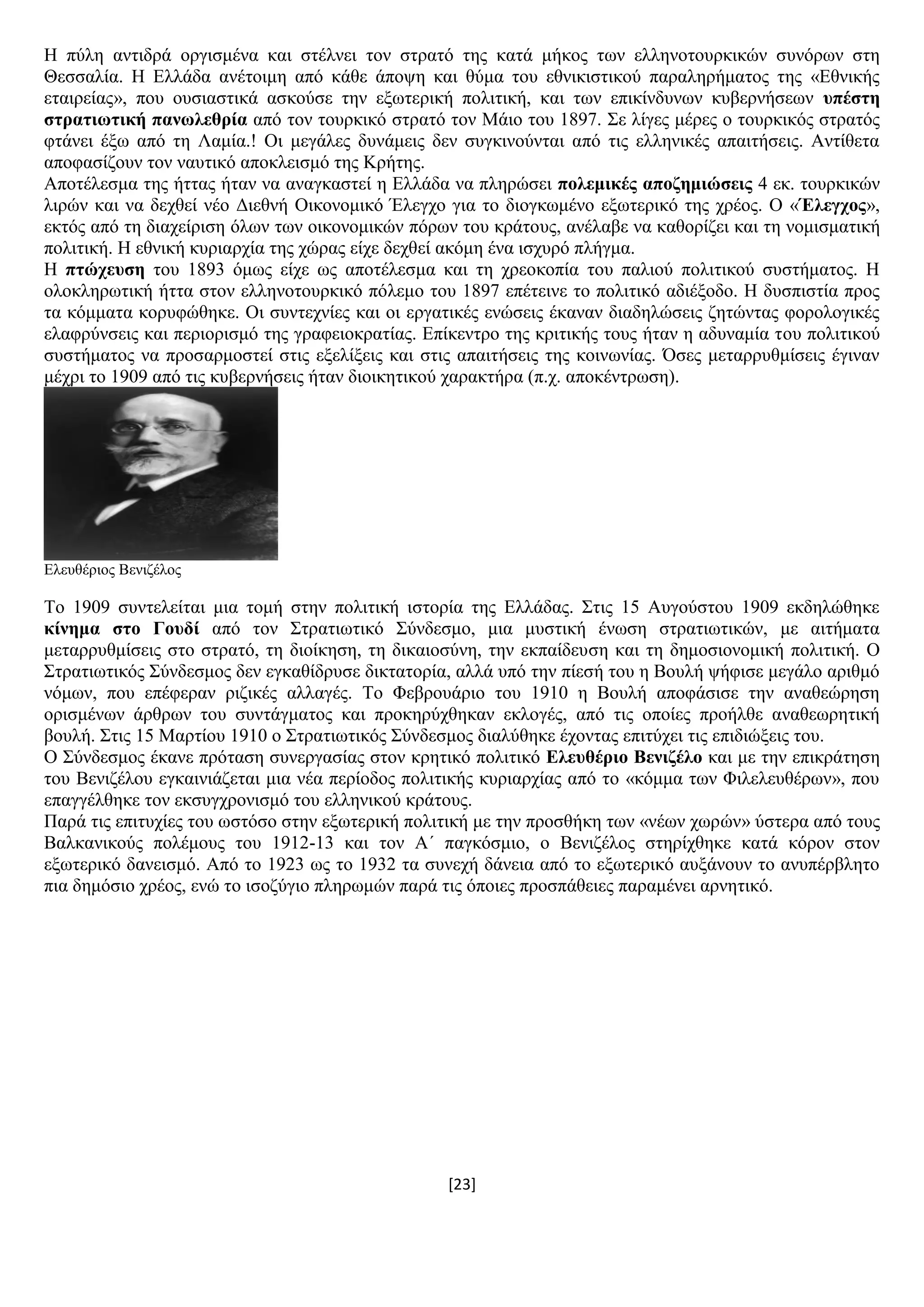 [23]
Ζ πχιε αληηδξά νξγηζκέλα θαη ζηέιλεη ηνλ ζηξαηφ ηεο θαηά κήθνο ησλ ειιελνηνπξθηθψλ ζπλφξσλ ζηε
Θεζζαιία. Ζ Διιάδα αλέηνηκε απφ θάζε άπνςε θαη ζχκα ηνπ εζληθηζηηθνχ παξαιεξήκαηνο ηεο «Δζληθήο
εηαηξείαο», πνπ νπζηαζηηθά αζθνχζε ηελ εμσηεξηθή πνιηηηθή, θαη ησλ επηθίλδπλσλ θπβεξλήζεσλ ππέζηε
ζηξαηησηηθή παλσιεζξία απφ ηνλ ηνπξθηθφ ζηξαηφ ηνλ Μάην ηνπ 1897. ΢ε ιίγεο κέξεο ν ηνπξθηθφο ζηξαηφο
θηάλεη έμσ απφ ηε Λακία.! Οη κεγάιεο δπλάκεηο δελ ζπγθηλνχληαη απφ ηηο ειιεληθέο απαηηήζεηο. Αληίζεηα
απνθαζίδνπλ ηνλ λαπηηθφ απνθιεηζκφ ηεο Κξήηεο.
Απνηέιεζκα ηεο ήηηαο ήηαλ λα αλαγθαζηεί ε Διιάδα λα πιεξψζεη πνιεκηθέο απνδεκηώζεηο 4 εθ. ηνπξθηθψλ
ιηξψλ θαη λα δερζεί λέν Γηεζλή Οηθνλνκηθφ Έιεγρν γηα ην δηνγθσκέλν εμσηεξηθφ ηεο ρξένο. Ο «Έιεγρνο»,
εθηφο απφ ηε δηαρείξηζε φισλ ησλ νηθνλνκηθψλ πφξσλ ηνπ θξάηνπο, αλέιαβε λα θαζνξίδεη θαη ηε λνκηζκαηηθή
πνιηηηθή. Ζ εζληθή θπξηαξρία ηεο ρψξαο είρε δερζεί αθφκε έλα ηζρπξφ πιήγκα.
Ζ πηώρεπζε ηνπ 1893 φκσο είρε σο απνηέιεζκα θαη ηε ρξενθνπία ηνπ παιηνχ πνιηηηθνχ ζπζηήκαηνο. Ζ
νινθιεξσηηθή ήηηα ζηνλ ειιελνηνπξθηθφ πφιεκν ηνπ 1897 επέηεηλε ην πνιηηηθφ αδηέμνδν. Ζ δπζπηζηία πξνο
ηα θφκκαηα θνξπθψζεθε. Οη ζπληερλίεο θαη νη εξγαηηθέο ελψζεηο έθαλαλ δηαδειψζεηο δεηψληαο θνξνινγηθέο
ειαθξχλζεηο θαη πεξηνξηζκφ ηεο γξαθεηνθξαηίαο. Δπίθεληξν ηεο θξηηηθήο ηνπο ήηαλ ε αδπλακία ηνπ πνιηηηθνχ
ζπζηήκαηνο λα πξνζαξκνζηεί ζηηο εμειίμεηο θαη ζηηο απαηηήζεηο ηεο θνηλσλίαο. Όζεο κεηαξξπζκίζεηο έγηλαλ
κέρξη ην 1909 απφ ηηο θπβεξλήζεηο ήηαλ δηνηθεηηθνχ ραξαθηήξα (π.ρ. απνθέληξσζε).
Διεπζέξηνο Βεληδέινο
Σν 1909 ζπληειείηαη κηα ηνκή ζηελ πνιηηηθή ηζηνξία ηεο Διιάδαο. ΢ηηο 15 Απγνχζηνπ 1909 εθδειψζεθε
θίλεκα ζην Γνπδί απφ ηνλ ΢ηξαηησηηθφ ΢χλδεζκν, κηα κπζηηθή έλσζε ζηξαηησηηθψλ, κε αηηήκαηα
κεηαξξπζκίζεηο ζην ζηξαηφ, ηε δηνίθεζε, ηε δηθαηνζχλε, ηελ εθπαίδεπζε θαη ηε δεκνζηνλνκηθή πνιηηηθή. Ο
΢ηξαηησηηθφο ΢χλδεζκνο δελ εγθαζίδξπζε δηθηαηνξία, αιιά ππφ ηελ πίεζή ηνπ ε Βνπιή ςήθηζε κεγάιν αξηζκφ
λφκσλ, πνπ επέθεξαλ ξηδηθέο αιιαγέο. Σν Φεβξνπάξην ηνπ 1910 ε Βνπιή απνθάζηζε ηελ αλαζεψξεζε
νξηζκέλσλ άξζξσλ ηνπ ζπληάγκαηνο θαη πξνθεξχρζεθαλ εθινγέο, απφ ηηο νπνίεο πξνήιζε αλαζεσξεηηθή
βνπιή. ΢ηηο 15 Μαξηίνπ 1910 ν ΢ηξαηησηηθφο ΢χλδεζκνο δηαιχζεθε έρνληαο επηηχρεη ηηο επηδηψμεηο ηνπ.
Ο ΢χλδεζκνο έθαλε πξφηαζε ζπλεξγαζίαο ζηνλ θξεηηθφ πνιηηηθφ Διεπζέξην Βεληδέιν θαη κε ηελ επηθξάηεζε
ηνπ Βεληδέινπ εγθαηληάδεηαη κηα λέα πεξίνδνο πνιηηηθήο θπξηαξρίαο απφ ην «θφκκα ησλ Φηιειεπζέξσλ», πνπ
επαγγέιζεθε ηνλ εθζπγρξνληζκφ ηνπ ειιεληθνχ θξάηνπο.
Παξά ηηο επηηπρίεο ηνπ σζηφζν ζηελ εμσηεξηθή πνιηηηθή κε ηελ πξνζζήθε ησλ «λέσλ ρσξψλ» χζηεξα απφ ηνπο
Βαιθαληθνχο πνιέκνπο ηνπ 1912-13 θαη ηνλ Α΄ παγθφζκην, ν Βεληδέινο ζηεξίρζεθε θαηά θφξνλ ζηνλ
εμσηεξηθφ δαλεηζκφ. Απφ ην 1923 σο ην 1932 ηα ζπλερή δάλεηα απφ ην εμσηεξηθφ απμάλνπλ ην αλππέξβιεην
πηα δεκφζην ρξένο, ελψ ην ηζνδχγην πιεξσκψλ παξά ηηο φπνηεο πξνζπάζεηεο παξακέλεη αξλεηηθφ.
 