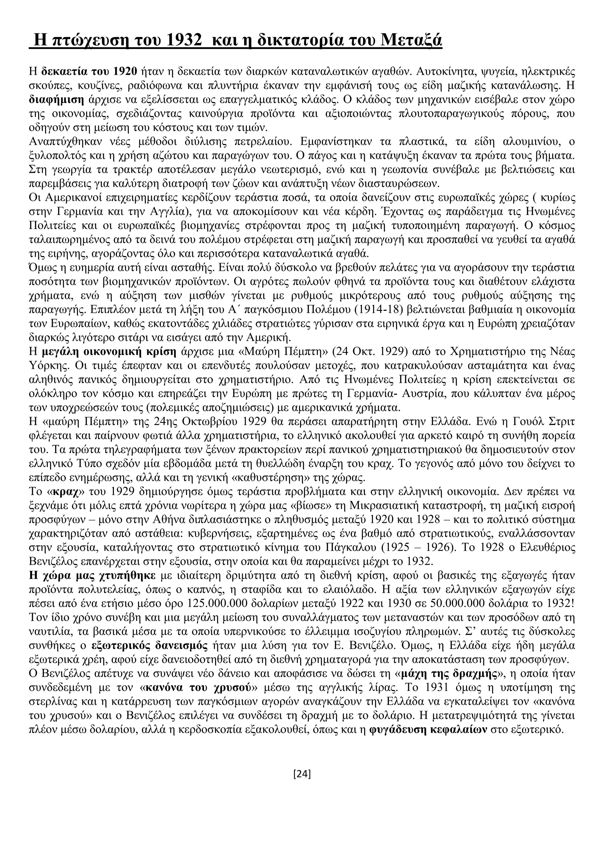 [24]
Ζ πηώρεπζε ηνπ 1932 θαη ε δηθηαηνξία ηνπ Μεηαμά
Ζ δεθαεηία ηνπ 1920 ήηαλ ε δεθαεηία ησλ δηαξθψλ θαηαλαισηηθψλ αγαζψλ. Απηνθίλεηα, ςπγεία, ειεθηξηθέο
ζθνχπεο, θνπδίλεο, ξαδηφθσλα θαη πιπληήξηα έθαλαλ ηελ εκθάληζή ηνπο σο είδε καδηθήο θαηαλάισζεο. Ζ
δηαθήκηζε άξρηζε λα εμειίζζεηαη σο επαγγεικαηηθφο θιάδνο. Ο θιάδνο ησλ κεραληθψλ εηζέβαιε ζηνλ ρψξν
ηεο νηθνλνκίαο, ζρεδηάδνληαο θαηλνχξγηα πξντφληα θαη αμηνπνηψληαο πινπηνπαξαγσγηθνχο πφξνπο, πνπ
νδεγνχλ ζηε κείσζε ηνπ θφζηνπο θαη ησλ ηηκψλ.
Αλαπηχρζεθαλ λέεο κέζνδνη δηχιηζεο πεηξειαίνπ. Δκθαλίζηεθαλ ηα πιαζηηθά, ηα είδε αινπκηλίνπ, ν
μπινπνιηφο θαη ε ρξήζε αδψηνπ θαη παξαγψγσλ ηνπ. Ο πάγνο θαη ε θαηάςπμε έθαλαλ ηα πξψηα ηνπο βήκαηα.
΢ηε γεσξγία ηα ηξαθηέξ απνηέιεζαλ κεγάιν λεσηεξηζκφ, ελψ θαη ε γεσπνλία ζπλέβαιε κε βειηηψζεηο θαη
παξεκβάζεηο γηα θαιχηεξε δηαηξνθή ησλ δψσλ θαη αλάπηπμε λέσλ δηαζηαπξψζεσλ.
Οη Ακεξηθαλνί επηρεηξεκαηίεο θεξδίδνπλ ηεξάζηηα πνζά, ηα νπνία δαλείδνπλ ζηηο επξσπατθέο ρψξεο ( θπξίσο
ζηελ Γεξκαλία θαη ηελ Αγγιία), γηα λα απνθνκίζνπλ θαη λέα θέξδε. Έρνληαο σο παξάδεηγκα ηηο Ζλσκέλεο
Πνιηηείεο θαη νη επξσπατθέο βηνκεραλίεο ζηξέθνληαη πξνο ηε καδηθή ηππνπνηεκέλε παξαγσγή. Ο θφζκνο
ηαιαηπσξεκέλνο απφ ηα δεηλά ηνπ πνιέκνπ ζηξέθεηαη ζηε καδηθή παξαγσγή θαη πξνζπαζεί λα γεπζεί ηα αγαζά
ηεο εηξήλεο, αγνξάδνληαο φιν θαη πεξηζζφηεξα θαηαλαισηηθά αγαζά.
Όκσο ε επεκεξία απηή είλαη αζηαζήο. Δίλαη πνιχ δχζθνιν λα βξεζνχλ πειάηεο γηα λα αγνξάζνπλ ηελ ηεξάζηηα
πνζφηεηα ησλ βηνκεραληθψλ πξντφλησλ. Οη αγξφηεο πσινχλ θζελά ηα πξντφληα ηνπο θαη δηαζέηνπλ ειάρηζηα
ρξήκαηα, ελψ ε αχμεζε ησλ κηζζψλ γίλεηαη κε ξπζκνχο κηθξφηεξνπο απφ ηνπο ξπζκνχο αχμεζεο ηεο
παξαγσγήο. Δπηπιένλ κεηά ηε ιήμε ηνπ Α΄ παγθφζκηνπ Πνιέκνπ (1914-18) βειηηψλεηαη βαζκηαία ε νηθνλνκία
ησλ Δπξσπαίσλ, θαζψο εθαηνληάδεο ρηιηάδεο ζηξαηηψηεο γχξηζαλ ζηα εηξεληθά έξγα θαη ε Δπξψπε ρξεηαδφηαλ
δηαξθψο ιηγφηεξν ζηηάξη λα εηζάγεη απφ ηελ Ακεξηθή.
Ζ κεγάιε νηθνλνκηθή θξίζε άξρηζε κηα «Μαχξε Πέκπηε» (24 Οθη. 1929) απφ ην Υξεκαηηζηήξην ηεο Νέαο
Τφξθεο. Οη ηηκέο έπεθηαλ θαη νη επελδπηέο πνπινχζαλ κεηνρέο, πνπ θαηξαθπινχζαλ αζηακάηεηα θαη έλαο
αιεζηλφο παληθφο δεκηνπξγείηαη ζην ρξεκαηηζηήξην. Απφ ηηο Ζλσκέλεο Πνιηηείεο ε θξίζε επεθηείλεηαη ζε
νιφθιεξν ηνλ θφζκν θαη επεξεάδεη ηελ Δπξψπε κε πξψηεο ηε Γεξκαλία- Απζηξία, πνπ θάιππηαλ έλα κέξνο
ησλ ππνρξεψζεψλ ηνπο (πνιεκηθέο απνδεκηψζεηο) κε ακεξηθαληθά ρξήκαηα.
Ζ «καχξε Πέκπηε» ηεο 24εο Οθησβξίνπ 1929 ζα πεξάζεη απαξαηήξεηε ζηελ Διιάδα. Δλψ ε Γνπφι ΢ηξηη
θιέγεηαη θαη παίξλνπλ θσηηά άιια ρξεκαηηζηήξηα, ην ειιεληθφ αθνινπζεί γηα αξθεηφ θαηξφ ηε ζπλήζε πνξεία
ηνπ. Σα πξψηα ηειεγξαθήκαηα ησλ μέλσλ πξαθηνξείσλ πεξί παληθνχ ρξεκαηηζηεξηαθνχ ζα δεκνζηεπηνχλ ζηνλ
ειιεληθφ Σχπν ζρεδφλ κία εβδνκάδα κεηά ηε ζπειιψδε έλαξμε ηνπ θξαρ. Σν γεγνλφο απφ κφλν ηνπ δείρλεη ην
επίπεδν ελεκέξσζεο, αιιά θαη ηε γεληθή «θαζπζηέξεζε» ηεο ρψξαο.
Σν «θξαρ» ηνπ 1929 δεκηνχξγεζε φκσο ηεξάζηηα πξνβιήκαηα θαη ζηελ ειιεληθή νηθνλνκία. Γελ πξέπεη λα
μερλάκε φηη κφιηο επηά ρξφληα λσξίηεξα ε ρψξα καο «βίσζε» ηε Μηθξαζηαηηθή θαηαζηξνθή, ηε καδηθή εηζξνή
πξνζθχγσλ – κφλν ζηελ Αζήλα δηπιαζηάζηεθε ν πιεζπζκφο κεηαμχ 1920 θαη 1928 – θαη ην πνιηηηθφ ζχζηεκα
ραξαθηεξηδφηαλ απφ αζηάζεηα: θπβεξλήζεηο, εμαξηεκέλεο σο έλα βαζκφ απφ ζηξαηησηηθνχο, ελαιιάζζνληαλ
ζηελ εμνπζία, θαηαιήγνληαο ζην ζηξαηησηηθφ θίλεκα ηνπ Πάγθαινπ (1925 – 1926). Σν 1928 ν Διεπζέξηνο
Βεληδέινο επαλέξρεηαη ζηελ εμνπζία, ζηελ νπνία θαη ζα παξακείλεη κέρξη ην 1932.
Ζ ρώξα καο ρηππήζεθε κε ηδηαίηεξε δξηκχηεηα απφ ηε δηεζλή θξίζε, αθνχ νη βαζηθέο ηεο εμαγσγέο ήηαλ
πξντφληα πνιπηειείαο, φπσο ν θαπλφο, ε ζηαθίδα θαη ην ειαηφιαδν. Ζ αμία ησλ ειιεληθψλ εμαγσγψλ είρε
πέζεη απφ έλα εηήζην κέζν φξν 125.000.000 δνιαξίσλ κεηαμχ 1922 θαη 1930 ζε 50.000.000 δνιάξηα ην 1932!
Σνλ ίδην ρξφλν ζπλέβε θαη κηα κεγάιε κείσζε ηνπ ζπλαιιάγκαηνο ησλ κεηαλαζηψλ θαη ησλ πξνζφδσλ απφ ηε
λαπηηιία, ηα βαζηθά κέζα κε ηα νπνία ππεξληθνχζε ην έιιεηκκα ηζνδπγίνπ πιεξσκψλ. ΢’ απηέο ηηο δχζθνιεο
ζπλζήθεο ν εμσηεξηθόο δαλεηζκόο ήηαλ κηα ιχζε γηα ηνλ Δ. Βεληδέιν. Όκσο, ε Διιάδα είρε ήδε κεγάια
εμσηεξηθά ρξέε, αθνχ είρε δαλεηνδνηεζεί απφ ηε δηεζλή ρξεκαηαγνξά γηα ηελ απνθαηάζηαζε ησλ πξνζθχγσλ.
Ο Βεληδέινο απέηπρε λα ζπλάςεη λέν δάλεην θαη απνθάζηζε λα δψζεη ηε «κάρε ηεο δξαρκήο», ε νπνία ήηαλ
ζπλδεδεκέλε κε ηνλ «θαλόλα ηνπ ρξπζνύ» κέζσ ηεο αγγιηθήο ιίξαο. Σν 1931 φκσο ε ππνηίκεζε ηεο
ζηεξιίλαο θαη ε θαηάξξεπζε ησλ παγθφζκησλ αγνξψλ αλαγθάδνπλ ηελ Διιάδα λα εγθαηαιείςεη ηνλ «θαλφλα
ηνπ ρξπζνχ» θαη ν Βεληδέινο επηιέγεη λα ζπλδέζεη ηε δξαρκή κε ην δνιάξην. Ζ κεηαηξεςηκφηεηά ηεο γίλεηαη
πιένλ κέζσ δνιαξίνπ, αιιά ε θεξδνζθνπία εμαθνινπζεί, φπσο θαη ε θπγάδεπζε θεθαιαίσλ ζην εμσηεξηθφ.
 