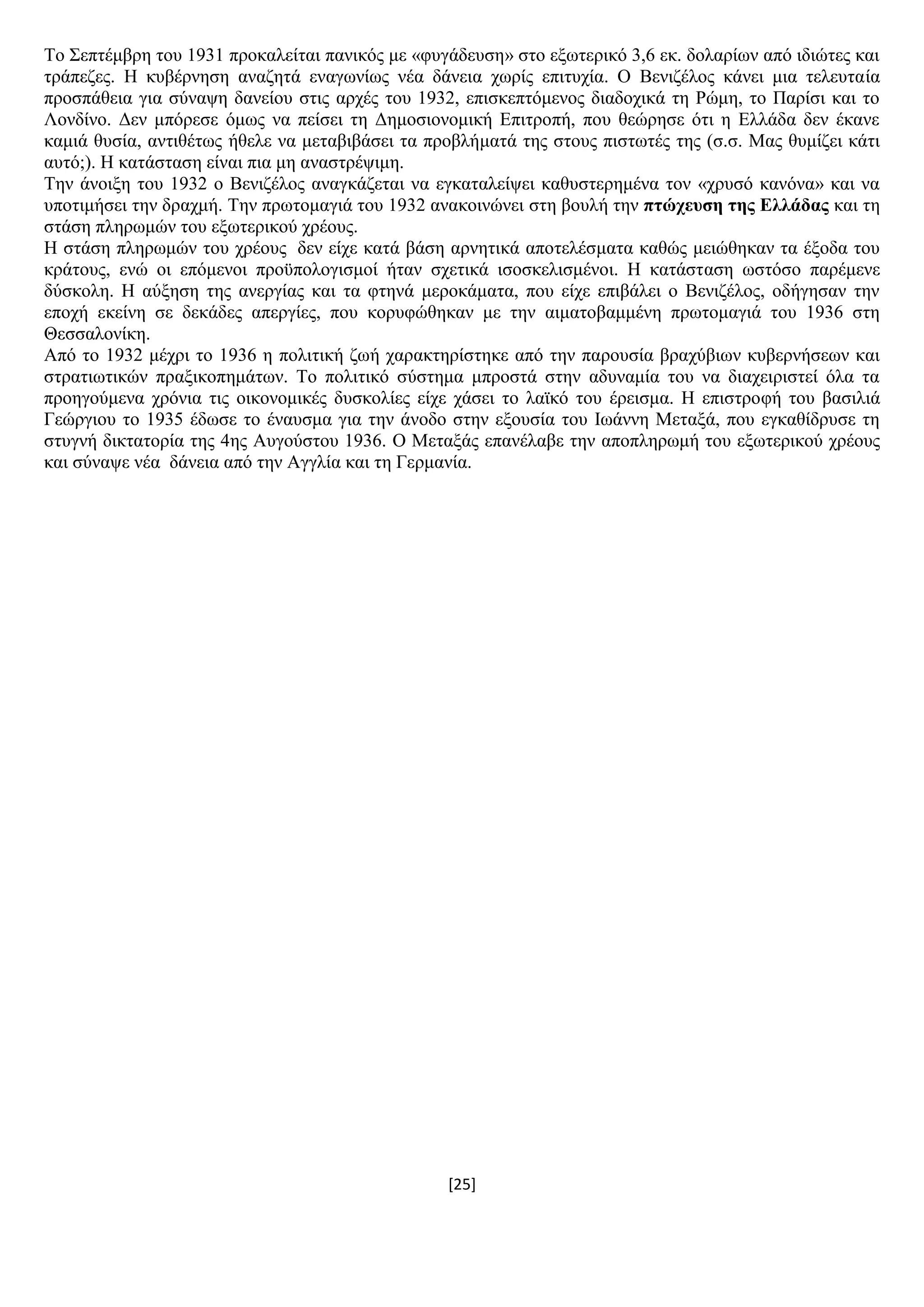 [25]
Σν ΢επηέκβξε ηνπ 1931 πξνθαιείηαη παληθφο κε «θπγάδεπζε» ζην εμσηεξηθφ 3,6 εθ. δνιαξίσλ απφ ηδηψηεο θαη
ηξάπεδεο. Ζ θπβέξλεζε αλαδεηά ελαγσλίσο λέα δάλεηα ρσξίο επηηπρία. Ο Βεληδέινο θάλεη κηα ηειεπηαία
πξνζπάζεηα γηα ζχλαςε δαλείνπ ζηηο αξρέο ηνπ 1932, επηζθεπηφκελνο δηαδνρηθά ηε Ρψκε, ην Παξίζη θαη ην
Λνλδίλν. Γελ κπφξεζε φκσο λα πείζεη ηε Γεκνζηνλνκηθή Δπηηξνπή, πνπ ζεψξεζε φηη ε Διιάδα δελ έθαλε
θακηά ζπζία, αληηζέησο ήζειε λα κεηαβηβάζεη ηα πξνβιήκαηά ηεο ζηνπο πηζησηέο ηεο (ζ.ζ. Μαο ζπκίδεη θάηη
απηφ;). Ζ θαηάζηαζε είλαη πηα κε αλαζηξέςηκε.
Σελ άλνημε ηνπ 1932 ν Βεληδέινο αλαγθάδεηαη λα εγθαηαιείςεη θαζπζηεξεκέλα ηνλ «ρξπζφ θαλφλα» θαη λα
ππνηηκήζεη ηελ δξαρκή. Σελ πξσηνκαγηά ηνπ 1932 αλαθνηλψλεη ζηε βνπιή ηελ πηώρεπζε ηεο Διιάδαο θαη ηε
ζηάζε πιεξσκψλ ηνπ εμσηεξηθνχ ρξένπο.
Ζ ζηάζε πιεξσκψλ ηνπ ρξένπο δελ είρε θαηά βάζε αξλεηηθά απνηειέζκαηα θαζψο κεηψζεθαλ ηα έμνδα ηνπ
θξάηνπο, ελψ νη επφκελνη πξνυπνινγηζκνί ήηαλ ζρεηηθά ηζνζθειηζκέλνη. Ζ θαηάζηαζε σζηφζν παξέκελε
δχζθνιε. Ζ αχμεζε ηεο αλεξγίαο θαη ηα θηελά κεξνθάκαηα, πνπ είρε επηβάιεη ν Βεληδέινο, νδήγεζαλ ηελ
επνρή εθείλε ζε δεθάδεο απεξγίεο, πνπ θνξπθψζεθαλ κε ηελ αηκαηνβακκέλε πξσηνκαγηά ηνπ 1936 ζηε
Θεζζαινλίθε.
Απφ ην 1932 κέρξη ην 1936 ε πνιηηηθή δσή ραξαθηεξίζηεθε απφ ηελ παξνπζία βξαρχβησλ θπβεξλήζεσλ θαη
ζηξαηησηηθψλ πξαμηθνπεκάησλ. Σν πνιηηηθφ ζχζηεκα κπξνζηά ζηελ αδπλακία ηνπ λα δηαρεηξηζηεί φια ηα
πξνεγνχκελα ρξφληα ηηο νηθνλνκηθέο δπζθνιίεο είρε ράζεη ην ιατθφ ηνπ έξεηζκα. Ζ επηζηξνθή ηνπ βαζηιηά
Γεψξγηνπ ην 1935 έδσζε ην έλαπζκα γηα ηελ άλνδν ζηελ εμνπζία ηνπ Ησάλλε Μεηαμά, πνπ εγθαζίδξπζε ηε
ζηπγλή δηθηαηνξία ηεο 4εο Απγνχζηνπ 1936. Ο Μεηαμάο επαλέιαβε ηελ απνπιεξσκή ηνπ εμσηεξηθνχ ρξένπο
θαη ζχλαςε λέα δάλεηα απφ ηελ Αγγιία θαη ηε Γεξκαλία.
 