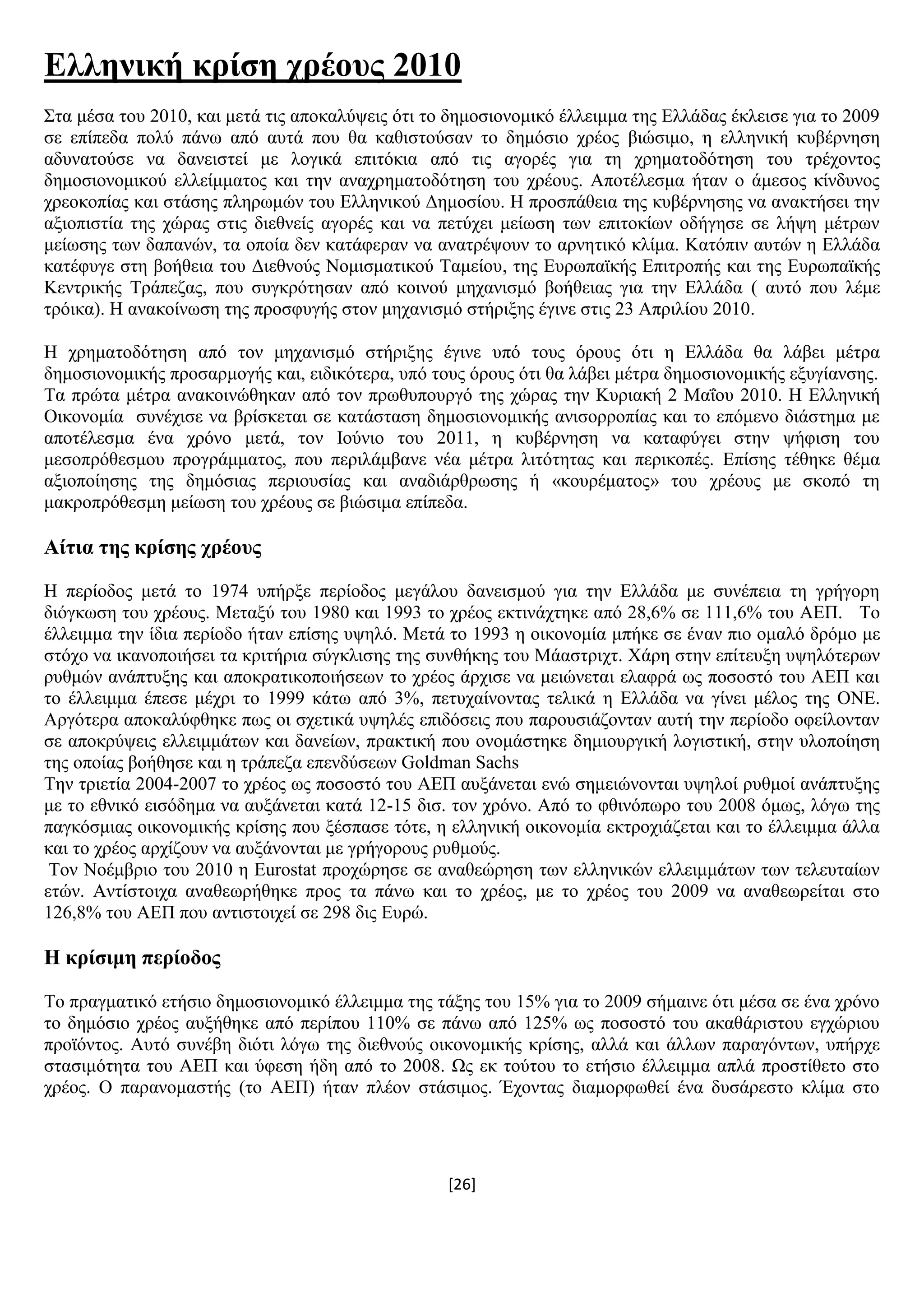 [26]
Διιεληθή θξίζε ρξένπο 2010
΢ηα κέζα ηνπ 2010, θαη κεηά ηηο απνθαιχςεηο φηη ην δεκνζηνλνκηθφ έιιεηκκα ηεο Διιάδαο έθιεηζε γηα ην 2009
ζε επίπεδα πνιχ πάλσ απφ απηά πνπ ζα θαζηζηνχζαλ ην δεκφζην ρξένο βηψζηκν, ε ειιεληθή θπβέξλεζε
αδπλαηνχζε λα δαλεηζηεί κε ινγηθά επηηφθηα απφ ηηο αγνξέο γηα ηε ρξεκαηνδφηεζε ηνπ ηξέρνληνο
δεκνζηνλνκηθνχ ειιείκκαηνο θαη ηελ αλαρξεκαηνδφηεζε ηνπ ρξένπο. Απνηέιεζκα ήηαλ ν άκεζνο θίλδπλνο
ρξενθνπίαο θαη ζηάζεο πιεξσκψλ ηνπ Διιεληθνχ Γεκνζίνπ. Ζ πξνζπάζεηα ηεο θπβέξλεζεο λα αλαθηήζεη ηελ
αμηνπηζηία ηεο ρψξαο ζηηο δηεζλείο αγνξέο θαη λα πεηχρεη κείσζε ησλ επηηνθίσλ νδήγεζε ζε ιήςε κέηξσλ
κείσζεο ησλ δαπαλψλ, ηα νπνία δελ θαηάθεξαλ λα αλαηξέςνπλ ην αξλεηηθφ θιίκα. Καηφπηλ απηψλ ε Διιάδα
θαηέθπγε ζηε βνήζεηα ηνπ Γηεζλνχο Ννκηζκαηηθνχ Σακείνπ, ηεο Δπξσπατθήο Δπηηξνπήο θαη ηεο Δπξσπατθήο
Κεληξηθήο Σξάπεδαο, πνπ ζπγθξφηεζαλ απφ θνηλνχ κεραληζκφ βνήζεηαο γηα ηελ Διιάδα ( απηφ πνπ ιέκε
ηξφηθα). H αλαθνίλσζε ηεο πξνζθπγήο ζηνλ κεραληζκφ ζηήξημεο έγηλε ζηηο 23 Απξηιίνπ 2010.
Ζ ρξεκαηνδφηεζε απφ ηνλ κεραληζκφ ζηήξημεο έγηλε ππφ ηνπο φξνπο φηη ε Διιάδα ζα ιάβεη κέηξα
δεκνζηνλνκηθήο πξνζαξκνγήο θαη, εηδηθφηεξα, ππφ ηνπο φξνπο φηη ζα ιάβεη κέηξα δεκνζηνλνκηθήο εμπγίαλζεο.
Σα πξψηα κέηξα αλαθνηλψζεθαλ απφ ηνλ πξσζππνπξγφ ηεο ρψξαο ηελ Κπξηαθή 2 Μαΐνπ 2010. Ζ Διιεληθή
Οηθνλνκία ζπλέρηζε λα βξίζθεηαη ζε θαηάζηαζε δεκνζηνλνκηθήο αληζνξξνπίαο θαη ην επφκελν δηάζηεκα κε
απνηέιεζκα έλα ρξφλν κεηά, ηνλ Ηνχλην ηνπ 2011, ε θπβέξλεζε λα θαηαθχγεη ζηελ ςήθηζε ηνπ
κεζνπξφζεζκνπ πξνγξάκκαηνο, πνπ πεξηιάκβαλε λέα κέηξα ιηηφηεηαο θαη πεξηθνπέο. Δπίζεο ηέζεθε ζέκα
αμηνπνίεζεο ηεο δεκφζηαο πεξηνπζίαο θαη αλαδηάξζξσζεο ή «θνπξέκαηνο» ηνπ ρξένπο κε ζθνπφ ηε
καθξνπξφζεζκε κείσζε ηνπ ρξένπο ζε βηψζηκα επίπεδα.
Αίηηα ηεο θξίζεο ρξένπο
Ζ πεξίνδνο κεηά ην 1974 ππήξμε πεξίνδνο κεγάινπ δαλεηζκνχ γηα ηελ Διιάδα κε ζπλέπεηα ηε γξήγνξε
δηφγθσζε ηνπ ρξένπο. Μεηαμχ ηνπ 1980 θαη 1993 ην ρξένο εθηηλάρηεθε απφ 28,6% ζε 111,6% ηνπ ΑΔΠ. Σν
έιιεηκκα ηελ ίδηα πεξίνδν ήηαλ επίζεο πςειφ. Μεηά ην 1993 ε νηθνλνκία κπήθε ζε έλαλ πην νκαιφ δξφκν κε
ζηφρν λα ηθαλνπνηήζεη ηα θξηηήξηα ζχγθιηζεο ηεο ζπλζήθεο ηνπ Μάαζηξηρη. Υάξε ζηελ επίηεπμε πςειφηεξσλ
ξπζκψλ αλάπηπμεο θαη απνθξαηηθνπνηήζεσλ ην ρξένο άξρηζε λα κεηψλεηαη ειαθξά σο πνζνζηφ ηνπ ΑΔΠ θαη
ην έιιεηκκα έπεζε κέρξη ην 1999 θάησ απφ 3%, πεηπραίλνληαο ηειηθά ε Διιάδα λα γίλεη κέινο ηεο ΟΝΔ.
Αξγφηεξα απνθαιχθζεθε πσο νη ζρεηηθά πςειέο επηδφζεηο πνπ παξνπζηάδνληαλ απηή ηελ πεξίνδν νθείινληαλ
ζε απνθξχςεηο ειιεηκκάησλ θαη δαλείσλ, πξαθηηθή πνπ νλνκάζηεθε δεκηνπξγηθή ινγηζηηθή, ζηελ πινπνίεζε
ηεο νπνίαο βνήζεζε θαη ε ηξάπεδα επελδχζεσλ Goldman Sachs
Σελ ηξηεηία 2004-2007 ην ρξένο σο πνζνζηφ ηνπ ΑΔΠ απμάλεηαη ελψ ζεκεηψλνληαη πςεινί ξπζκνί αλάπηπμεο
κε ην εζληθφ εηζφδεκα λα απμάλεηαη θαηά 12-15 δηζ. ηνλ ρξφλν. Απφ ην θζηλφπσξν ηνπ 2008 φκσο, ιφγσ ηεο
παγθφζκηαο νηθνλνκηθήο θξίζεο πνπ μέζπαζε ηφηε, ε ειιεληθή νηθνλνκία εθηξνρηάδεηαη θαη ην έιιεηκκα άιια
θαη ην ρξένο αξρίδνπλ λα απμάλνληαη κε γξήγνξνπο ξπζκνχο.
Σνλ Ννέκβξην ηνπ 2010 ε Eurostat πξνρψξεζε ζε αλαζεψξεζε ησλ ειιεληθψλ ειιεηκκάησλ ησλ ηειεπηαίσλ
εηψλ. Αληίζηνηρα αλαζεσξήζεθε πξνο ηα πάλσ θαη ην ρξένο, κε ην ρξένο ηνπ 2009 λα αλαζεσξείηαη ζην
126,8% ηνπ ΑΔΠ πνπ αληηζηνηρεί ζε 298 δηο Δπξψ.
Ζ θξίζηκε πεξίνδνο
Σν πξαγκαηηθφ εηήζην δεκνζηνλνκηθφ έιιεηκκα ηεο ηάμεο ηνπ 15% γηα ην 2009 ζήκαηλε φηη κέζα ζε έλα ρξφλν
ην δεκφζην ρξένο απμήζεθε απφ πεξίπνπ 110% ζε πάλσ απφ 125% σο πνζνζηφ ηνπ αθαζάξηζηνπ εγρψξηνπ
πξντφληνο. Απηφ ζπλέβε δηφηη ιφγσ ηεο δηεζλνχο νηθνλνκηθήο θξίζεο, αιιά θαη άιισλ παξαγφλησλ, ππήξρε
ζηαζηκφηεηα ηνπ ΑΔΠ θαη χθεζε ήδε απφ ην 2008. Χο εθ ηνχηνπ ην εηήζην έιιεηκκα απιά πξνζηίζεην ζην
ρξένο. Ο παξαλνκαζηήο (ην ΑΔΠ) ήηαλ πιένλ ζηάζηκνο. Έρνληαο δηακνξθσζεί έλα δπζάξεζην θιίκα ζην
 