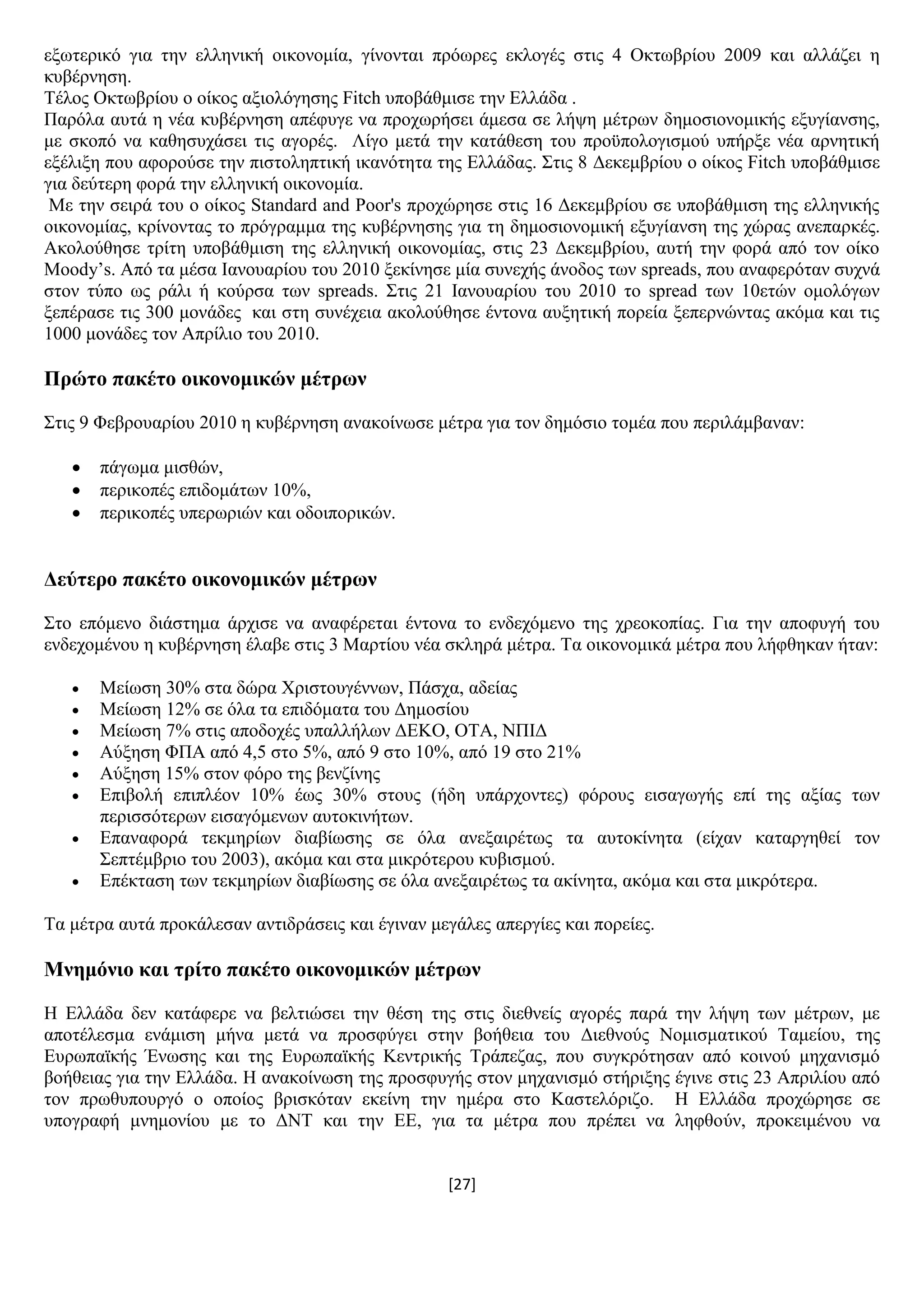 [27]
εμσηεξηθφ γηα ηελ ειιεληθή νηθνλνκία, γίλνληαη πξφσξεο εθινγέο ζηηο 4 Οθησβξίνπ 2009 θαη αιιάδεη ε
θπβέξλεζε.
Σέινο Οθησβξίνπ ν νίθνο αμηνιφγεζεο Fitch ππνβάζκηζε ηελ Διιάδα .
Παξφια απηά ε λέα θπβέξλεζε απέθπγε λα πξνρσξήζεη άκεζα ζε ιήςε κέηξσλ δεκνζηνλνκηθήο εμπγίαλζεο,
κε ζθνπφ λα θαζεζπράζεη ηηο αγνξέο. Λίγν κεηά ηελ θαηάζεζε ηνπ πξνυπνινγηζκνχ ππήξμε λέα αξλεηηθή
εμέιημε πνπ αθνξνχζε ηελ πηζηνιεπηηθή ηθαλφηεηα ηεο Διιάδαο. ΢ηηο 8 Γεθεκβξίνπ ν νίθνο Fitch ππνβάζκηζε
γηα δεχηεξε θνξά ηελ ειιεληθή νηθνλνκία.
Με ηελ ζεηξά ηνπ ν νίθνο Standard and Poor's πξνρψξεζε ζηηο 16 Γεθεκβξίνπ ζε ππνβάζκηζε ηεο ειιεληθήο
νηθνλνκίαο, θξίλνληαο ην πξφγξακκα ηεο θπβέξλεζεο γηα ηε δεκνζηνλνκηθή εμπγίαλζε ηεο ρψξαο αλεπαξθέο.
Αθνινχζεζε ηξίηε ππνβάζκηζε ηεο ειιεληθή νηθνλνκίαο, ζηηο 23 Γεθεκβξίνπ, απηή ηελ θνξά απφ ηνλ νίθν
Moody’s. Απφ ηα κέζα Ηαλνπαξίνπ ηνπ 2010 μεθίλεζε κία ζπλερήο άλνδνο ησλ spreads, πνπ αλαθεξφηαλ ζπρλά
ζηνλ ηχπν σο ξάιη ή θνχξζα ησλ spreads. ΢ηηο 21 Ηαλνπαξίνπ ηνπ 2010 ην spread ησλ 10εηψλ νκνιφγσλ
μεπέξαζε ηηο 300 κνλάδεο θαη ζηε ζπλέρεηα αθνινχζεζε έληνλα απμεηηθή πνξεία μεπεξλψληαο αθφκα θαη ηηο
1000 κνλάδεο ηνλ Απξίιην ηνπ 2010.
Πξώην παθέην νηθνλνκηθώλ κέηξσλ
΢ηηο 9 Φεβξνπαξίνπ 2010 ε θπβέξλεζε αλαθνίλσζε κέηξα γηα ηνλ δεκφζην ηνκέα πνπ πεξηιάκβαλαλ:
 πάγσκα κηζζψλ,
 πεξηθνπέο επηδνκάησλ 10%,
 πεξηθνπέο ππεξσξηψλ θαη νδνηπνξηθψλ.
Γεύηεξν παθέην νηθνλνκηθώλ κέηξσλ
΢ην επφκελν δηάζηεκα άξρηζε λα αλαθέξεηαη έληνλα ην ελδερφκελν ηεο ρξενθνπίαο. Γηα ηελ απνθπγή ηνπ
ελδερνκέλνπ ε θπβέξλεζε έιαβε ζηηο 3 Μαξηίνπ λέα ζθιεξά κέηξα. Σα νηθνλνκηθά κέηξα πνπ ιήθζεθαλ ήηαλ:
 Μείσζε 30% ζηα δψξα Υξηζηνπγέλλσλ, Πάζρα, αδείαο
 Μείσζε 12% ζε φια ηα επηδφκαηα ηνπ Γεκνζίνπ
 Μείσζε 7% ζηηο απνδνρέο ππαιιήισλ ΓΔΚΟ, ΟΣΑ, ΝΠΗΓ
 Αχμεζε ΦΠΑ απφ 4,5 ζην 5%, απφ 9 ζην 10%, απφ 19 ζην 21%
 Αχμεζε 15% ζηνλ θφξν ηεο βελδίλεο
 Δπηβνιή επηπιένλ 10% έσο 30% ζηνπο (ήδε ππάξρνληεο) θφξνπο εηζαγσγήο επί ηεο αμίαο ησλ
πεξηζζφηεξσλ εηζαγφκελσλ απηνθηλήησλ.
 Δπαλαθνξά ηεθκεξίσλ δηαβίσζεο ζε φια αλεμαηξέησο ηα απηνθίλεηα (είραλ θαηαξγεζεί ηνλ
΢επηέκβξην ηνπ 2003), αθφκα θαη ζηα κηθξφηεξνπ θπβηζκνχ.
 Δπέθηαζε ησλ ηεθκεξίσλ δηαβίσζεο ζε φια αλεμαηξέησο ηα αθίλεηα, αθφκα θαη ζηα κηθξφηεξα.
Σα κέηξα απηά πξνθάιεζαλ αληηδξάζεηο θαη έγηλαλ κεγάιεο απεξγίεο θαη πνξείεο.
Μλεκόλην θαη ηξίην παθέην νηθνλνκηθώλ κέηξσλ
Ζ Διιάδα δελ θαηάθεξε λα βειηηψζεη ηελ ζέζε ηεο ζηηο δηεζλείο αγνξέο παξά ηελ ιήςε ησλ κέηξσλ, κε
απνηέιεζκα ελάκηζε κήλα κεηά λα πξνζθχγεη ζηελ βνήζεηα ηνπ Γηεζλνχο Ννκηζκαηηθνχ Σακείνπ, ηεο
Δπξσπατθήο Έλσζεο θαη ηεο Δπξσπατθήο Κεληξηθήο Σξάπεδαο, πνπ ζπγθξφηεζαλ απφ θνηλνχ κεραληζκφ
βνήζεηαο γηα ηελ Διιάδα. Ζ αλαθνίλσζε ηεο πξνζθπγήο ζηνλ κεραληζκφ ζηήξημεο έγηλε ζηηο 23 Απξηιίνπ απφ
ηνλ πξσζππνπξγφ ν νπνίνο βξηζθφηαλ εθείλε ηελ εκέξα ζην Καζηειφξηδν. Ζ Διιάδα πξνρψξεζε ζε
ππνγξαθή κλεκνλίνπ κε ην ΓΝΣ θαη ηελ ΔΔ, γηα ηα κέηξα πνπ πξέπεη λα ιεθζνχλ, πξνθεηκέλνπ λα
 