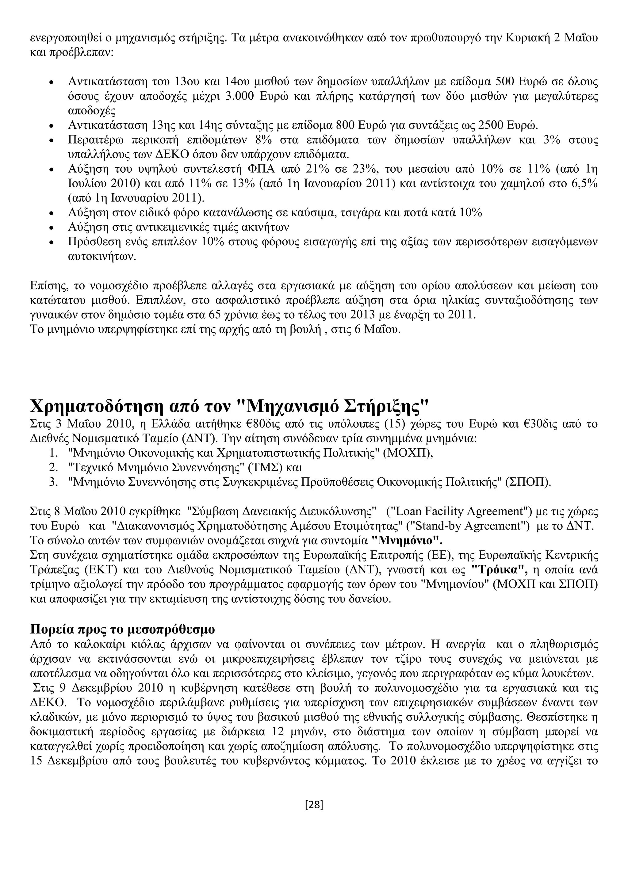 [28]
ελεξγνπνηεζεί ν κεραληζκφο ζηήξημεο. Σα κέηξα αλαθνηλψζεθαλ απφ ηνλ πξσζππνπξγφ ηελ Κπξηαθή 2 Μαΐνπ
θαη πξνέβιεπαλ:
 Αληηθαηάζηαζε ηνπ 13νπ θαη 14νπ κηζζνχ ησλ δεκνζίσλ ππαιιήισλ κε επίδνκα 500 Δπξψ ζε φινπο
φζνπο έρνπλ απνδνρέο κέρξη 3.000 Δπξψ θαη πιήξεο θαηάξγεζή ησλ δχν κηζζψλ γηα κεγαιχηεξεο
απνδνρέο
 Αληηθαηάζηαζε 13εο θαη 14εο ζχληαμεο κε επίδνκα 800 Δπξψ γηα ζπληάμεηο σο 2500 Δπξψ.
 Πεξαηηέξσ πεξηθνπή επηδνκάησλ 8% ζηα επηδφκαηα ησλ δεκνζίσλ ππαιιήισλ θαη 3% ζηνπο
ππαιιήινπο ησλ ΓΔΚΟ φπνπ δελ ππάξρνπλ επηδφκαηα.
 Αχμεζε ηνπ πςεινχ ζπληειεζηή ΦΠΑ απφ 21% ζε 23%, ηνπ κεζαίνπ απφ 10% ζε 11% (απφ 1ε
Ηνπιίνπ 2010) θαη απφ 11% ζε 13% (απφ 1ε Ηαλνπαξίνπ 2011) θαη αληίζηνηρα ηνπ ρακεινχ ζην 6,5%
(απφ 1ε Ηαλνπαξίνπ 2011).
 Αχμεζε ζηνλ εηδηθφ θφξν θαηαλάισζεο ζε θαχζηκα, ηζηγάξα θαη πνηά θαηά 10%
 Αχμεζε ζηηο αληηθεηκεληθέο ηηκέο αθηλήησλ
 Πξφζζεζε ελφο επηπιένλ 10% ζηνπο θφξνπο εηζαγσγήο επί ηεο αμίαο ησλ πεξηζζφηεξσλ εηζαγφκελσλ
απηνθηλήησλ.
Δπίζεο, ην λνκνζρέδην πξνέβιεπε αιιαγέο ζηα εξγαζηαθά κε αχμεζε ηνπ νξίνπ απνιχζεσλ θαη κείσζε ηνπ
θαηψηαηνπ κηζζνχ. Δπηπιένλ, ζην αζθαιηζηηθφ πξνέβιεπε αχμεζε ζηα φξηα ειηθίαο ζπληαμηνδφηεζεο ησλ
γπλαηθψλ ζηνλ δεκφζην ηνκέα ζηα 65 ρξφληα έσο ην ηέινο ηνπ 2013 κε έλαξμε ην 2011.
Σν κλεκφλην ππεξςεθίζηεθε επί ηεο αξρήο απφ ηε βνπιή , ζηηο 6 Μαΐνπ.
Υξεκαηνδόηεζε από ηνλ "Μεραληζκό ΢ηήξημεο"
΢ηηο 3 Μαΐνπ 2010, ε Διιάδα αηηήζεθε €80δηο απφ ηηο ππφινηπεο (15) ρψξεο ηνπ Δπξψ θαη €30δηο απφ ην
Γηεζλέο Ννκηζκαηηθφ Σακείν (ΓΝΣ). Σελ αίηεζε ζπλφδεπαλ ηξία ζπλεκκέλα κλεκφληα:
1. "Μλεκφλην Οηθνλνκηθήο θαη Υξεκαηνπηζησηηθήο Πνιηηηθήο" (ΜΟΥΠ),
2. "Σερληθφ Μλεκφλην ΢πλελλφεζεο" (ΣΜ΢) θαη
3. "Μλεκφλην ΢πλελλφεζεο ζηηο ΢πγθεθξηκέλεο Πξνυπνζέζεηο Οηθνλνκηθήο Πνιηηηθήο" (΢ΠΟΠ).
΢ηηο 8 Μαΐνπ 2010 εγθξίζεθε "΢χκβαζε Γαλεηαθήο Γηεπθφιπλζεο" ("Loan Facility Agreement") κε ηηο ρψξεο
ηνπ Δπξψ θαη "Γηαθαλνληζκφο Υξεκαηνδφηεζεο Ακέζνπ Δηνηκφηεηαο" ("Stand-by Agreement") κε ην ΓΝΣ.
Σν ζχλνιν απηψλ ησλ ζπκθσληψλ νλνκάδεηαη ζπρλά γηα ζπληνκία "Μλεκόλην".
΢ηε ζπλέρεηα ζρεκαηίζηεθε νκάδα εθπξνζψπσλ ηεο Δπξσπατθήο Δπηηξνπήο (ΔΔ), ηεο Δπξσπατθήο Κεληξηθήο
Σξάπεδαο (ΔΚΣ) θαη ηνπ Γηεζλνχο Ννκηζκαηηθνχ Σακείνπ (ΓΝΣ), γλσζηή θαη σο "Σξόηθα", ε νπνία αλά
ηξίκελν αμηνινγεί ηελ πξφνδν ηνπ πξνγξάκκαηνο εθαξκνγήο ησλ φξσλ ηνπ "Μλεκνλίνπ" (ΜΟΥΠ θαη ΢ΠΟΠ)
θαη απνθαζίδεη γηα ηελ εθηακίεπζε ηεο αληίζηνηρεο δφζεο ηνπ δαλείνπ.
Πνξεία πξνο ην κεζνπξόζεζκν
Απφ ην θαινθαίξη θηφιαο άξρηζαλ λα θαίλνληαη νη ζπλέπεηεο ησλ κέηξσλ. Ζ αλεξγία θαη ν πιεζσξηζκφο
άξρηζαλ λα εθηηλάζζνληαη ελψ νη κηθξνεπηρεηξήζεηο έβιεπαλ ηνλ ηδίξν ηνπο ζπλερψο λα κεηψλεηαη κε
απνηέιεζκα λα νδεγνχληαη φιν θαη πεξηζζφηεξεο ζην θιείζηκν, γεγνλφο πνπ πεξηγξαθφηαλ σο θχκα ινπθέησλ.
΢ηηο 9 Γεθεκβξίνπ 2010 ε θπβέξλεζε θαηέζεζε ζηε βνπιή ην πνιπλνκνζρέδην γηα ηα εξγαζηαθά θαη ηηο
ΓΔΚΟ. Σν λνκνζρέδην πεξηιάκβαλε ξπζκίζεηο γηα ππεξίζρπζε ησλ επηρεηξεζηαθψλ ζπκβάζεσλ έλαληη ησλ
θιαδηθψλ, κε κφλν πεξηνξηζκφ ην χςνο ηνπ βαζηθνχ κηζζνχ ηεο εζληθήο ζπιινγηθήο ζχκβαζεο. Θεζπίζηεθε ε
δνθηκαζηηθή πεξίνδνο εξγαζίαο κε δηάξθεηα 12 κελψλ, ζην δηάζηεκα ησλ νπνίσλ ε ζχκβαζε κπνξεί λα
θαηαγγειζεί ρσξίο πξνεηδνπνίεζε θαη ρσξίο απνδεκίσζε απφιπζεο. Σν πνιπλνκνζρέδην ππεξςεθίζηεθε ζηηο
15 Γεθεκβξίνπ απφ ηνπο βνπιεπηέο ηνπ θπβεξλψληνο θφκκαηνο. Σν 2010 έθιεηζε κε ην ρξένο λα αγγίδεη ην
 