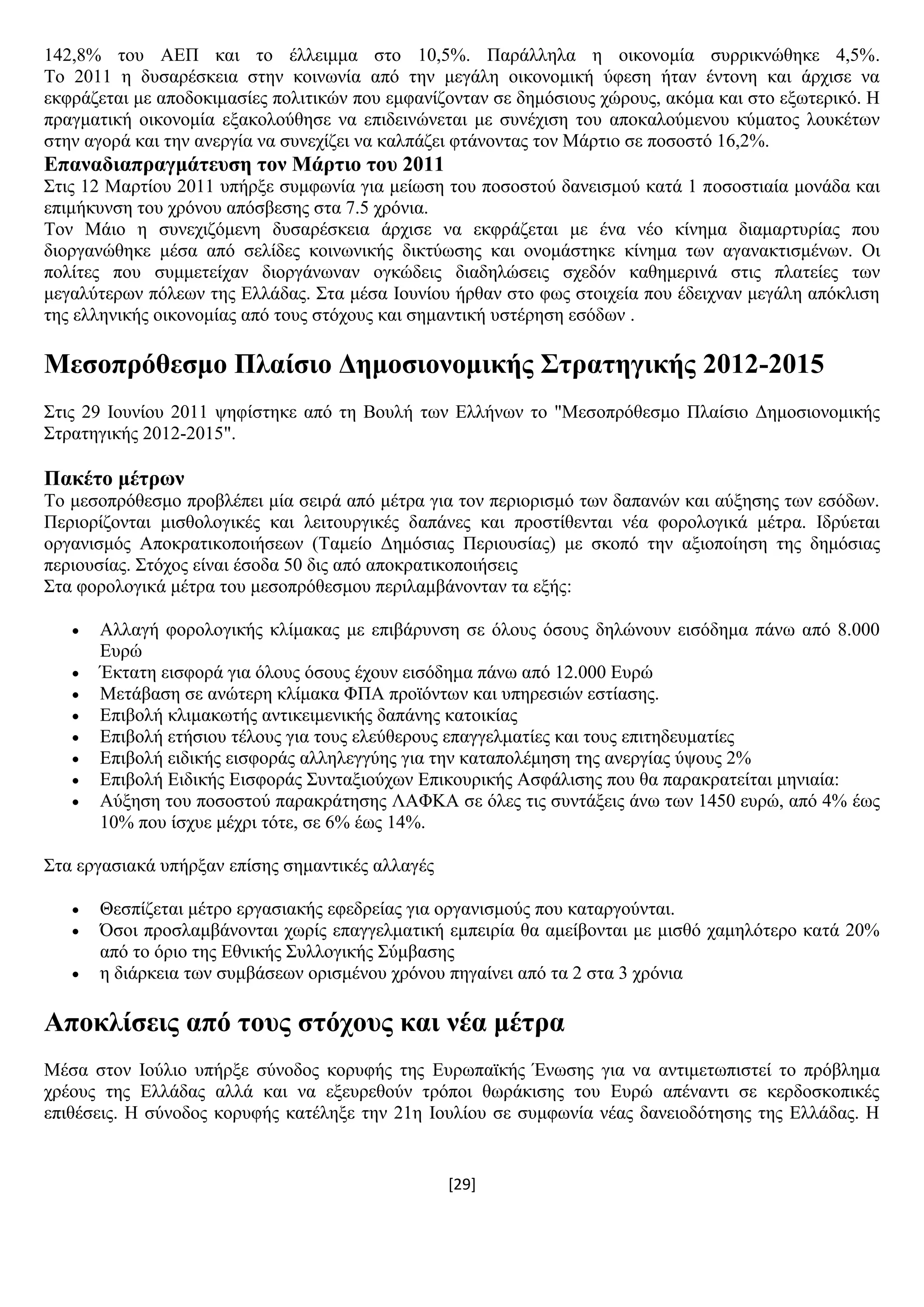 [29]
142,8% ηνπ ΑΔΠ θαη ην έιιεηκκα ζην 10,5%. Παξάιιεια ε νηθνλνκία ζπξξηθλψζεθε 4,5%.
Σν 2011 ε δπζαξέζθεηα ζηελ θνηλσλία απφ ηελ κεγάιε νηθνλνκηθή χθεζε ήηαλ έληνλε θαη άξρηζε λα
εθθξάδεηαη κε απνδνθηκαζίεο πνιηηηθψλ πνπ εκθαλίδνληαλ ζε δεκφζηνπο ρψξνπο, αθφκα θαη ζην εμσηεξηθφ. Ζ
πξαγκαηηθή νηθνλνκία εμαθνινχζεζε λα επηδεηλψλεηαη κε ζπλέρηζε ηνπ απνθαινχκελνπ θχκαηνο ινπθέησλ
ζηελ αγνξά θαη ηελ αλεξγία λα ζπλερίδεη λα θαιπάδεη θηάλνληαο ηνλ Μάξηην ζε πνζνζηφ 16,2%.
Δπαλαδηαπξαγκάηεπζε ηνλ Μάξηην ηνπ 2011
΢ηηο 12 Μαξηίνπ 2011 ππήξμε ζπκθσλία γηα κείσζε ηνπ πνζνζηνχ δαλεηζκνχ θαηά 1 πνζνζηηαία κνλάδα θαη
επηκήθπλζε ηνπ ρξφλνπ απφζβεζεο ζηα 7.5 ρξφληα.
Σνλ Μάην ε ζπλερηδφκελε δπζαξέζθεηα άξρηζε λα εθθξάδεηαη κε έλα λέν θίλεκα δηακαξηπξίαο πνπ
δηνξγαλψζεθε κέζα απφ ζειίδεο θνηλσληθήο δηθηχσζεο θαη νλνκάζηεθε θίλεκα ησλ αγαλαθηηζκέλσλ. Οη
πνιίηεο πνπ ζπκκεηείραλ δηνξγάλσλαλ νγθψδεηο δηαδειψζεηο ζρεδφλ θαζεκεξηλά ζηηο πιαηείεο ησλ
κεγαιχηεξσλ πφιεσλ ηεο Διιάδαο. ΢ηα κέζα Ηνπλίνπ ήξζαλ ζην θσο ζηνηρεία πνπ έδεηρλαλ κεγάιε απφθιηζε
ηεο ειιεληθήο νηθνλνκίαο απφ ηνπο ζηφρνπο θαη ζεκαληηθή πζηέξεζε εζφδσλ .
Μεζνπξόζεζκν Πιαίζην Γεκνζηνλνκηθήο ΢ηξαηεγηθήο 2012-2015
΢ηηο 29 Ηνπλίνπ 2011 ςεθίζηεθε απφ ηε Βνπιή ησλ Διιήλσλ ην "Μεζνπξφζεζκν Πιαίζην Γεκνζηνλνκηθήο
΢ηξαηεγηθήο 2012-2015".
Παθέην κέηξσλ
Σν κεζνπξφζεζκν πξνβιέπεη κία ζεηξά απφ κέηξα γηα ηνλ πεξηνξηζκφ ησλ δαπαλψλ θαη αχμεζεο ησλ εζφδσλ.
Πεξηνξίδνληαη κηζζνινγηθέο θαη ιεηηνπξγηθέο δαπάλεο θαη πξνζηίζεληαη λέα θνξνινγηθά κέηξα. Ηδξχεηαη
νξγαληζκφο Απνθξαηηθνπνηήζεσλ (Σακείν Γεκφζηαο Πεξηνπζίαο) κε ζθνπφ ηελ αμηνπνίεζε ηεο δεκφζηαο
πεξηνπζίαο. ΢ηφρνο είλαη έζνδα 50 δηο απφ απνθξαηηθνπνηήζεηο
΢ηα θνξνινγηθά κέηξα ηνπ κεζνπξφζεζκνπ πεξηιακβάλνληαλ ηα εμήο:
 Αιιαγή θνξνινγηθήο θιίκαθαο κε επηβάξπλζε ζε φινπο φζνπο δειψλνπλ εηζφδεκα πάλσ απφ 8.000
Δπξψ
 Έθηαηε εηζθνξά γηα φινπο φζνπο έρνπλ εηζφδεκα πάλσ απφ 12.000 Δπξψ
 Μεηάβαζε ζε αλψηεξε θιίκαθα ΦΠΑ πξντφλησλ θαη ππεξεζηψλ εζηίαζεο.
 Δπηβνιή θιηκαθσηήο αληηθεηκεληθήο δαπάλεο θαηνηθίαο
 Δπηβνιή εηήζηνπ ηέινπο γηα ηνπο ειεχζεξνπο επαγγεικαηίεο θαη ηνπο επηηεδεπκαηίεο
 Δπηβνιή εηδηθήο εηζθνξάο αιιειεγγχεο γηα ηελ θαηαπνιέκεζε ηεο αλεξγίαο χςνπο 2%
 Δπηβνιή Δηδηθήο Δηζθνξάο ΢πληαμηνχρσλ Δπηθνπξηθήο Αζθάιηζεο πνπ ζα παξαθξαηείηαη κεληαία:
 Αχμεζε ηνπ πνζνζηνχ παξαθξάηεζεο ΛΑΦΚΑ ζε φιεο ηηο ζπληάμεηο άλσ ησλ 1450 επξψ, απφ 4% έσο
10% πνπ ίζρπε κέρξη ηφηε, ζε 6% έσο 14%.
΢ηα εξγαζηαθά ππήξμαλ επίζεο ζεκαληηθέο αιιαγέο
 Θεζπίδεηαη κέηξν εξγαζηαθήο εθεδξείαο γηα νξγαληζκνχο πνπ θαηαξγνχληαη.
 Όζνη πξνζιακβάλνληαη ρσξίο επαγγεικαηηθή εκπεηξία ζα ακείβνληαη κε κηζζφ ρακειφηεξν θαηά 20%
απφ ην φξην ηεο Δζληθήο ΢πιινγηθήο ΢χκβαζεο
 ε δηάξθεηα ησλ ζπκβάζεσλ νξηζκέλνπ ρξφλνπ πεγαίλεη απφ ηα 2 ζηα 3 ρξφληα
Απνθιίζεηο από ηνπο ζηόρνπο θαη λέα κέηξα
Μέζα ζηνλ Ηνχιην ππήξμε ζχλνδνο θνξπθήο ηεο Δπξσπατθήο Έλσζεο γηα λα αληηκεησπηζηεί ην πξφβιεκα
ρξένπο ηεο Διιάδαο αιιά θαη λα εμεπξεζνχλ ηξφπνη ζσξάθηζεο ηνπ Δπξψ απέλαληη ζε θεξδνζθνπηθέο
επηζέζεηο. Ζ ζχλνδνο θνξπθήο θαηέιεμε ηελ 21ε Ηνπιίνπ ζε ζπκθσλία λέαο δαλεηνδφηεζεο ηεο Διιάδαο. Ζ
 