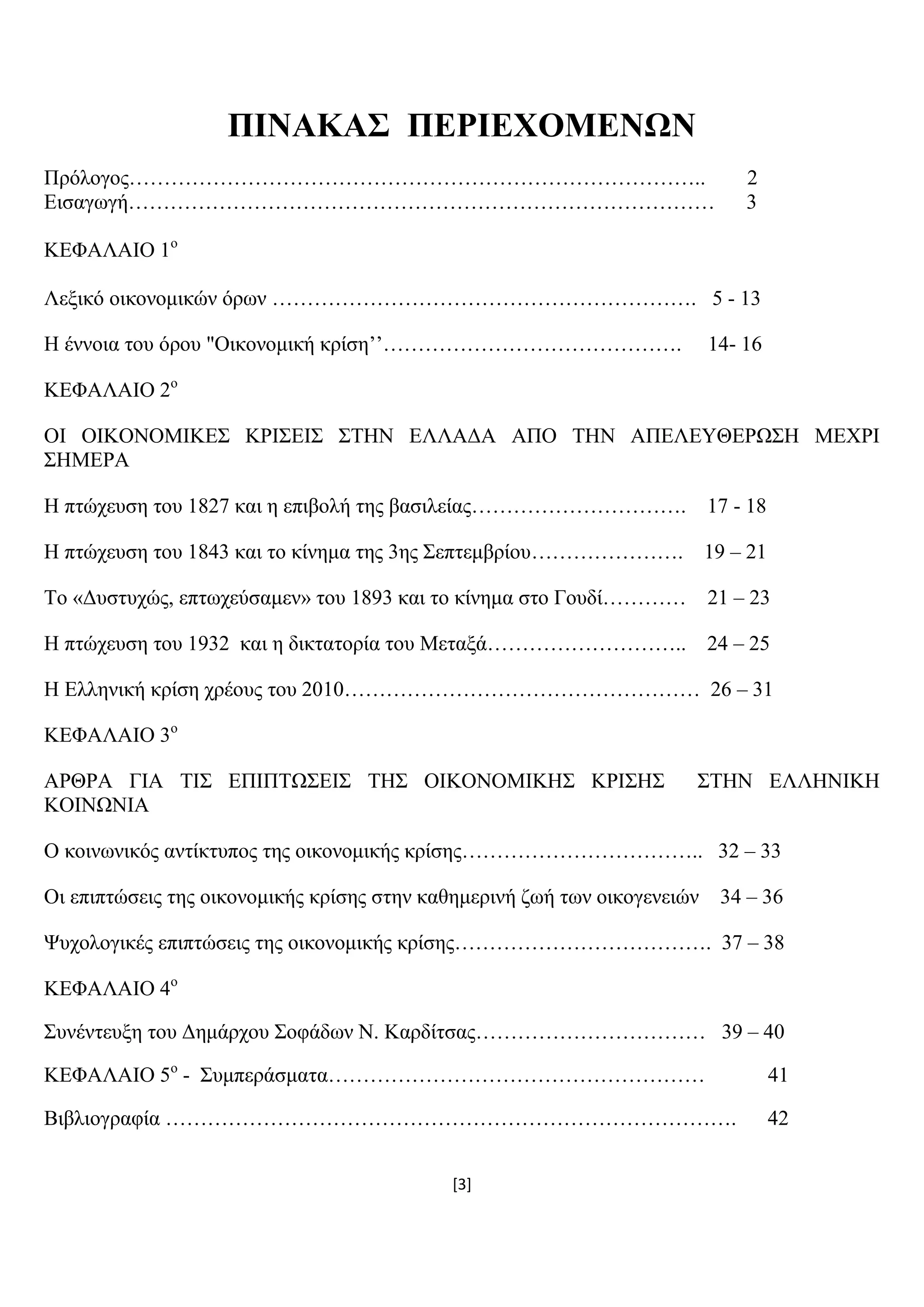 [3]
ΠΗΝΑΚΑ΢ ΠΔΡΗΔΥΟΜΔΝΧΝ
Πξφινγνο……………………………………………………………………….. 2
Δηζαγσγή………………………………………………………………………… 3
ΚΔΦΑΛΑΗΟ 1ν
Λεμηθφ νηθνλνκηθψλ φξσλ ……………………………………………………. 5 - 13
Ζ έλλνηα ηνπ φξνπ "Οηθνλνκηθή θξίζε’’……………………………………. 14- 16
ΚΔΦΑΛΑΗΟ 2ν
ΟΗ ΟΗΚΟΝΟΜΗΚΔ΢ ΚΡΗ΢ΔΗ΢ ΢ΣΖΝ ΔΛΛΑΓΑ ΑΠΟ ΣΖΝ ΑΠΔΛΔΤΘΔΡΧ΢Ζ ΜΔΥΡΗ
΢ΖΜΔΡΑ
Ζ πηψρεπζε ηνπ 1827 θαη ε επηβνιή ηεο βαζηιείαο…………………………. 17 - 18
Ζ πηψρεπζε ηνπ 1843 θαη ην θίλεκα ηεο 3εο ΢επηεκβξίνπ…………………. 19 – 21
Σν «Γπζηπρψο, επησρεχζακελ» ηνπ 1893 θαη ην θίλεκα ζην Γνπδί………… 21 – 23
Ζ πηψρεπζε ηνπ 1932 θαη ε δηθηαηνξία ηνπ Μεηαμά……………………….. 24 – 25
Ζ Διιεληθή θξίζε ρξένπο ηνπ 2010…………………………………………… 26 – 31
ΚΔΦΑΛΑΗΟ 3ν
ΑΡΘΡΑ ΓΗΑ ΣΗ΢ ΔΠΗΠΣΧ΢ΔΗ΢ ΣΖ΢ ΟΗΚΟΝΟΜΗΚΖ΢ ΚΡΗ΢Ζ΢ ΢ΣΖΝ ΔΛΛΖΝΗΚΖ
ΚΟΗΝΧΝΗΑ
Ο θνηλσληθφο αληίθηππνο ηεο νηθνλνκηθήο θξίζεο…………………………….. 32 – 33
Οη επηπηψζεηο ηεο νηθνλνκηθήο θξίζεο ζηελ θαζεκεξηλή δσή ησλ νηθνγελεηψλ 34 – 36
Φπρνινγηθέο επηπηψζεηο ηεο νηθνλνκηθήο θξίζεο………………………………. 37 – 38
ΚΔΦΑΛΑΗΟ 4ν
΢πλέληεπμε ηνπ Γεκάξρνπ ΢νθάδσλ Ν. Καξδίηζαο…………………………… 39 – 40
ΚΔΦΑΛΑΗΟ 5ν
- ΢πκπεξάζκαηα……………………………………………… 41
Βηβιηνγξαθία ………………………………………………………………………. 42
 