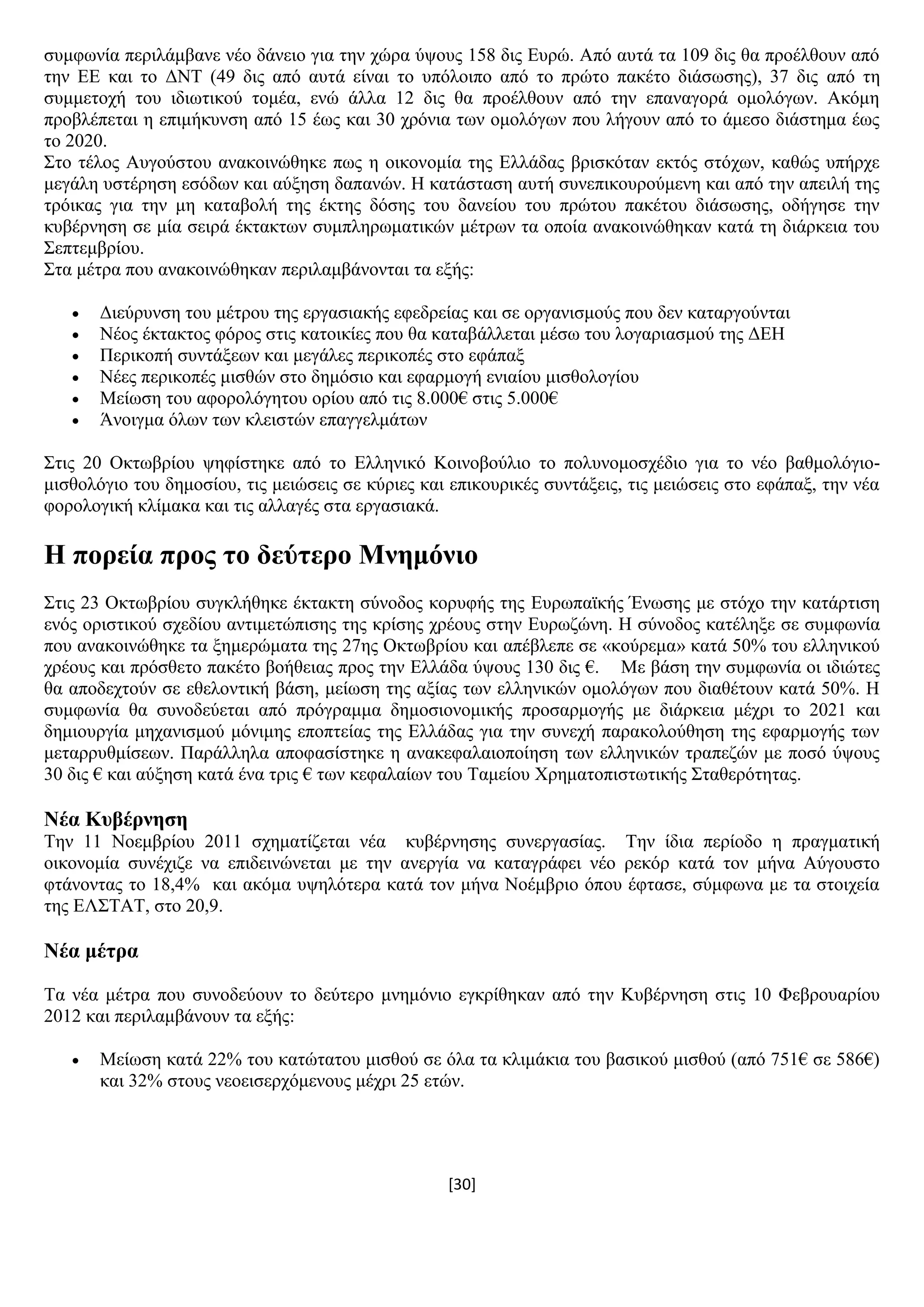 [30]
ζπκθσλία πεξηιάκβαλε λέν δάλεην γηα ηελ ρψξα χςνπο 158 δηο Δπξψ. Απφ απηά ηα 109 δηο ζα πξνέιζνπλ απφ
ηελ ΔΔ θαη ην ΓΝΣ (49 δηο απφ απηά είλαη ην ππφινηπν απφ ην πξψην παθέην δηάζσζεο), 37 δηο απφ ηε
ζπκκεηνρή ηνπ ηδησηηθνχ ηνκέα, ελψ άιια 12 δηο ζα πξνέιζνπλ απφ ηελ επαλαγνξά νκνιφγσλ. Αθφκε
πξνβιέπεηαη ε επηκήθπλζε απφ 15 έσο θαη 30 ρξφληα ησλ νκνιφγσλ πνπ ιήγνπλ απφ ην άκεζν δηάζηεκα έσο
ην 2020.
΢ην ηέινο Απγνχζηνπ αλαθνηλψζεθε πσο ε νηθνλνκία ηεο Διιάδαο βξηζθφηαλ εθηφο ζηφρσλ, θαζψο ππήξρε
κεγάιε πζηέξεζε εζφδσλ θαη αχμεζε δαπαλψλ. Ζ θαηάζηαζε απηή ζπλεπηθνπξνχκελε θαη απφ ηελ απεηιή ηεο
ηξφηθαο γηα ηελ κε θαηαβνιή ηεο έθηεο δφζεο ηνπ δαλείνπ ηνπ πξψηνπ παθέηνπ δηάζσζεο, νδήγεζε ηελ
θπβέξλεζε ζε κία ζεηξά έθηαθησλ ζπκπιεξσκαηηθψλ κέηξσλ ηα νπνία αλαθνηλψζεθαλ θαηά ηε δηάξθεηα ηνπ
΢επηεκβξίνπ.
΢ηα κέηξα πνπ αλαθνηλψζεθαλ πεξηιακβάλνληαη ηα εμήο:
 Γηεχξπλζε ηνπ κέηξνπ ηεο εξγαζηαθήο εθεδξείαο θαη ζε νξγαληζκνχο πνπ δελ θαηαξγνχληαη
 Νένο έθηαθηνο θφξνο ζηηο θαηνηθίεο πνπ ζα θαηαβάιιεηαη κέζσ ηνπ ινγαξηαζκνχ ηεο ΓΔΖ
 Πεξηθνπή ζπληάμεσλ θαη κεγάιεο πεξηθνπέο ζην εθάπαμ
 Νέεο πεξηθνπέο κηζζψλ ζην δεκφζην θαη εθαξκνγή εληαίνπ κηζζνινγίνπ
 Μείσζε ηνπ αθνξνιφγεηνπ νξίνπ απφ ηηο 8.000€ ζηηο 5.000€
 Άλνηγκα φισλ ησλ θιεηζηψλ επαγγεικάησλ
΢ηηο 20 Οθησβξίνπ ςεθίζηεθε απφ ην Διιεληθφ Κνηλνβνχιην ην πνιπλνκνζρέδην γηα ην λέν βαζκνιφγην-
κηζζνιφγην ηνπ δεκνζίνπ, ηηο κεηψζεηο ζε θχξηεο θαη επηθνπξηθέο ζπληάμεηο, ηηο κεηψζεηο ζην εθάπαμ, ηελ λέα
θνξνινγηθή θιίκαθα θαη ηηο αιιαγέο ζηα εξγαζηαθά.
Ζ πνξεία πξνο ην δεύηεξν Μλεκόλην
΢ηηο 23 Οθησβξίνπ ζπγθιήζεθε έθηαθηε ζχλνδνο θνξπθήο ηεο Δπξσπατθήο Έλσζεο κε ζηφρν ηελ θαηάξηηζε
ελφο νξηζηηθνχ ζρεδίνπ αληηκεηψπηζεο ηεο θξίζεο ρξένπο ζηελ Δπξσδψλε. Ζ ζχλνδνο θαηέιεμε ζε ζπκθσλία
πνπ αλαθνηλψζεθε ηα μεκεξψκαηα ηεο 27εο Οθησβξίνπ θαη απέβιεπε ζε «θνχξεκα» θαηά 50% ηνπ ειιεληθνχ
ρξένπο θαη πξφζζεην παθέην βνήζεηαο πξνο ηελ Διιάδα χςνπο 130 δηο €. Με βάζε ηελ ζπκθσλία νη ηδηψηεο
ζα απνδερηνχλ ζε εζεινληηθή βάζε, κείσζε ηεο αμίαο ησλ ειιεληθψλ νκνιφγσλ πνπ δηαζέηνπλ θαηά 50%. Ζ
ζπκθσλία ζα ζπλνδεχεηαη απφ πξφγξακκα δεκνζηνλνκηθήο πξνζαξκνγήο κε δηάξθεηα κέρξη ην 2021 θαη
δεκηνπξγία κεραληζκνχ κφληκεο επνπηείαο ηεο Διιάδαο γηα ηελ ζπλερή παξαθνινχζεζε ηεο εθαξκνγήο ησλ
κεηαξξπζκίζεσλ. Παξάιιεια απνθαζίζηεθε ε αλαθεθαιαηνπνίεζε ησλ ειιεληθψλ ηξαπεδψλ κε πνζφ χςνπο
30 δηο € θαη αχμεζε θαηά έλα ηξηο € ησλ θεθαιαίσλ ηνπ Σακείνπ Υξεκαηνπηζησηηθήο ΢ηαζεξφηεηαο.
Νέα Κπβέξλεζε
Σελ 11 Ννεκβξίνπ 2011 ζρεκαηίδεηαη λέα θπβέξλεζεο ζπλεξγαζίαο. Σελ ίδηα πεξίνδν ε πξαγκαηηθή
νηθνλνκία ζπλέρηδε λα επηδεηλψλεηαη κε ηελ αλεξγία λα θαηαγξάθεη λέν ξεθφξ θαηά ηνλ κήλα Αχγνπζην
θηάλνληαο ην 18,4% θαη αθφκα πςειφηεξα θαηά ηνλ κήλα Ννέκβξην φπνπ έθηαζε, ζχκθσλα κε ηα ζηνηρεία
ηεο ΔΛ΢ΣΑΣ, ζην 20,9.
Νέα κέηξα
Σα λέα κέηξα πνπ ζπλνδεχνπλ ην δεχηεξν κλεκφλην εγθξίζεθαλ απφ ηελ Κπβέξλεζε ζηηο 10 Φεβξνπαξίνπ
2012 θαη πεξηιακβάλνπλ ηα εμήο:
 Μείσζε θαηά 22% ηνπ θαηψηαηνπ κηζζνχ ζε φια ηα θιηκάθηα ηνπ βαζηθνχ κηζζνχ (απφ 751€ ζε 586€)
θαη 32% ζηνπο λενεηζεξρφκελνπο κέρξη 25 εηψλ.
 