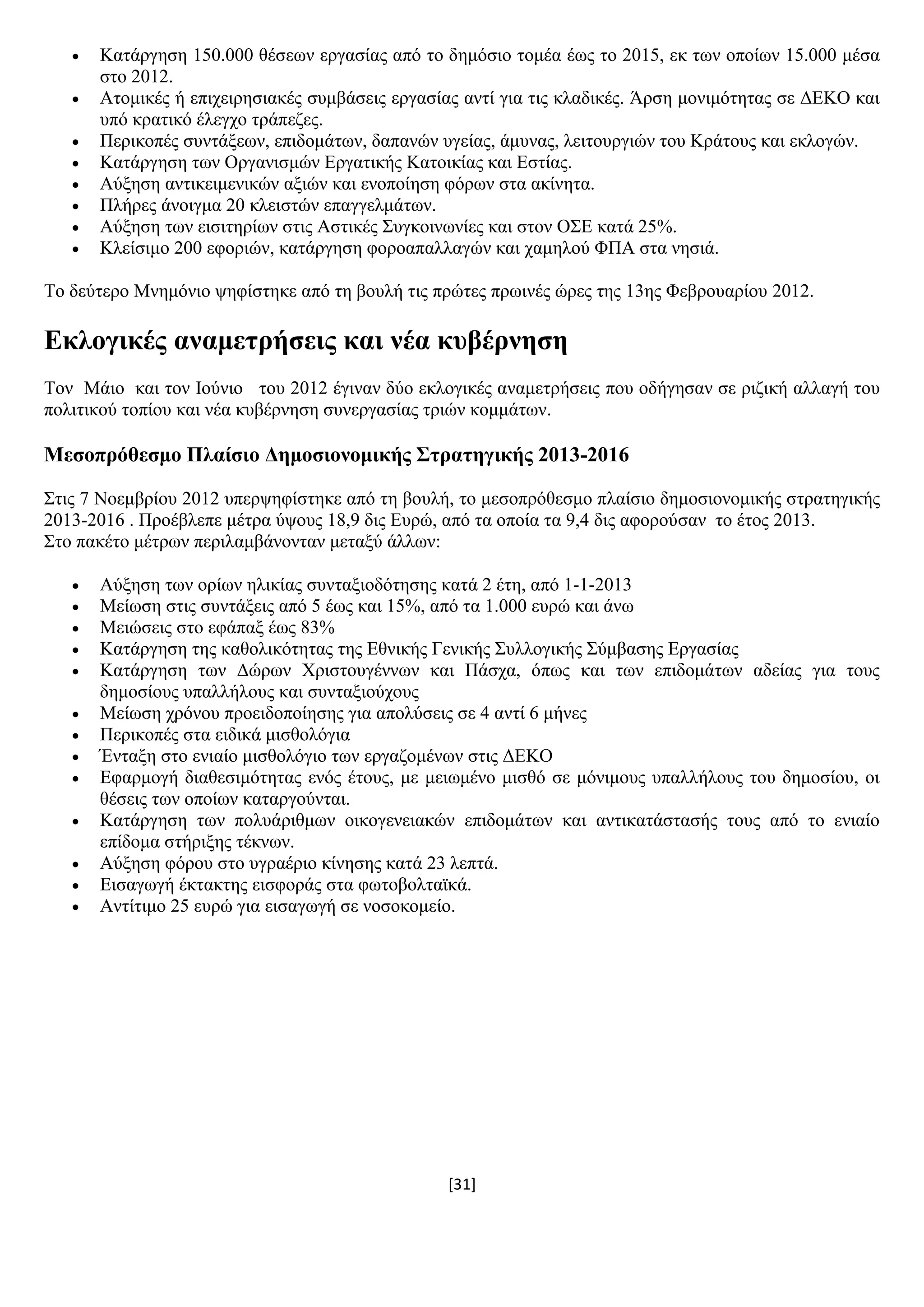 [31]
 Καηάξγεζε 150.000 ζέζεσλ εξγαζίαο απφ ην δεκφζην ηνκέα έσο ην 2015, εθ ησλ νπνίσλ 15.000 κέζα
ζην 2012.
 Αηνκηθέο ή επηρεηξεζηαθέο ζπκβάζεηο εξγαζίαο αληί γηα ηηο θιαδηθέο. Άξζε κνληκφηεηαο ζε ΓΔΚΟ θαη
ππφ θξαηηθφ έιεγρν ηξάπεδεο.
 Πεξηθνπέο ζπληάμεσλ, επηδνκάησλ, δαπαλψλ πγείαο, άκπλαο, ιεηηνπξγηψλ ηνπ Κξάηνπο θαη εθινγψλ.
 Καηάξγεζε ησλ Οξγαληζκψλ Δξγαηηθήο Καηνηθίαο θαη Δζηίαο.
 Αχμεζε αληηθεηκεληθψλ αμηψλ θαη ελνπνίεζε θφξσλ ζηα αθίλεηα.
 Πιήξεο άλνηγκα 20 θιεηζηψλ επαγγεικάησλ.
 Αχμεζε ησλ εηζηηεξίσλ ζηηο Αζηηθέο ΢πγθνηλσλίεο θαη ζηνλ Ο΢Δ θαηά 25%.
 Κιείζηκν 200 εθνξηψλ, θαηάξγεζε θνξναπαιιαγψλ θαη ρακεινχ ΦΠΑ ζηα λεζηά.
Σν δεχηεξν Μλεκφλην ςεθίζηεθε απφ ηε βνπιή ηηο πξψηεο πξσηλέο ψξεο ηεο 13εο Φεβξνπαξίνπ 2012.
Δθινγηθέο αλακεηξήζεηο θαη λέα θπβέξλεζε
Σνλ Μάην θαη ηνλ Ηνχλην ηνπ 2012 έγηλαλ δχν εθινγηθέο αλακεηξήζεηο πνπ νδήγεζαλ ζε ξηδηθή αιιαγή ηνπ
πνιηηηθνχ ηνπίνπ θαη λέα θπβέξλεζε ζπλεξγαζίαο ηξηψλ θνκκάησλ.
Μεζνπξόζεζκν Πιαίζην Γεκνζηνλνκηθήο ΢ηξαηεγηθήο 2013-2016
΢ηηο 7 Ννεκβξίνπ 2012 ππεξςεθίζηεθε απφ ηε βνπιή, ην κεζνπξφζεζκν πιαίζην δεκνζηνλνκηθήο ζηξαηεγηθήο
2013-2016 . Πξνέβιεπε κέηξα χςνπο 18,9 δηο Δπξψ, απφ ηα νπνία ηα 9,4 δηο αθνξνχζαλ ην έηνο 2013.
΢ην παθέην κέηξσλ πεξηιακβάλνληαλ κεηαμχ άιισλ:
 Αχμεζε ησλ νξίσλ ειηθίαο ζπληαμηνδφηεζεο θαηά 2 έηε, απφ 1-1-2013
 Μείσζε ζηηο ζπληάμεηο απφ 5 έσο θαη 15%, απφ ηα 1.000 επξψ θαη άλσ
 Μεηψζεηο ζην εθάπαμ έσο 83%
 Καηάξγεζε ηεο θαζνιηθφηεηαο ηεο Δζληθήο Γεληθήο ΢πιινγηθήο ΢χκβαζεο Δξγαζίαο
 Καηάξγεζε ησλ Γψξσλ Υξηζηνπγέλλσλ θαη Πάζρα, φπσο θαη ησλ επηδνκάησλ αδείαο γηα ηνπο
δεκνζίνπο ππαιιήινπο θαη ζπληαμηνχρνπο
 Μείσζε ρξφλνπ πξνεηδνπνίεζεο γηα απνιχζεηο ζε 4 αληί 6 κήλεο
 Πεξηθνπέο ζηα εηδηθά κηζζνιφγηα
 Έληαμε ζην εληαίν κηζζνιφγην ησλ εξγαδνκέλσλ ζηηο ΓΔΚΟ
 Δθαξκνγή δηαζεζηκφηεηαο ελφο έηνπο, κε κεησκέλν κηζζφ ζε κφληκνπο ππαιιήινπο ηνπ δεκνζίνπ, νη
ζέζεηο ησλ νπνίσλ θαηαξγνχληαη.
 Καηάξγεζε ησλ πνιπάξηζκσλ νηθνγελεηαθψλ επηδνκάησλ θαη αληηθαηάζηαζήο ηνπο απφ ην εληαίν
επίδνκα ζηήξημεο ηέθλσλ.
 Αχμεζε θφξνπ ζην πγξαέξην θίλεζεο θαηά 23 ιεπηά.
 Δηζαγσγή έθηαθηεο εηζθνξάο ζηα θσηνβνιηατθά.
 Αληίηηκν 25 επξψ γηα εηζαγσγή ζε λνζνθνκείν.
 