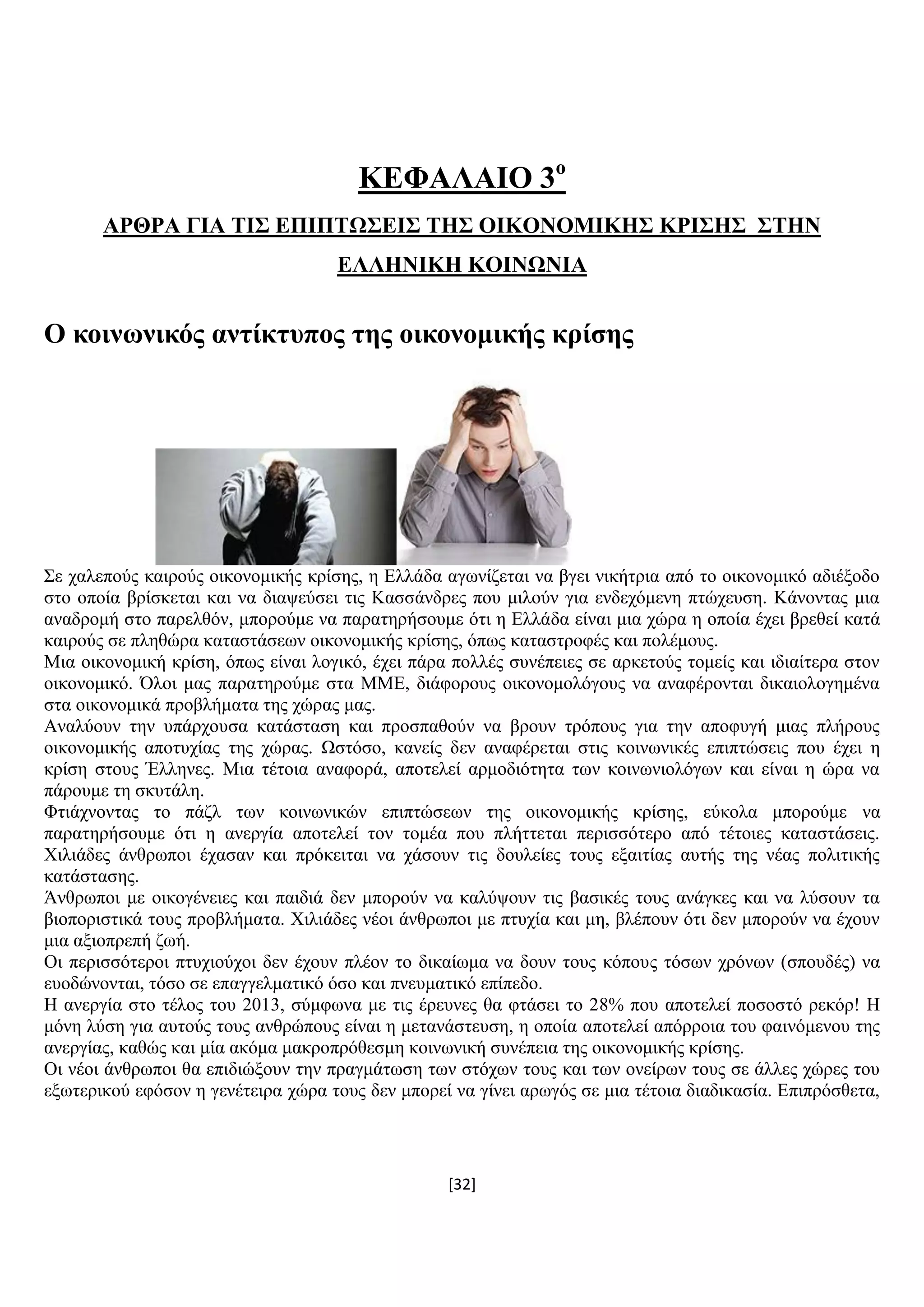 [32]
ΚΔΦΑΛΑΗΟ 3ν
ΑΡΘΡΑ ΓΗΑ ΣΗ΢ ΔΠΗΠΣΧ΢ΔΗ΢ ΣΖ΢ ΟΗΚΟΝΟΜΗΚΖ΢ ΚΡΗ΢Ζ΢ ΢ΣΖΝ
ΔΛΛΖΝΗΚΖ ΚΟΗΝΧΝΗΑ
Ο θνηλσληθόο αληίθηππνο ηεο νηθνλνκηθήο θξίζεο
΢ε ραιεπνχο θαηξνχο νηθνλνκηθήο θξίζεο, ε Διιάδα αγσλίδεηαη λα βγεη ληθήηξηα απφ ην νηθνλνκηθφ αδηέμνδν
ζην νπνία βξίζθεηαη θαη λα δηαςεχζεη ηηο Καζζάλδξεο πνπ κηινχλ γηα ελδερφκελε πηψρεπζε. Κάλνληαο κηα
αλαδξνκή ζην παξειζφλ, κπνξνχκε λα παξαηεξήζνπκε φηη ε Διιάδα είλαη κηα ρψξα ε νπνία έρεη βξεζεί θαηά
θαηξνχο ζε πιεζψξα θαηαζηάζεσλ νηθνλνκηθήο θξίζεο, φπσο θαηαζηξνθέο θαη πνιέκνπο.
Μηα νηθνλνκηθή θξίζε, φπσο είλαη ινγηθφ, έρεη πάξα πνιιέο ζπλέπεηεο ζε αξθεηνχο ηνκείο θαη ηδηαίηεξα ζηνλ
νηθνλνκηθφ. Όινη καο παξαηεξνχκε ζηα ΜΜΔ, δηάθνξνπο νηθνλνκνιφγνπο λα αλαθέξνληαη δηθαηνινγεκέλα
ζηα νηθνλνκηθά πξνβιήκαηα ηεο ρψξαο καο.
Αλαιχνπλ ηελ ππάξρνπζα θαηάζηαζε θαη πξνζπαζνχλ λα βξνπλ ηξφπνπο γηα ηελ απνθπγή κηαο πιήξνπο
νηθνλνκηθήο απνηπρίαο ηεο ρψξαο. Χζηφζν, θαλείο δελ αλαθέξεηαη ζηηο θνηλσληθέο επηπηψζεηο πνπ έρεη ε
θξίζε ζηνπο Έιιελεο. Μηα ηέηνηα αλαθνξά, απνηειεί αξκνδηφηεηα ησλ θνηλσληνιφγσλ θαη είλαη ε ψξα λα
πάξνπκε ηε ζθπηάιε.
Φηηάρλνληαο ην πάδι ησλ θνηλσληθψλ επηπηψζεσλ ηεο νηθνλνκηθήο θξίζεο, εχθνια κπνξνχκε λα
παξαηεξήζνπκε φηη ε αλεξγία απνηειεί ηνλ ηνκέα πνπ πιήηηεηαη πεξηζζφηεξν απφ ηέηνηεο θαηαζηάζεηο.
Υηιηάδεο άλζξσπνη έραζαλ θαη πξφθεηηαη λα ράζνπλ ηηο δνπιείεο ηνπο εμαηηίαο απηήο ηεο λέαο πνιηηηθήο
θαηάζηαζεο.
Άλζξσπνη κε νηθνγέλεηεο θαη παηδηά δελ κπνξνχλ λα θαιχςνπλ ηηο βαζηθέο ηνπο αλάγθεο θαη λα ιχζνπλ ηα
βηνπνξηζηηθά ηνπο πξνβιήκαηα. Υηιηάδεο λένη άλζξσπνη κε πηπρία θαη κε, βιέπνπλ φηη δελ κπνξνχλ λα έρνπλ
κηα αμηνπξεπή δσή.
Οη πεξηζζφηεξνη πηπρηνχρνη δελ έρνπλ πιένλ ην δηθαίσκα λα δνπλ ηνπο θφπνπο ηφζσλ ρξφλσλ (ζπνπδέο) λα
επνδψλνληαη, ηφζν ζε επαγγεικαηηθφ φζν θαη πλεπκαηηθφ επίπεδν.
Ζ αλεξγία ζην ηέινο ηνπ 2013, ζχκθσλα κε ηηο έξεπλεο ζα θηάζεη ην 28% πνπ απνηειεί πνζνζηφ ξεθφξ! Ζ
κφλε ιχζε γηα απηνχο ηνπο αλζξψπνπο είλαη ε κεηαλάζηεπζε, ε νπνία απνηειεί απφξξνηα ηνπ θαηλφκελνπ ηεο
αλεξγίαο, θαζψο θαη κία αθφκα καθξνπξφζεζκε θνηλσληθή ζπλέπεηα ηεο νηθνλνκηθήο θξίζεο.
Οη λένη άλζξσπνη ζα επηδηψμνπλ ηελ πξαγκάησζε ησλ ζηφρσλ ηνπο θαη ησλ νλείξσλ ηνπο ζε άιιεο ρψξεο ηνπ
εμσηεξηθνχ εθφζνλ ε γελέηεηξα ρψξα ηνπο δελ κπνξεί λα γίλεη αξσγφο ζε κηα ηέηνηα δηαδηθαζία. Δπηπξφζζεηα,
 