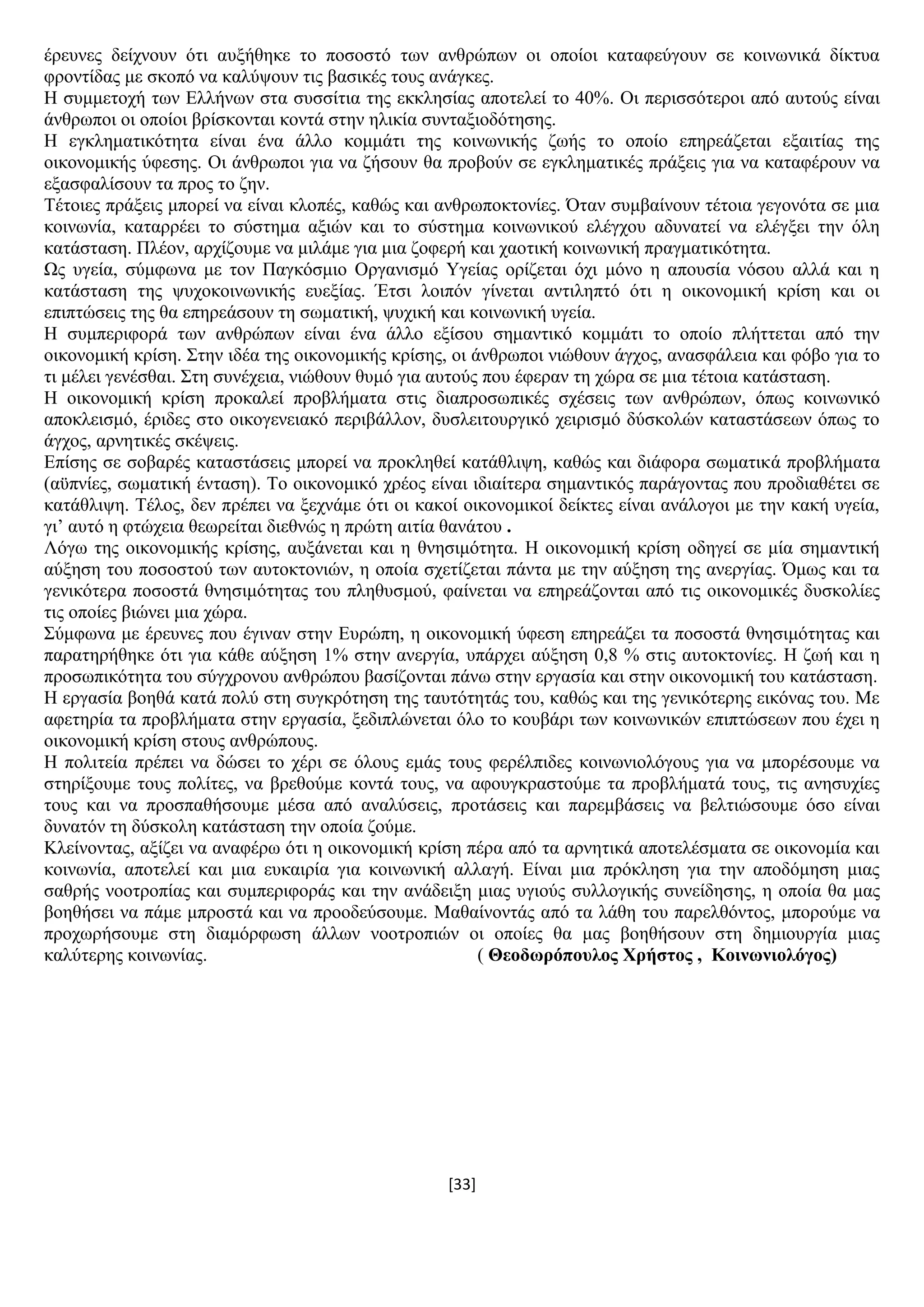 [33]
έξεπλεο δείρλνπλ φηη απμήζεθε ην πνζνζηφ ησλ αλζξψπσλ νη νπνίνη θαηαθεχγνπλ ζε θνηλσληθά δίθηπα
θξνληίδαο κε ζθνπφ λα θαιχςνπλ ηηο βαζηθέο ηνπο αλάγθεο.
Ζ ζπκκεηνρή ησλ Διιήλσλ ζηα ζπζζίηηα ηεο εθθιεζίαο απνηειεί ην 40%. Οη πεξηζζφηεξνη απφ απηνχο είλαη
άλζξσπνη νη νπνίνη βξίζθνληαη θνληά ζηελ ειηθία ζπληαμηνδφηεζεο.
Ζ εγθιεκαηηθφηεηα είλαη έλα άιιν θνκκάηη ηεο θνηλσληθήο δσήο ην νπνίν επεξεάδεηαη εμαηηίαο ηεο
νηθνλνκηθήο χθεζεο. Οη άλζξσπνη γηα λα δήζνπλ ζα πξνβνχλ ζε εγθιεκαηηθέο πξάμεηο γηα λα θαηαθέξνπλ λα
εμαζθαιίζνπλ ηα πξνο ην δελ.
Σέηνηεο πξάμεηο κπνξεί λα είλαη θινπέο, θαζψο θαη αλζξσπνθηνλίεο. Όηαλ ζπκβαίλνπλ ηέηνηα γεγνλφηα ζε κηα
θνηλσλία, θαηαξξέεη ην ζχζηεκα αμηψλ θαη ην ζχζηεκα θνηλσληθνχ ειέγρνπ αδπλαηεί λα ειέγμεη ηελ φιε
θαηάζηαζε. Πιένλ, αξρίδνπκε λα κηιάκε γηα κηα δνθεξή θαη ρανηηθή θνηλσληθή πξαγκαηηθφηεηα.
Χο πγεία, ζχκθσλα κε ηνλ Παγθφζκην Οξγαληζκφ Τγείαο νξίδεηαη φρη κφλν ε απνπζία λφζνπ αιιά θαη ε
θαηάζηαζε ηεο ςπρνθνηλσληθήο επεμίαο. Έηζη ινηπφλ γίλεηαη αληηιεπηφ φηη ε νηθνλνκηθή θξίζε θαη νη
επηπηψζεηο ηεο ζα επεξεάζνπλ ηε ζσκαηηθή, ςπρηθή θαη θνηλσληθή πγεία.
Ζ ζπκπεξηθνξά ησλ αλζξψπσλ είλαη έλα άιιν εμίζνπ ζεκαληηθφ θνκκάηη ην νπνίν πιήηηεηαη απφ ηελ
νηθνλνκηθή θξίζε. ΢ηελ ηδέα ηεο νηθνλνκηθήο θξίζεο, νη άλζξσπνη ληψζνπλ άγρνο, αλαζθάιεηα θαη θφβν γηα ην
ηη κέιεη γελέζζαη. ΢ηε ζπλέρεηα, ληψζνπλ ζπκφ γηα απηνχο πνπ έθεξαλ ηε ρψξα ζε κηα ηέηνηα θαηάζηαζε.
Ζ νηθνλνκηθή θξίζε πξνθαιεί πξνβιήκαηα ζηηο δηαπξνζσπηθέο ζρέζεηο ησλ αλζξψπσλ, φπσο θνηλσληθφ
απνθιεηζκφ, έξηδεο ζην νηθνγελεηαθφ πεξηβάιινλ, δπζιεηηνπξγηθφ ρεηξηζκφ δχζθνιψλ θαηαζηάζεσλ φπσο ην
άγρνο, αξλεηηθέο ζθέςεηο.
Δπίζεο ζε ζνβαξέο θαηαζηάζεηο κπνξεί λα πξνθιεζεί θαηάζιηςε, θαζψο θαη δηάθνξα ζσκαηηθά πξνβιήκαηα
(αυπλίεο, ζσκαηηθή έληαζε). Σν νηθνλνκηθφ ρξένο είλαη ηδηαίηεξα ζεκαληηθφο παξάγνληαο πνπ πξνδηαζέηεη ζε
θαηάζιηςε. Σέινο, δελ πξέπεη λα μερλάκε φηη νη θαθνί νηθνλνκηθνί δείθηεο είλαη αλάινγνη κε ηελ θαθή πγεία,
γη’ απηφ ε θηψρεηα ζεσξείηαη δηεζλψο ε πξψηε αηηία ζαλάηνπ .
Λφγσ ηεο νηθνλνκηθήο θξίζεο, απμάλεηαη θαη ε ζλεζηκφηεηα. Ζ νηθνλνκηθή θξίζε νδεγεί ζε κία ζεκαληηθή
αχμεζε ηνπ πνζνζηνχ ησλ απηνθηνληψλ, ε νπνία ζρεηίδεηαη πάληα κε ηελ αχμεζε ηεο αλεξγίαο. Όκσο θαη ηα
γεληθφηεξα πνζνζηά ζλεζηκφηεηαο ηνπ πιεζπζκνχ, θαίλεηαη λα επεξεάδνληαη απφ ηηο νηθνλνκηθέο δπζθνιίεο
ηηο νπνίεο βηψλεη κηα ρψξα.
΢χκθσλα κε έξεπλεο πνπ έγηλαλ ζηελ Δπξψπε, ε νηθνλνκηθή χθεζε επεξεάδεη ηα πνζνζηά ζλεζηκφηεηαο θαη
παξαηεξήζεθε φηη γηα θάζε αχμεζε 1% ζηελ αλεξγία, ππάξρεη αχμεζε 0,8 % ζηηο απηνθηνλίεο. Ζ δσή θαη ε
πξνζσπηθφηεηα ηνπ ζχγρξνλνπ αλζξψπνπ βαζίδνληαη πάλσ ζηελ εξγαζία θαη ζηελ νηθνλνκηθή ηνπ θαηάζηαζε.
Ζ εξγαζία βνεζά θαηά πνιχ ζηε ζπγθξφηεζε ηεο ηαπηφηεηάο ηνπ, θαζψο θαη ηεο γεληθφηεξεο εηθφλαο ηνπ. Με
αθεηεξία ηα πξνβιήκαηα ζηελ εξγαζία, μεδηπιψλεηαη φιν ην θνπβάξη ησλ θνηλσληθψλ επηπηψζεσλ πνπ έρεη ε
νηθνλνκηθή θξίζε ζηνπο αλζξψπνπο.
Ζ πνιηηεία πξέπεη λα δψζεη ην ρέξη ζε φινπο εκάο ηνπο θεξέιπηδεο θνηλσληνιφγνπο γηα λα κπνξέζνπκε λα
ζηεξίμνπκε ηνπο πνιίηεο, λα βξεζνχκε θνληά ηνπο, λα αθνπγθξαζηνχκε ηα πξνβιήκαηά ηνπο, ηηο αλεζπρίεο
ηνπο θαη λα πξνζπαζήζνπκε κέζα απφ αλαιχζεηο, πξνηάζεηο θαη παξεκβάζεηο λα βειηηψζνπκε φζν είλαη
δπλαηφλ ηε δχζθνιε θαηάζηαζε ηελ νπνία δνχκε.
Κιείλνληαο, αμίδεη λα αλαθέξσ φηη ε νηθνλνκηθή θξίζε πέξα απφ ηα αξλεηηθά απνηειέζκαηα ζε νηθνλνκία θαη
θνηλσλία, απνηειεί θαη κηα επθαηξία γηα θνηλσληθή αιιαγή. Δίλαη κηα πξφθιεζε γηα ηελ απνδφκεζε κηαο
ζαζξήο λννηξνπίαο θαη ζπκπεξηθνξάο θαη ηελ αλάδεημε κηαο πγηνχο ζπιινγηθήο ζπλείδεζεο, ε νπνία ζα καο
βνεζήζεη λα πάκε κπξνζηά θαη λα πξννδεχζνπκε. Μαζαίλνληάο απφ ηα ιάζε ηνπ παξειζφληνο, κπνξνχκε λα
πξνρσξήζνπκε ζηε δηακφξθσζε άιισλ λννηξνπηψλ νη νπνίεο ζα καο βνεζήζνπλ ζηε δεκηνπξγία κηαο
θαιχηεξεο θνηλσλίαο. ( Θενδσξόπνπινο Υξήζηνο , Κνηλσληνιόγνο)
 