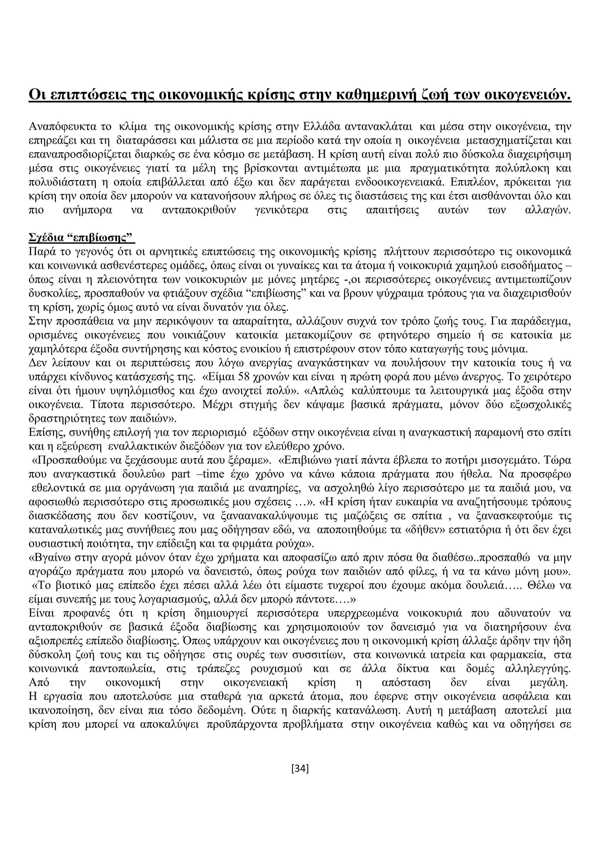 [34]
Οη επηπηώζεηο ηεο νηθνλνκηθήο θξίζεο ζηελ θαζεκεξηλή δσή ησλ νηθνγελεηώλ.
Αλαπφθεπθηα ην θιίκα ηεο νηθνλνκηθήο θξίζεο ζηελ Διιάδα αληαλαθιάηαη θαη κέζα ζηελ νηθνγέλεηα, ηελ
επεξεάδεη θαη ηε δηαηαξάζζεη θαη κάιηζηα ζε κηα πεξίνδν θαηά ηελ νπνία ε νηθνγέλεηα κεηαζρεκαηίδεηαη θαη
επαλαπξνζδηνξίδεηαη δηαξθψο ζε έλα θφζκν ζε κεηάβαζε. Ζ θξίζε απηή είλαη πνιχ πην δχζθνια δηαρεηξήζηκε
κέζα ζηηο νηθνγέλεηεο γηαηί ηα κέιε ηεο βξίζθνληαη αληηκέησπα κε κηα πξαγκαηηθφηεηα πνιχπινθε θαη
πνιπδηάζηαηε ε νπνία επηβάιιεηαη απφ έμσ θαη δελ παξάγεηαη ελδννηθνγελεηαθά. Δπηπιένλ, πξφθεηηαη γηα
θξίζε ηελ νπνία δελ κπνξνχλ λα θαηαλνήζνπλ πιήξσο ζε φιεο ηηο δηαζηάζεηο ηεο θαη έηζη αηζζάλνληαη φιν θαη
πην αλήκπνξα λα αληαπνθξηζνχλ γεληθφηεξα ζηηο απαηηήζεηο απηψλ ησλ αιιαγψλ.
΢ρέδηα “επηβίσζεο”
Παξά ην γεγνλφο φηη νη αξλεηηθέο επηπηψζεηο ηεο νηθνλνκηθήο θξίζεο πιήηηνπλ πεξηζζφηεξν ηηο νηθνλνκηθά
θαη θνηλσληθά αζζελέζηεξεο νκάδεο, φπσο είλαη νη γπλαίθεο θαη ηα άηνκα ή λνηθνθπξηά ρακεινχ εηζνδήκαηνο –
φπσο είλαη ε πιεηνλφηεηα ησλ λνηθνθπξηψλ κε κφλεο κεηέξεο -,νη πεξηζζφηεξεο νηθνγέλεηεο αληηκεησπίδνπλ
δπζθνιίεο, πξνζπαζνχλ λα θηηάμνπλ ζρέδηα “επηβίσζεο” θαη λα βξνπλ ςχρξαηκα ηξφπνπο γηα λα δηαρεηξηζζνχλ
ηε θξίζε, ρσξίο φκσο απηφ λα είλαη δπλαηφλ γηα φιεο.
΢ηελ πξνζπάζεηα λα κελ πεξηθφςνπλ ηα απαξαίηεηα, αιιάδνπλ ζπρλά ηνλ ηξφπν δσήο ηνπο. Γηα παξάδεηγκα,
νξηζκέλεο νηθνγέλεηεο πνπ λνηθηάδνπλ θαηνηθία κεηαθνκίδνπλ ζε θηελφηεξν ζεκείν ή ζε θαηνηθία κε
ρακειφηεξα έμνδα ζπληήξεζεο θαη θφζηνο ελνηθίνπ ή επηζηξέθνπλ ζηνλ ηφπν θαηαγσγήο ηνπο κφληκα.
Γελ ιείπνπλ θαη νη πεξηπηψζεηο πνπ ιφγσ αλεξγίαο αλαγθάζηεθαλ λα πνπιήζνπλ ηελ θαηνηθία ηνπο ή λα
ππάξρεη θίλδπλνο θαηάζρεζήο ηεο. «Δίκαη 58 ρξνλψλ θαη είλαη ε πξψηε θνξά πνπ κέλσ άλεξγνο. Σν ρεηξφηεξν
είλαη φηη ήκνπλ πςειφκηζζνο θαη έρσ αλνηρηεί πνιχ». «Απιψο θαιχπηνπκε ηα ιεηηνπξγηθά καο έμνδα ζηελ
νηθνγέλεηα. Σίπνηα πεξηζζφηεξν. Μέρξη ζηηγκήο δελ θάςακε βαζηθά πξάγκαηα, κφλνλ δχν εμσζρνιηθέο
δξαζηεξηφηεηεο ησλ παηδηψλ».
Δπίζεο, ζπλήζεο επηινγή γηα ηνλ πεξηνξηζκφ εμφδσλ ζηελ νηθνγέλεηα είλαη ε αλαγθαζηηθή παξακνλή ζην ζπίηη
θαη ε εμεχξεζε ελαιιαθηηθψλ δηεμφδσλ γηα ηνλ ειεχζεξν ρξφλν.
«Πξνζπαζνχκε λα μεράζνπκε απηά πνπ μέξακε». «Δπηβηψλσ γηαηί πάληα έβιεπα ην πνηήξη κηζνγεκάην. Σψξα
πνπ αλαγθαζηηθά δνπιεχσ part –time έρσ ρξφλν λα θάλσ θάπνηα πξάγκαηα πνπ ήζεια. Να πξνζθέξσ
εζεινληηθά ζε κηα νξγάλσζε γηα παηδηά κε αλαπεξίεο, λα αζρνιεζψ ιίγν πεξηζζφηεξν κε ηα παηδηά κνπ, λα
αθνζησζψ πεξηζζφηεξν ζηηο πξνζσπηθέο κνπ ζρέζεηο …». «Ζ θξίζε ήηαλ επθαηξία λα αλαδεηήζνπκε ηξφπνπο
δηαζθέδαζεο πνπ δελ θνζηίδνπλ, λα μαλααλαθαιχςνπκε ηηο καδψμεηο ζε ζπίηηα , λα μαλαζθεθηνχκε ηηο
θαηαλαισηηθέο καο ζπλήζεηεο πνπ καο νδήγεζαλ εδψ, λα απνπνηεζνχκε ηα «δήζελ» εζηηαηφξηα ή φηη δελ έρεη
νπζηαζηηθή πνηφηεηα, ηελ επίδεημε θαη ηα θηξκάηα ξνχρα».
«Βγαίλσ ζηελ αγνξά κφλνλ φηαλ έρσ ρξήκαηα θαη απνθαζίδσ απφ πξηλ πφζα ζα δηαζέζσ..πξνζπαζψ λα κελ
αγνξάδσ πξάγκαηα πνπ κπνξψ λα δαλεηζηψ, φπσο ξνχρα ησλ παηδηψλ απφ θίιεο, ή λα ηα θάλσ κφλε κνπ».
«Σν βηνηηθφ καο επίπεδν έρεη πέζεη αιιά ιέσ φηη είκαζηε ηπρεξνί πνπ έρνπκε αθφκα δνπιεηά….. Θέισ λα
είκαη ζπλεπήο κε ηνπο ινγαξηαζκνχο, αιιά δελ κπνξψ πάληνηε….»
Δίλαη πξνθαλέο φηη ε θξίζε δεκηνπξγεί πεξηζζφηεξα ππεξρξεσκέλα λνηθνθπξηά πνπ αδπλαηνχλ λα
αληαπνθξηζνχλ ζε βαζηθά έμνδα δηαβίσζεο θαη ρξεζηκνπνηνχλ ηνλ δαλεηζκφ γηα λα δηαηεξήζνπλ έλα
αμηνπξεπέο επίπεδν δηαβίσζεο. Όπσο ππάξρνπλ θαη νηθνγέλεηεο πνπ ε νηθνλνκηθή θξίζε άιιαμε άξδελ ηελ ήδε
δχζθνιε δσή ηνπο θαη ηηο νδήγεζε ζηηο νπξέο ησλ ζπζζηηίσλ, ζηα θνηλσληθά ηαηξεία θαη θαξκαθεία, ζηα
θνηλσληθά παληνπσιεία, ζηηο ηξάπεδεο ξνπρηζκνχ θαη ζε άιια δίθηπα θαη δνκέο αιιειεγγχεο.
Απφ ηελ νηθνλνκηθή ζηελ νηθνγελεηαθή θξίζε ε απφζηαζε δελ είλαη κεγάιε.
Ζ εξγαζία πνπ απνηεινχζε κηα ζηαζεξά γηα αξθεηά άηνκα, πνπ έθεξλε ζηελ νηθνγέλεηα αζθάιεηα θαη
ηθαλνπνίεζε, δελ είλαη πηα ηφζν δεδνκέλε. Οχηε ε δηαξθήο θαηαλάισζε. Απηή ε κεηάβαζε απνηειεί κηα
θξίζε πνπ κπνξεί λα απνθαιχςεη πξνυπάξρνληα πξνβιήκαηα ζηελ νηθνγέλεηα θαζψο θαη λα νδεγήζεη ζε
 