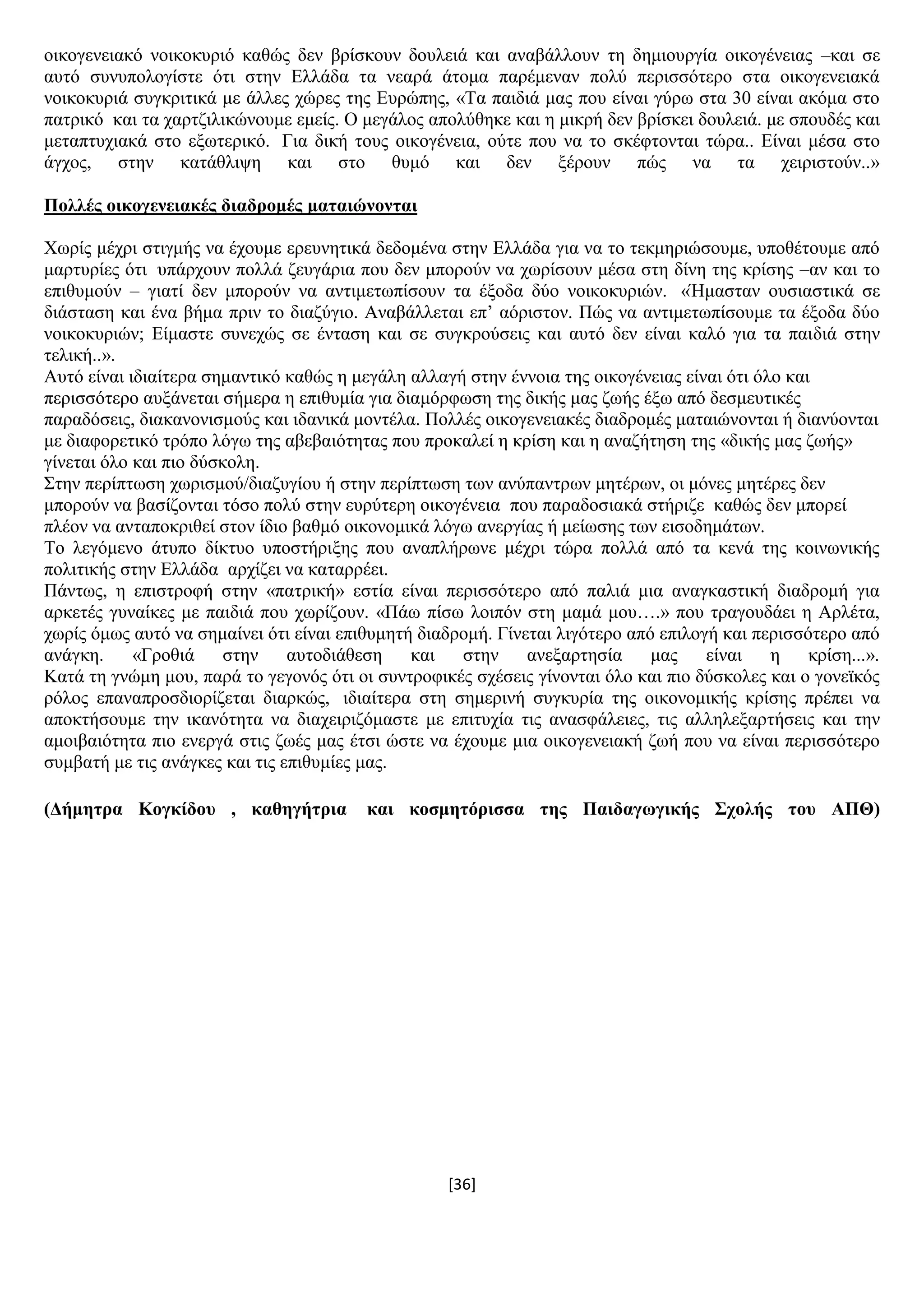 [36]
νηθνγελεηαθφ λνηθνθπξηφ θαζψο δελ βξίζθνπλ δνπιεηά θαη αλαβάιινπλ ηε δεκηνπξγία νηθνγέλεηαο –θαη ζε
απηφ ζπλππνινγίζηε φηη ζηελ Διιάδα ηα λεαξά άηνκα παξέκελαλ πνιχ πεξηζζφηεξν ζηα νηθνγελεηαθά
λνηθνθπξηά ζπγθξηηηθά κε άιιεο ρψξεο ηεο Δπξψπεο, «Σα παηδηά καο πνπ είλαη γχξσ ζηα 30 είλαη αθφκα ζην
παηξηθφ θαη ηα ραξηδηιηθψλνπκε εκείο. Ο κεγάινο απνιχζεθε θαη ε κηθξή δελ βξίζθεη δνπιεηά. κε ζπνπδέο θαη
κεηαπηπρηαθά ζην εμσηεξηθφ. Γηα δηθή ηνπο νηθνγέλεηα, νχηε πνπ λα ην ζθέθηνληαη ηψξα.. Δίλαη κέζα ζην
άγρνο, ζηελ θαηάζιηςε θαη ζην ζπκφ θαη δελ μέξνπλ πψο λα ηα ρεηξηζηνχλ..»
Πνιιέο νηθνγελεηαθέο δηαδξνκέο καηαηώλνληαη
Υσξίο κέρξη ζηηγκήο λα έρνπκε εξεπλεηηθά δεδνκέλα ζηελ Διιάδα γηα λα ην ηεθκεξηψζνπκε, ππνζέηνπκε απφ
καξηπξίεο φηη ππάξρνπλ πνιιά δεπγάξηα πνπ δελ κπνξνχλ λα ρσξίζνπλ κέζα ζηε δίλε ηεο θξίζεο –αλ θαη ην
επηζπκνχλ – γηαηί δελ κπνξνχλ λα αληηκεησπίζνπλ ηα έμνδα δχν λνηθνθπξηψλ. «Ήκαζηαλ νπζηαζηηθά ζε
δηάζηαζε θαη έλα βήκα πξηλ ην δηαδχγην. Αλαβάιιεηαη επ’ αφξηζηνλ. Πψο λα αληηκεησπίζνπκε ηα έμνδα δχν
λνηθνθπξηψλ; Δίκαζηε ζπλερψο ζε έληαζε θαη ζε ζπγθξνχζεηο θαη απηφ δελ είλαη θαιφ γηα ηα παηδηά ζηελ
ηειηθή..».
Απηφ είλαη ηδηαίηεξα ζεκαληηθφ θαζψο ε κεγάιε αιιαγή ζηελ έλλνηα ηεο νηθνγέλεηαο είλαη φηη φιν θαη
πεξηζζφηεξν απμάλεηαη ζήκεξα ε επηζπκία γηα δηακφξθσζε ηεο δηθήο καο δσήο έμσ απφ δεζκεπηηθέο
παξαδφζεηο, δηαθαλνληζκνχο θαη ηδαληθά κνληέια. Πνιιέο νηθνγελεηαθέο δηαδξνκέο καηαηψλνληαη ή δηαλχνληαη
κε δηαθνξεηηθφ ηξφπν ιφγσ ηεο αβεβαηφηεηαο πνπ πξνθαιεί ε θξίζε θαη ε αλαδήηεζε ηεο «δηθήο καο δσήο»
γίλεηαη φιν θαη πην δχζθνιε.
΢ηελ πεξίπησζε ρσξηζκνχ/δηαδπγίνπ ή ζηελ πεξίπησζε ησλ αλχπαληξσλ κεηέξσλ, νη κφλεο κεηέξεο δελ
κπνξνχλ λα βαζίδνληαη ηφζν πνιχ ζηελ επξχηεξε νηθνγέλεηα πνπ παξαδνζηαθά ζηήξηδε θαζψο δελ κπνξεί
πιένλ λα αληαπνθξηζεί ζηνλ ίδην βαζκφ νηθνλνκηθά ιφγσ αλεξγίαο ή κείσζεο ησλ εηζνδεκάησλ.
Σν ιεγφκελν άηππν δίθηπν ππνζηήξημεο πνπ αλαπιήξσλε κέρξη ηψξα πνιιά απφ ηα θελά ηεο θνηλσληθήο
πνιηηηθήο ζηελ Διιάδα αξρίδεη λα θαηαξξέεη.
Πάλησο, ε επηζηξνθή ζηελ «παηξηθή» εζηία είλαη πεξηζζφηεξν απφ παιηά κηα αλαγθαζηηθή δηαδξνκή γηα
αξθεηέο γπλαίθεο κε παηδηά πνπ ρσξίδνπλ. «Πάσ πίζσ ινηπφλ ζηε κακά κνπ….» πνπ ηξαγνπδάεη ε Αξιέηα,
ρσξίο φκσο απηφ λα ζεκαίλεη φηη είλαη επηζπκεηή δηαδξνκή. Γίλεηαη ιηγφηεξν απφ επηινγή θαη πεξηζζφηεξν απφ
αλάγθε. «Γξνζηά ζηελ απηνδηάζεζε θαη ζηελ αλεμαξηεζία καο είλαη ε θξίζε...».
Καηά ηε γλψκε κνπ, παξά ην γεγνλφο φηη νη ζπληξνθηθέο ζρέζεηο γίλνληαη φιν θαη πην δχζθνιεο θαη ν γνλετθφο
ξφινο επαλαπξνζδηνξίδεηαη δηαξθψο, ηδηαίηεξα ζηε ζεκεξηλή ζπγθπξία ηεο νηθνλνκηθήο θξίζεο πξέπεη λα
απνθηήζνπκε ηελ ηθαλφηεηα λα δηαρεηξηδφκαζηε κε επηηπρία ηηο αλαζθάιεηεο, ηηο αιιειεμαξηήζεηο θαη ηελ
ακνηβαηφηεηα πην ελεξγά ζηηο δσέο καο έηζη ψζηε λα έρνπκε κηα νηθνγελεηαθή δσή πνπ λα είλαη πεξηζζφηεξν
ζπκβαηή κε ηηο αλάγθεο θαη ηηο επηζπκίεο καο.
(Γήκεηξα Κνγθίδνπ , θαζεγήηξηα θαη θνζκεηόξηζζα ηεο Παηδαγσγηθήο ΢ρνιήο ηνπ ΑΠΘ)
 