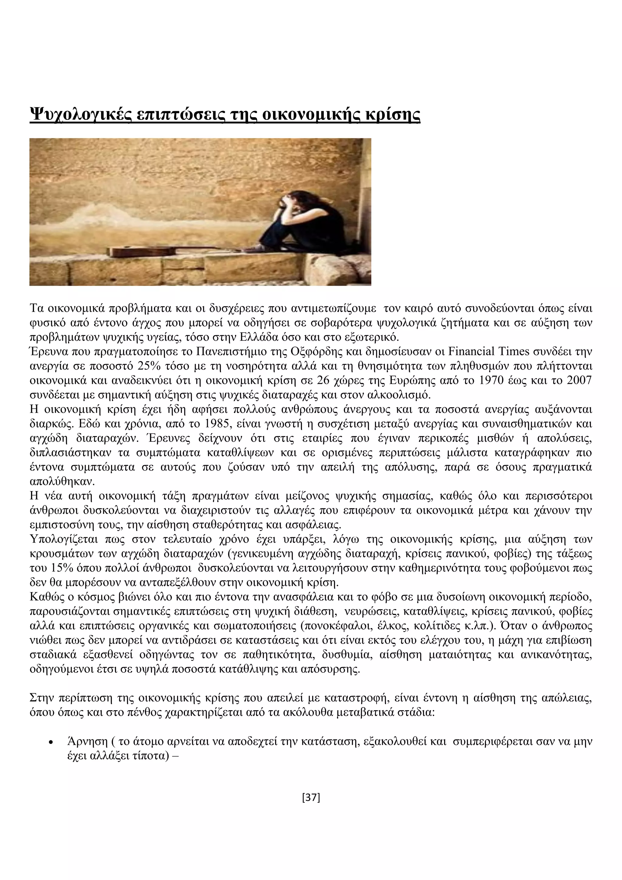 [37]
Φπρνινγηθέο επηπηώζεηο ηεο νηθνλνκηθήο θξίζεο
Σα νηθνλνκηθά πξνβιήκαηα θαη νη δπζρέξεηεο πνπ αληηκεησπίδνπκε ηνλ θαηξφ απηφ ζπλνδεχνληαη φπσο είλαη
θπζηθφ απφ έληνλν άγρνο πνπ κπνξεί λα νδεγήζεη ζε ζνβαξφηεξα ςπρνινγηθά δεηήκαηα θαη ζε αχμεζε ησλ
πξνβιεκάησλ ςπρηθήο πγείαο, ηφζν ζηελ Διιάδα φζν θαη ζην εμσηεξηθφ.
Έξεπλα πνπ πξαγκαηνπνίεζε ην Παλεπηζηήκην ηεο Ομθφξδεο θαη δεκνζίεπζαλ νη Financial Times ζπλδέεη ηελ
αλεξγία ζε πνζνζηφ 25% ηφζν κε ηε λνζεξφηεηα αιιά θαη ηε ζλεζηκφηεηα ησλ πιεζπζκψλ πνπ πιήηηνληαη
νηθνλνκηθά θαη αλαδεηθλχεη φηη ε νηθνλνκηθή θξίζε ζε 26 ρψξεο ηεο Δπξψπεο απφ ην 1970 έσο θαη ην 2007
ζπλδέεηαη κε ζεκαληηθή αχμεζε ζηηο ςπρηθέο δηαηαξαρέο θαη ζηνλ αιθννιηζκφ.
Ζ νηθνλνκηθή θξίζε έρεη ήδε αθήζεη πνιινχο αλζξψπνπο άλεξγνπο θαη ηα πνζνζηά αλεξγίαο απμάλνληαη
δηαξθψο. Δδψ θαη ρξφληα, απφ ην 1985, είλαη γλσζηή ε ζπζρέηηζε κεηαμχ αλεξγίαο θαη ζπλαηζζεκαηηθψλ θαη
αγρψδε δηαηαξαρψλ. Έξεπλεο δείρλνπλ φηη ζηηο εηαηξίεο πνπ έγηλαλ πεξηθνπέο κηζζψλ ή απνιχζεηο,
δηπιαζηάζηεθαλ ηα ζπκπηψκαηα θαηαζιίςεσλ θαη ζε νξηζκέλεο πεξηπηψζεηο κάιηζηα θαηαγξάθεθαλ πην
έληνλα ζπκπηψκαηα ζε απηνχο πνπ δνχζαλ ππφ ηελ απεηιή ηεο απφιπζεο, παξά ζε φζνπο πξαγκαηηθά
απνιχζεθαλ.
Ζ λέα απηή νηθνλνκηθή ηάμε πξαγκάησλ είλαη κείδνλνο ςπρηθήο ζεκαζίαο, θαζψο φιν θαη πεξηζζφηεξνη
άλζξσπνη δπζθνιεχνληαη λα δηαρεηξηζηνχλ ηηο αιιαγέο πνπ επηθέξνπλ ηα νηθνλνκηθά κέηξα θαη ράλνπλ ηελ
εκπηζηνζχλε ηνπο, ηελ αίζζεζε ζηαζεξφηεηαο θαη αζθάιεηαο.
Τπνινγίδεηαη πσο ζηνλ ηειεπηαίν ρξφλν έρεη ππάξμεη, ιφγσ ηεο νηθνλνκηθήο θξίζεο, κηα αχμεζε ησλ
θξνπζκάησλ ησλ αγρψδε δηαηαξαρψλ (γεληθεπκέλε αγρψδεο δηαηαξαρή, θξίζεηο παληθνχ, θνβίεο) ηεο ηάμεσο
ηνπ 15% φπνπ πνιινί άλζξσπνη δπζθνιεχνληαη λα ιεηηνπξγήζνπλ ζηελ θαζεκεξηλφηεηα ηνπο θνβνχκελνη πσο
δελ ζα κπνξέζνπλ λα αληαπεμέιζνπλ ζηελ νηθνλνκηθή θξίζε.
Καζψο ν θφζκνο βηψλεη φιν θαη πην έληνλα ηελ αλαζθάιεηα θαη ην θφβν ζε κηα δπζνίσλε νηθνλνκηθή πεξίνδν,
παξνπζηάδνληαη ζεκαληηθέο επηπηψζεηο ζηε ςπρηθή δηάζεζε, λεπξψζεηο, θαηαζιίςεηο, θξίζεηο παληθνχ, θνβίεο
αιιά θαη επηπηψζεηο νξγαληθέο θαη ζσκαηνπνηήζεηο (πνλνθέθαινη, έιθνο, θνιίηηδεο θ.ιπ.). Όηαλ ν άλζξσπνο
ληψζεη πσο δελ κπνξεί λα αληηδξάζεη ζε θαηαζηάζεηο θαη φηη είλαη εθηφο ηνπ ειέγρνπ ηνπ, ε κάρε γηα επηβίσζε
ζηαδηαθά εμαζζελεί νδεγψληαο ηνλ ζε παζεηηθφηεηα, δπζζπκία, αίζζεζε καηαηφηεηαο θαη αληθαλφηεηαο,
νδεγνχκελνη έηζη ζε πςειά πνζνζηά θαηάζιηςεο θαη απφζπξζεο.
΢ηελ πεξίπησζε ηεο νηθνλνκηθήο θξίζεο πνπ απεηιεί κε θαηαζηξνθή, είλαη έληνλε ε αίζζεζε ηεο απψιεηαο,
φπνπ φπσο θαη ζην πέλζνο ραξαθηεξίδεηαη απφ ηα αθφινπζα κεηαβαηηθά ζηάδηα:
 Άξλεζε ( ην άηνκν αξλείηαη λα απνδερηεί ηελ θαηάζηαζε, εμαθνινπζεί θαη ζπκπεξηθέξεηαη ζαλ λα κελ
έρεη αιιάμεη ηίπνηα) –
 