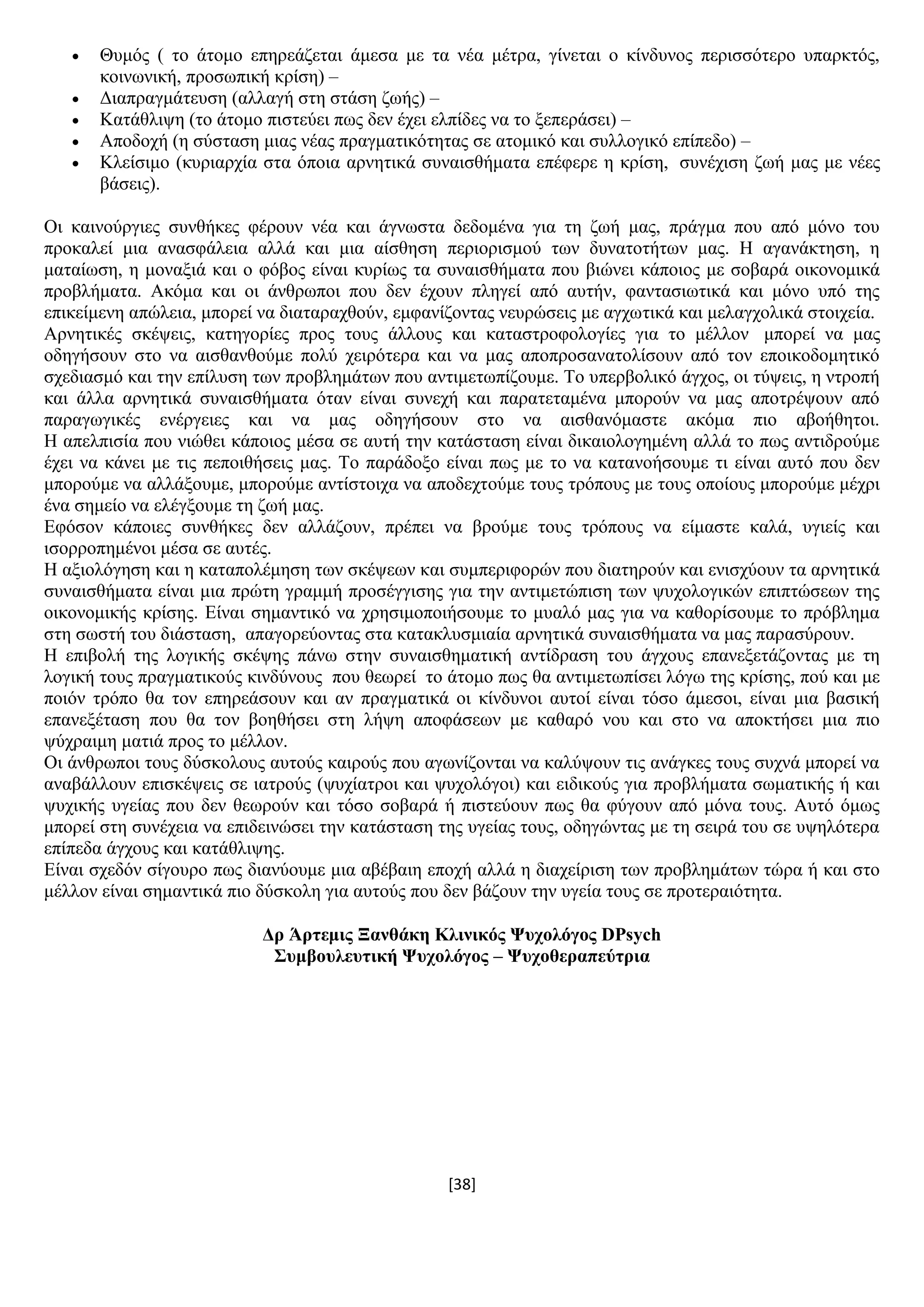 [38]
 Θπκφο ( ην άηνκν επεξεάδεηαη άκεζα κε ηα λέα κέηξα, γίλεηαη ν θίλδπλνο πεξηζζφηεξν ππαξθηφο,
θνηλσληθή, πξνζσπηθή θξίζε) –
 Γηαπξαγκάηεπζε (αιιαγή ζηε ζηάζε δσήο) –
 Καηάζιηςε (ην άηνκν πηζηεχεη πσο δελ έρεη ειπίδεο λα ην μεπεξάζεη) –
 Απνδνρή (ε ζχζηαζε κηαο λέαο πξαγκαηηθφηεηαο ζε αηνκηθφ θαη ζπιινγηθφ επίπεδν) –
 Κιείζηκν (θπξηαξρία ζηα φπνηα αξλεηηθά ζπλαηζζήκαηα επέθεξε ε θξίζε, ζπλέρηζε δσή καο κε λέεο
βάζεηο).
Οη θαηλνχξγηεο ζπλζήθεο θέξνπλ λέα θαη άγλσζηα δεδνκέλα γηα ηε δσή καο, πξάγκα πνπ απφ κφλν ηνπ
πξνθαιεί κηα αλαζθάιεηα αιιά θαη κηα αίζζεζε πεξηνξηζκνχ ησλ δπλαηνηήησλ καο. Ζ αγαλάθηεζε, ε
καηαίσζε, ε κνλαμηά θαη ν θφβνο είλαη θπξίσο ηα ζπλαηζζήκαηα πνπ βηψλεη θάπνηνο κε ζνβαξά νηθνλνκηθά
πξνβιήκαηα. Αθφκα θαη νη άλζξσπνη πνπ δελ έρνπλ πιεγεί απφ απηήλ, θαληαζησηηθά θαη κφλν ππφ ηεο
επηθείκελε απψιεηα, κπνξεί λα δηαηαξαρζνχλ, εκθαλίδνληαο λεπξψζεηο κε αγρσηηθά θαη κειαγρνιηθά ζηνηρεία.
Αξλεηηθέο ζθέςεηο, θαηεγνξίεο πξνο ηνπο άιινπο θαη θαηαζηξνθνινγίεο γηα ην κέιινλ κπνξεί λα καο
νδεγήζνπλ ζην λα αηζζαλζνχκε πνιχ ρεηξφηεξα θαη λα καο απνπξνζαλαηνιίζνπλ απφ ηνλ επνηθνδνκεηηθφ
ζρεδηαζκφ θαη ηελ επίιπζε ησλ πξνβιεκάησλ πνπ αληηκεησπίδνπκε. Σν ππεξβνιηθφ άγρνο, νη ηχςεηο, ε ληξνπή
θαη άιια αξλεηηθά ζπλαηζζήκαηα φηαλ είλαη ζπλερή θαη παξαηεηακέλα κπνξνχλ λα καο απνηξέςνπλ απφ
παξαγσγηθέο ελέξγεηεο θαη λα καο νδεγήζνπλ ζην λα αηζζαλφκαζηε αθφκα πην αβνήζεηνη.
Ζ απειπηζία πνπ ληψζεη θάπνηνο κέζα ζε απηή ηελ θαηάζηαζε είλαη δηθαηνινγεκέλε αιιά ην πσο αληηδξνχκε
έρεη λα θάλεη κε ηηο πεπνηζήζεηο καο. Σν παξάδνμν είλαη πσο κε ην λα θαηαλνήζνπκε ηη είλαη απηφ πνπ δελ
κπνξνχκε λα αιιάμνπκε, κπνξνχκε αληίζηνηρα λα απνδερηνχκε ηνπο ηξφπνπο κε ηνπο νπνίνπο κπνξνχκε κέρξη
έλα ζεκείν λα ειέγμνπκε ηε δσή καο.
Δθφζνλ θάπνηεο ζπλζήθεο δελ αιιάδνπλ, πξέπεη λα βξνχκε ηνπο ηξφπνπο λα είκαζηε θαιά, πγηείο θαη
ηζνξξνπεκέλνη κέζα ζε απηέο.
Ζ αμηνιφγεζε θαη ε θαηαπνιέκεζε ησλ ζθέςεσλ θαη ζπκπεξηθνξψλ πνπ δηαηεξνχλ θαη εληζρχνπλ ηα αξλεηηθά
ζπλαηζζήκαηα είλαη κηα πξψηε γξακκή πξνζέγγηζεο γηα ηελ αληηκεηψπηζε ησλ ςπρνινγηθψλ επηπηψζεσλ ηεο
νηθνλνκηθήο θξίζεο. Δίλαη ζεκαληηθφ λα ρξεζηκνπνηήζνπκε ην κπαιφ καο γηα λα θαζνξίζνπκε ην πξφβιεκα
ζηε ζσζηή ηνπ δηάζηαζε, απαγνξεχνληαο ζηα θαηαθιπζκηαία αξλεηηθά ζπλαηζζήκαηα λα καο παξαζχξνπλ.
Ζ επηβνιή ηεο ινγηθήο ζθέςεο πάλσ ζηελ ζπλαηζζεκαηηθή αληίδξαζε ηνπ άγρνπο επαλεμεηάδνληαο κε ηε
ινγηθή ηνπο πξαγκαηηθνχο θηλδχλνπο πνπ ζεσξεί ην άηνκν πσο ζα αληηκεησπίζεη ιφγσ ηεο θξίζεο, πνχ θαη κε
πνηφλ ηξφπν ζα ηνλ επεξεάζνπλ θαη αλ πξαγκαηηθά νη θίλδπλνη απηνί είλαη ηφζν άκεζνη, είλαη κηα βαζηθή
επαλεμέηαζε πνπ ζα ηνλ βνεζήζεη ζηε ιήςε απνθάζεσλ κε θαζαξφ λνπ θαη ζην λα απνθηήζεη κηα πην
ςχρξαηκε καηηά πξνο ην κέιινλ.
Οη άλζξσπνη ηνπο δχζθνινπο απηνχο θαηξνχο πνπ αγσλίδνληαη λα θαιχςνπλ ηηο αλάγθεο ηνπο ζπρλά κπνξεί λα
αλαβάιινπλ επηζθέςεηο ζε ηαηξνχο (ςπρίαηξνη θαη ςπρνιφγνη) θαη εηδηθνχο γηα πξνβιήκαηα ζσκαηηθήο ή θαη
ςπρηθήο πγείαο πνπ δελ ζεσξνχλ θαη ηφζν ζνβαξά ή πηζηεχνπλ πσο ζα θχγνπλ απφ κφλα ηνπο. Απηφ φκσο
κπνξεί ζηε ζπλέρεηα λα επηδεηλψζεη ηελ θαηάζηαζε ηεο πγείαο ηνπο, νδεγψληαο κε ηε ζεηξά ηνπ ζε πςειφηεξα
επίπεδα άγρνπο θαη θαηάζιηςεο.
Δίλαη ζρεδφλ ζίγνπξν πσο δηαλχνπκε κηα αβέβαηε επνρή αιιά ε δηαρείξηζε ησλ πξνβιεκάησλ ηψξα ή θαη ζην
κέιινλ είλαη ζεκαληηθά πην δχζθνιε γηα απηνχο πνπ δελ βάδνπλ ηελ πγεία ηνπο ζε πξνηεξαηφηεηα.
Γξ Άξηεκηο Ξαλζάθε Κιηληθόο Φπρνιόγνο DPsych
΢πκβνπιεπηηθή Φπρνιόγνο – Φπρνζεξαπεύηξηα
 