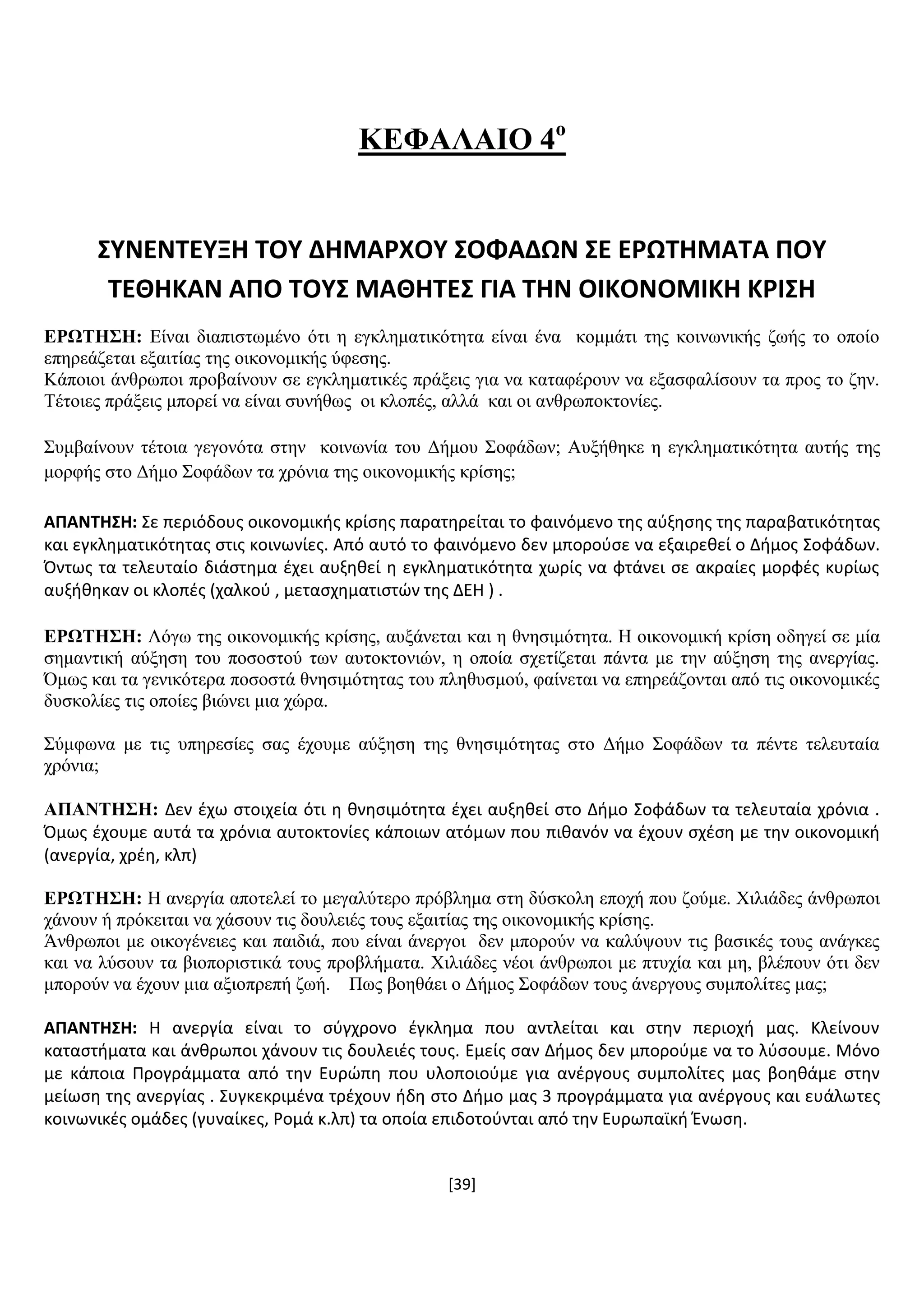 [39]
ΚΔΦΑΛΑΗΟ 4ν
΢ΤΝΕΝΣΕΤΞΗ ΣΟΤ ΔΗΜΑΡΧΟΤ ΢ΟΦΑΔΩΝ ΢Ε ΕΡΩΣΗΜΑΣΑ ΠΟΤ
ΣΕΘΗΚΑΝ ΑΠΟ ΣΟΤ΢ ΜΑΘΗΣΕ΢ ΓΙΑ ΣΗΝ ΟΙΚΟΝΟΜΙΚΗ ΚΡΙ΢Η
ΔΡΧΣΖ΢Ζ: Δίλαη δηαπηζησκέλν φηη ε εγθιεκαηηθφηεηα είλαη έλα θνκκάηη ηεο θνηλσληθήο δσήο ην νπνίν
επεξεάδεηαη εμαηηίαο ηεο νηθνλνκηθήο χθεζεο.
Κάπνηνη άλζξσπνη πξνβαίλνπλ ζε εγθιεκαηηθέο πξάμεηο γηα λα θαηαθέξνπλ λα εμαζθαιίζνπλ ηα πξνο ην δελ.
Σέηνηεο πξάμεηο κπνξεί λα είλαη ζπλήζσο νη θινπέο, αιιά θαη νη αλζξσπνθηνλίεο.
΢πκβαίλνπλ ηέηνηα γεγνλφηα ζηελ θνηλσλία ηνπ Γήκνπ ΢νθάδσλ; Απμήζεθε ε εγθιεκαηηθφηεηα απηήο ηεο
κνξθήο ζην Γήκν ΢νθάδσλ ηα ρξφληα ηεο νηθνλνκηθήο θξίζεο;
ΑΠΑΝΣΗ΢Η: ΢ε περιόδουσ οικονομικισ κρίςθσ παρατθρείται το φαινόμενο τθσ αφξθςθσ τθσ παραβατικότθτασ
και εγκλθματικότθτασ ςτισ κοινωνίεσ. Από αυτό το φαινόμενο δεν μποροφςε να εξαιρεκεί ο Διμοσ ΢οφάδων.
Όντωσ τα τελευταίο διάςτθμα ζχει αυξθκεί θ εγκλθματικότθτα χωρίσ να φτάνει ςε ακραίεσ μορφζσ κυρίωσ
αυξικθκαν οι κλοπζσ (χαλκοφ , μεταςχθματιςτών τθσ ΔΕΘ ) .
ΔΡΧΣΖ΢Ζ: Λφγσ ηεο νηθνλνκηθήο θξίζεο, απμάλεηαη θαη ε ζλεζηκφηεηα. Ζ νηθνλνκηθή θξίζε νδεγεί ζε κία
ζεκαληηθή αχμεζε ηνπ πνζνζηνχ ησλ απηνθηνληψλ, ε νπνία ζρεηίδεηαη πάληα κε ηελ αχμεζε ηεο αλεξγίαο.
Όκσο θαη ηα γεληθφηεξα πνζνζηά ζλεζηκφηεηαο ηνπ πιεζπζκνχ, θαίλεηαη λα επεξεάδνληαη απφ ηηο νηθνλνκηθέο
δπζθνιίεο ηηο νπνίεο βηψλεη κηα ρψξα.
΢χκθσλα κε ηηο ππεξεζίεο ζαο έρνπκε αχμεζε ηεο ζλεζηκφηεηαο ζην Γήκν ΢νθάδσλ ηα πέληε ηειεπηαία
ρξφληα;
ΑΠΑΝΣΖ΢Ζ: Δεν ζχω ςτοιχεία ότι θ κνθςιμότθτα ζχει αυξθκεί ςτο Διμο ΢οφάδων τα τελευταία χρόνια .
Όμωσ ζχουμε αυτά τα χρόνια αυτοκτονίεσ κάποιων ατόμων που πικανόν να ζχουν ςχζςθ με τθν οικονομικι
(ανεργία, χρζθ, κλπ)
ΔΡΧΣΖ΢Ζ: Ζ αλεξγία απνηειεί ην κεγαιχηεξν πξφβιεκα ζηε δχζθνιε επνρή πνπ δνχκε. Υηιηάδεο άλζξσπνη
ράλνπλ ή πξφθεηηαη λα ράζνπλ ηηο δνπιεηέο ηνπο εμαηηίαο ηεο νηθνλνκηθήο θξίζεο.
Άλζξσπνη κε νηθνγέλεηεο θαη παηδηά, πνπ είλαη άλεξγνη δελ κπνξνχλ λα θαιχςνπλ ηηο βαζηθέο ηνπο αλάγθεο
θαη λα ιχζνπλ ηα βηνπνξηζηηθά ηνπο πξνβιήκαηα. Υηιηάδεο λένη άλζξσπνη κε πηπρία θαη κε, βιέπνπλ φηη δελ
κπνξνχλ λα έρνπλ κηα αμηνπξεπή δσή. Πσο βνεζάεη ν Γήκνο ΢νθάδσλ ηνπο άλεξγνπο ζπκπνιίηεο καο;
ΑΠΑΝΣΗ΢Η: H ανεργία είναι το ςφγχρονο ζγκλθμα που αντλείται και ςτθν περιοχι μασ. Κλείνουν
καταςτιματα και άνκρωποι χάνουν τισ δουλειζσ τουσ. Εμείσ ςαν Διμοσ δεν μποροφμε να το λφςουμε. Μόνο
με κάποια Προγράμματα από τθν Ευρώπθ που υλοποιοφμε για ανζργουσ ςυμπολίτεσ μασ βοθκάμε ςτθν
μείωςθ τθσ ανεργίασ . ΢υγκεκριμζνα τρζχουν ιδθ ςτο Διμο μασ 3 προγράμματα για ανζργουσ και ευάλωτεσ
κοινωνικζσ ομάδεσ (γυναίκεσ, Ρομά κ.λπ) τα οποία επιδοτοφνται από τθν Ευρωπαϊκι Ζνωςθ.
 