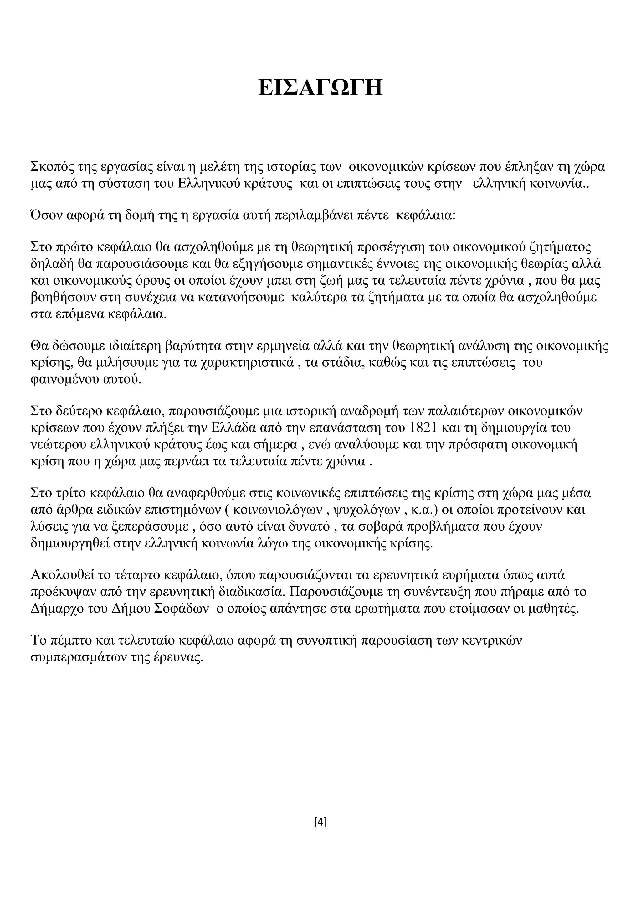 [4]
ΔΗ΢ΑΓΧΓΖ
΢θνπφο ηεο εξγαζίαο είλαη ε κειέηε ηεο ηζηνξίαο ησλ νηθνλνκηθψλ θξίζεσλ πνπ έπιεμαλ ηε ρψξα
καο απφ ηε ζχζηαζε ηνπ Διιεληθνχ θξάηνπο θαη νη επηπηψζεηο ηνπο ζηελ ειιεληθή θνηλσλία..
Όζνλ αθνξά ηε δνκή ηεο ε εξγαζία απηή πεξηιακβάλεη πέληε θεθάιαηα:
΢ην πξψην θεθάιαην ζα αζρνιεζνχκε κε ηε ζεσξεηηθή πξνζέγγηζε ηνπ νηθνλνκηθνχ δεηήκαηνο
δειαδή ζα παξνπζηάζνπκε θαη ζα εμεγήζνπκε ζεκαληηθέο έλλνηεο ηεο νηθνλνκηθήο ζεσξίαο αιιά
θαη νηθνλνκηθνχο φξνπο νη νπνίνη έρνπλ κπεη ζηε δσή καο ηα ηειεπηαία πέληε ρξφληα , πνπ ζα καο
βνεζήζνπλ ζηε ζπλέρεηα λα θαηαλνήζνπκε θαιχηεξα ηα δεηήκαηα κε ηα νπνία ζα αζρνιεζνχκε
ζηα επφκελα θεθάιαηα.
Θα δψζνπκε ηδηαίηεξε βαξχηεηα ζηελ εξκελεία αιιά θαη ηελ ζεσξεηηθή αλάιπζε ηεο νηθνλνκηθήο
θξίζεο, ζα κηιήζνπκε γηα ηα ραξαθηεξηζηηθά , ηα ζηάδηα, θαζψο θαη ηηο επηπηψζεηο ηνπ
θαηλνκέλνπ απηνχ.
΢ην δεχηεξν θεθάιαην, παξνπζηάδνπκε κηα ηζηνξηθή αλαδξνκή ησλ παιαηφηεξσλ νηθνλνκηθψλ
θξίζεσλ πνπ έρνπλ πιήμεη ηελ Διιάδα απφ ηελ επαλάζηαζε ηνπ 1821 θαη ηε δεκηνπξγία ηνπ
λεψηεξνπ ειιεληθνχ θξάηνπο έσο θαη ζήκεξα , ελψ αλαιχνπκε θαη ηελ πξφζθαηε νηθνλνκηθή
θξίζε πνπ ε ρψξα καο πεξλάεη ηα ηειεπηαία πέληε ρξφληα .
΢ην ηξίην θεθάιαην ζα αλαθεξζνχκε ζηηο θνηλσληθέο επηπηψζεηο ηεο θξίζεο ζηε ρψξα καο κέζα
απφ άξζξα εηδηθψλ επηζηεκφλσλ ( θνηλσληνιφγσλ , ςπρνιφγσλ , θ.α.) νη νπνίνη πξνηείλνπλ θαη
ιχζεηο γηα λα μεπεξάζνπκε , φζν απηφ είλαη δπλαηφ , ηα ζνβαξά πξνβιήκαηα πνπ έρνπλ
δεκηνπξγεζεί ζηελ ειιεληθή θνηλσλία ιφγσ ηεο νηθνλνκηθήο θξίζεο.
Αθνινπζεί ην ηέηαξην θεθάιαην, φπνπ παξνπζηάδνληαη ηα εξεπλεηηθά επξήκαηα φπσο απηά
πξνέθπςαλ απφ ηελ εξεπλεηηθή δηαδηθαζία. Παξνπζηάδνπκε ηε ζπλέληεπμε πνπ πήξακε απφ ην
Γήκαξρν ηνπ Γήκνπ ΢νθάδσλ ν νπνίνο απάληεζε ζηα εξσηήκαηα πνπ εηνίκαζαλ νη καζεηέο.
Σν πέκπην θαη ηειεπηαίν θεθάιαην αθνξά ηε ζπλνπηηθή παξνπζίαζε ησλ θεληξηθψλ
ζπκπεξαζκάησλ ηεο έξεπλαο.
 