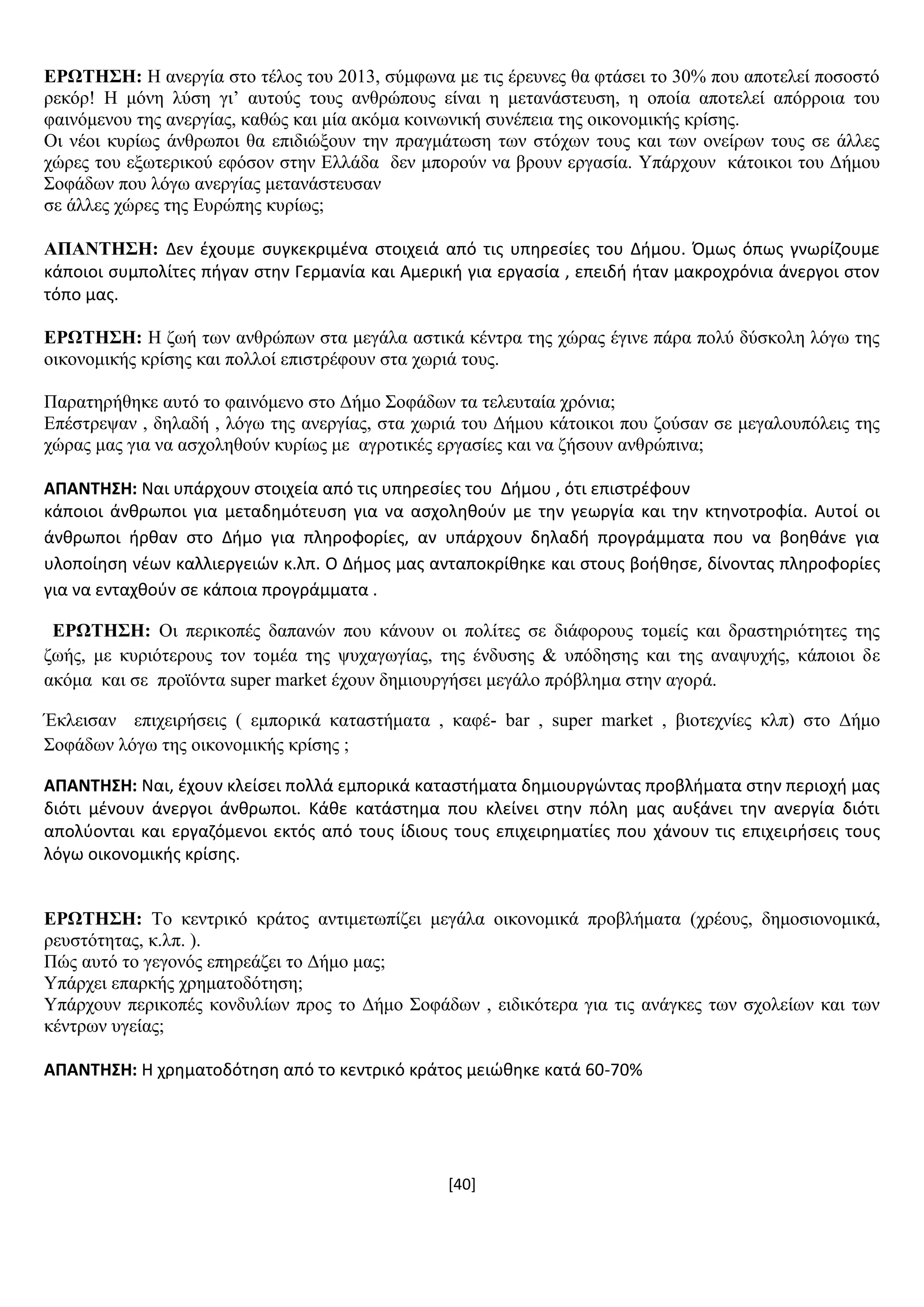 [40]
ΔΡΧΣΖ΢Ζ: Ζ αλεξγία ζην ηέινο ηνπ 2013, ζχκθσλα κε ηηο έξεπλεο ζα θηάζεη ην 30% πνπ απνηειεί πνζνζηφ
ξεθφξ! Ζ κφλε ιχζε γη’ απηνχο ηνπο αλζξψπνπο είλαη ε κεηαλάζηεπζε, ε νπνία απνηειεί απφξξνηα ηνπ
θαηλφκελνπ ηεο αλεξγίαο, θαζψο θαη κία αθφκα θνηλσληθή ζπλέπεηα ηεο νηθνλνκηθήο θξίζεο.
Οη λένη θπξίσο άλζξσπνη ζα επηδηψμνπλ ηελ πξαγκάησζε ησλ ζηφρσλ ηνπο θαη ησλ νλείξσλ ηνπο ζε άιιεο
ρψξεο ηνπ εμσηεξηθνχ εθφζνλ ζηελ Διιάδα δελ κπνξνχλ λα βξνπλ εξγαζία. Τπάξρνπλ θάηνηθνη ηνπ Γήκνπ
΢νθάδσλ πνπ ιφγσ αλεξγίαο κεηαλάζηεπζαλ
ζε άιιεο ρψξεο ηεο Δπξψπεο θπξίσο;
ΑΠΑΝΣΖ΢Ζ: Δεν ζχουμε ςυγκεκριμζνα ςτοιχειά από τισ υπθρεςίεσ του Διμου. Όμωσ όπωσ γνωρίηουμε
κάποιοι ςυμπολίτεσ πιγαν ςτθν Γερμανία και Αμερικι για εργαςία , επειδι ιταν μακροχρόνια άνεργοι ςτον
τόπο μασ.
ΔΡΧΣΖ΢Ζ: Ζ δσή ησλ αλζξψπσλ ζηα κεγάια αζηηθά θέληξα ηεο ρψξαο έγηλε πάξα πνιχ δχζθνιε ιφγσ ηεο
νηθνλνκηθήο θξίζεο θαη πνιινί επηζηξέθνπλ ζηα ρσξηά ηνπο.
Παξαηεξήζεθε απηφ ην θαηλφκελν ζην Γήκν ΢νθάδσλ ηα ηειεπηαία ρξφληα;
Δπέζηξεςαλ , δειαδή , ιφγσ ηεο αλεξγίαο, ζηα ρσξηά ηνπ Γήκνπ θάηνηθνη πνπ δνχζαλ ζε κεγαινππφιεηο ηεο
ρψξαο καο γηα λα αζρνιεζνχλ θπξίσο κε αγξνηηθέο εξγαζίεο θαη λα δήζνπλ αλζξψπηλα;
ΑΠΑΝΣΗ΢Η: Ναι υπάρχουν ςτοιχεία από τισ υπθρεςίεσ του Διμου , ότι επιςτρζφουν
κάποιοι άνκρωποι για μεταδθμότευςθ για να αςχολθκοφν με τθν γεωργία και τθν κτθνοτροφία. Αυτοί οι
άνκρωποι ιρκαν ςτο Διμο για πλθροφορίεσ, αν υπάρχουν δθλαδι προγράμματα που να βοθκάνε για
υλοποίθςθ νζων καλλιεργειών κ.λπ. Ο Διμοσ μασ ανταποκρίκθκε και ςτουσ βοικθςε, δίνοντασ πλθροφορίεσ
για να ενταχκοφν ςε κάποια προγράμματα .
ΔΡΧΣΖ΢Ζ: Οη πεξηθνπέο δαπαλψλ πνπ θάλνπλ νη πνιίηεο ζε δηάθνξνπο ηνκείο θαη δξαζηεξηφηεηεο ηεο
δσήο, κε θπξηφηεξνπο ηνλ ηνκέα ηεο ςπραγσγίαο, ηεο έλδπζεο & ππφδεζεο θαη ηεο αλαςπρήο, θάπνηνη δε
αθφκα θαη ζε πξντφληα super market έρνπλ δεκηνπξγήζεη κεγάιν πξφβιεκα ζηελ αγνξά.
Έθιεηζαλ επηρεηξήζεηο ( εκπνξηθά θαηαζηήκαηα , θαθέ- bar , super market , βηνηερλίεο θιπ) ζην Γήκν
΢νθάδσλ ιφγσ ηεο νηθνλνκηθήο θξίζεο ;
ΑΠΑΝΣΗ΢Η: Ναι, ζχουν κλείςει πολλά εμπορικά καταςτιματα δθμιουργώντασ προβλιματα ςτθν περιοχι μασ
διότι μζνουν άνεργοι άνκρωποι. Κάκε κατάςτθμα που κλείνει ςτθν πόλθ μασ αυξάνει τθν ανεργία διότι
απολφονται και εργαηόμενοι εκτόσ από τουσ ίδιουσ τουσ επιχειρθματίεσ που χάνουν τισ επιχειριςεισ τουσ
λόγω οικονομικισ κρίςθσ.
ΔΡΧΣΖ΢Ζ: Σν θεληξηθφ θξάηνο αληηκεησπίδεη κεγάια νηθνλνκηθά πξνβιήκαηα (ρξένπο, δεκνζηνλνκηθά,
ξεπζηφηεηαο, θ.ιπ. ).
Πψο απηφ ην γεγνλφο επεξεάδεη ην Γήκν καο;
Τπάξρεη επαξθήο ρξεκαηνδφηεζε;
Τπάξρνπλ πεξηθνπέο θνλδπιίσλ πξνο ην Γήκν ΢νθάδσλ , εηδηθφηεξα γηα ηηο αλάγθεο ησλ ζρνιείσλ θαη ησλ
θέληξσλ πγείαο;
ΑΠΑΝΣΗ΢Η: Θ χρθματοδότθςθ από το κεντρικό κράτοσ μειώκθκε κατά 60-70%
 