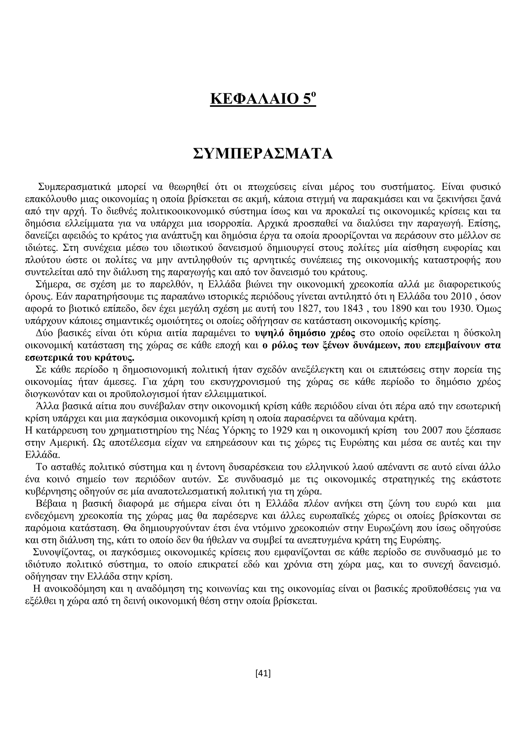 [41]
ΚΔΦΑΛΑΗΟ 5ν
΢ΤΜΠΔΡΑ΢ΜΑΣΑ
΢πκπεξαζκαηηθά κπνξεί λα ζεσξεζεί φηη νη πησρεχζεηο είλαη κέξνο ηνπ ζπζηήκαηνο. Δίλαη θπζηθφ
επαθφινπζν κηαο νηθνλνκίαο ε νπνία βξίζθεηαη ζε αθκή, θάπνηα ζηηγκή λα παξαθκάζεη θαη λα μεθηλήζεη μαλά
απφ ηελ αξρή. Σν δηεζλέο πνιηηηθννηθνλνκηθφ ζχζηεκα ίζσο θαη λα πξνθαιεί ηηο νηθνλνκηθέο θξίζεηο θαη ηα
δεκφζηα ειιείκκαηα γηα λα ππάξρεη κηα ηζνξξνπία. Αξρηθά πξνζπαζεί λα δηαιχζεη ηελ παξαγσγή. Δπίζεο,
δαλείδεη αθεηδψο ην θξάηνο γηα αλάπηπμε θαη δεκφζηα έξγα ηα νπνία πξννξίδνληαη λα πεξάζνπλ ζην κέιινλ ζε
ηδηψηεο. ΢ηε ζπλέρεηα κέζσ ηνπ ηδησηηθνχ δαλεηζκνχ δεκηνπξγεί ζηνπο πνιίηεο κία αίζζεζε επθνξίαο θαη
πινχηνπ ψζηε νη πνιίηεο λα κελ αληηιεθζνχλ ηηο αξλεηηθέο ζπλέπεηεο ηεο νηθνλνκηθήο θαηαζηξνθήο πνπ
ζπληειείηαη απφ ηελ δηάιπζε ηεο παξαγσγήο θαη απφ ηνλ δαλεηζκφ ηνπ θξάηνπο.
΢ήκεξα, ζε ζρέζε κε ην παξειζφλ, ε Διιάδα βηψλεη ηελ νηθνλνκηθή ρξενθνπία αιιά κε δηαθνξεηηθνχο
φξνπο. Δάλ παξαηεξήζνπκε ηηο παξαπάλσ ηζηνξηθέο πεξηφδνπο γίλεηαη αληηιεπηφ φηη ε Διιάδα ηνπ 2010 , φζνλ
αθνξά ην βηνηηθφ επίπεδν, δελ έρεη κεγάιε ζρέζε κε απηή ηνπ 1827, ηνπ 1843 , ηνπ 1890 θαη ηνπ 1930. Όκσο
ππάξρνπλ θάπνηεο ζεκαληηθέο νκνηφηεηεο νη νπνίεο νδήγεζαλ ζε θαηάζηαζε νηθνλνκηθήο θξίζεο.
Γχν βαζηθέο είλαη φηη θχξηα αηηία παξακέλεη ην πςειό δεκόζην ρξένο ζην νπνίν νθείιεηαη ε δχζθνιε
νηθνλνκηθή θαηάζηαζε ηεο ρψξαο ζε θάζε επνρή θαη ν ξόινο ησλ μέλσλ δπλάκεσλ, πνπ επεκβαίλνπλ ζηα
εζσηεξηθά ηνπ θξάηνπο.
΢ε θάζε πεξίνδν ε δεκνζηνλνκηθή πνιηηηθή ήηαλ ζρεδφλ αλεμέιεγθηε θαη νη επηπηψζεηο ζηελ πνξεία ηεο
νηθνλνκίαο ήηαλ άκεζεο. Γηα ράξε ηνπ εθζπγρξνληζκνχ ηεο ρψξαο ζε θάζε πεξίνδν ην δεκφζην ρξένο
δηνγθσλφηαλ θαη νη πξνυπνινγηζκνί ήηαλ ειιεηκκαηηθνί.
Άιια βαζηθά αίηηα πνπ ζπλέβαιαλ ζηελ νηθνλνκηθή θξίζε θάζε πεξηφδνπ είλαη φηη πέξα απφ ηελ εζσηεξηθή
θξίζε ππάξρεη θαη κηα παγθφζκηα νηθνλνκηθή θξίζε ε νπνία παξαζέξλεη ηα αδχλακα θξάηε.
Ζ θαηάξξεπζε ηνπ ρξεκαηηζηεξίνπ ηεο Νέαο Τφξθεο ην 1929 θαη ε νηθνλνκηθή θξίζε ηνπ 2007 πνπ μέζπαζε
ζηελ Ακεξηθή. Χο απνηέιεζκα είραλ λα επεξεάζνπλ θαη ηηο ρψξεο ηηο Δπξψπεο θαη κέζα ζε απηέο θαη ηελ
Διιάδα.
Σν αζηαζέο πνιηηηθφ ζχζηεκα θαη ε έληνλε δπζαξέζθεηα ηνπ ειιεληθνχ ιανχ απέλαληη ζε απηφ είλαη άιιν
έλα θνηλφ ζεκείν ησλ πεξηφδσλ απηψλ. ΢ε ζπλδπαζκφ κε ηηο νηθνλνκηθέο ζηξαηεγηθέο ηεο εθάζηνηε
θπβέξλεζεο νδεγνχλ ζε κία αλαπνηειεζκαηηθή πνιηηηθή γηα ηε ρψξα.
Βέβαηα ε βαζηθή δηαθνξά κε ζήκεξα είλαη φηη ε Διιάδα πιένλ αλήθεη ζηε δψλε ηνπ επξψ θαη κηα
ελδερφκελε ρξενθνπία ηεο ρψξαο καο ζα παξέζεξλε θαη άιιεο επξσπατθέο ρψξεο νη νπνίεο βξίζθνληαη ζε
παξφκνηα θαηάζηαζε. Θα δεκηνπξγνχληαλ έηζη έλα ληφκηλν ρξενθνπηψλ ζηελ Δπξσδψλε πνπ ίζσο νδεγνχζε
θαη ζηε δηάιπζε ηεο, θάηη ην νπνίν δελ ζα ήζειαλ λα ζπκβεί ηα αλεπηπγκέλα θξάηε ηεο Δπξψπεο.
΢πλνςίδνληαο, νη παγθφζκηεο νηθνλνκηθέο θξίζεηο πνπ εκθαλίδνληαη ζε θάζε πεξίνδν ζε ζπλδπαζκφ κε ην
ηδηφηππν πνιηηηθφ ζχζηεκα, ην νπνίν επηθξαηεί εδψ θαη ρξφληα ζηε ρψξα καο, θαη ην ζπλερή δαλεηζκφ.
νδήγεζαλ ηελ Διιάδα ζηελ θξίζε.
Ζ αλνηθνδφκεζε θαη ε αλαδφκεζε ηεο θνηλσλίαο θαη ηεο νηθνλνκίαο είλαη νη βαζηθέο πξνυπνζέζεηο γηα λα
εμέιζεη ε ρψξα απφ ηε δεηλή νηθνλνκηθή ζέζε ζηελ νπνία βξίζθεηαη.
 