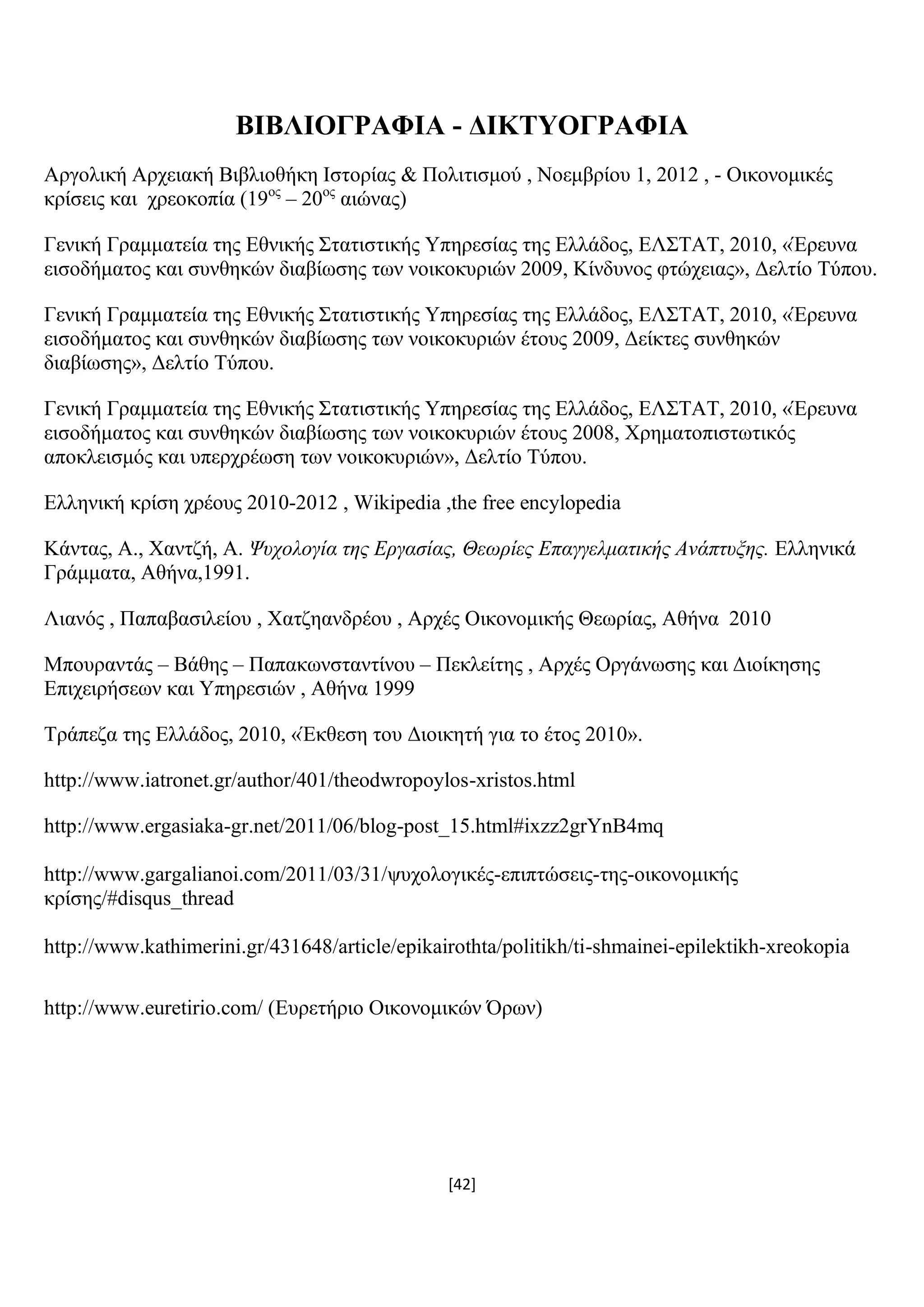 [42]
ΒΗΒΛΗΟΓΡΑΦΗΑ - ΓΗΚΣΤΟΓΡΑΦΗΑ
Αξγνιηθή Αξρεηαθή Βηβιηνζήθε Ηζηνξίαο & Πνιηηηζκνχ , Ννεκβξίνπ 1, 2012 , - Οηθνλνκηθέο
θξίζεηο θαη ρξενθνπία (19νο
– 20νο
αηψλαο)
Γεληθή Γξακκαηεία ηεο Δζληθήο ΢ηαηηζηηθήο Τπεξεζίαο ηεο Διιάδνο, ΔΛ΢ΣΑΣ, 2010, «Έξεπλα
εηζνδήκαηνο θαη ζπλζεθψλ δηαβίσζεο ησλ λνηθνθπξηψλ 2009, Κίλδπλνο θηψρεηαο», Γειηίν Σχπνπ.
Γεληθή Γξακκαηεία ηεο Δζληθήο ΢ηαηηζηηθήο Τπεξεζίαο ηεο Διιάδνο, ΔΛ΢ΣΑΣ, 2010, «Έξεπλα
εηζνδήκαηνο θαη ζπλζεθψλ δηαβίσζεο ησλ λνηθνθπξηψλ έηνπο 2009, Γείθηεο ζπλζεθψλ
δηαβίσζεο», Γειηίν Σχπνπ.
Γεληθή Γξακκαηεία ηεο Δζληθήο ΢ηαηηζηηθήο Τπεξεζίαο ηεο Διιάδνο, ΔΛ΢ΣΑΣ, 2010, «Έξεπλα
εηζνδήκαηνο θαη ζπλζεθψλ δηαβίσζεο ησλ λνηθνθπξηψλ έηνπο 2008, Υξεκαηνπηζησηηθφο
απνθιεηζκφο θαη ππεξρξέσζε ησλ λνηθνθπξηψλ», Γειηίν Σχπνπ.
Διιεληθή θξίζε ρξένπο 2010-2012 , Wikipedia ,the free encylopedia
Κάληαο, Α., Υαληδή, Α. Ψςσολογία τηρ Επγασίαρ, Θεωπίερ Επαγγελματικήρ Ανάπτςξηρ. Διιεληθά
Γξάκκαηα, Αζήλα,1991.
Ληαλφο , Παπαβαζηιείνπ , Υαηδεαλδξένπ , Αξρέο Οηθνλνκηθήο Θεσξίαο, Αζήλα 2010
Μπνπξαληάο – Βάζεο – Παπαθσλζηαληίλνπ – Πεθιείηεο , Αξρέο Οξγάλσζεο θαη Γηνίθεζεο
Δπηρεηξήζεσλ θαη Τπεξεζηψλ , Αζήλα 1999
Σξάπεδα ηεο Διιάδνο, 2010, «Έθζεζε ηνπ Γηνηθεηή γηα ην έηνο 2010».
http://www.iatronet.gr/author/401/theodwropoylos-xristos.html
http://www.ergasiaka-gr.net/2011/06/blog-post_15.html#ixzz2grYnB4mq
http://www.gargalianoi.com/2011/03/31/ςπρνινγηθέο-επηπηψζεηο-ηεο-νηθνλνκηθήο
θξίζεο/#disqus_thread
http://www.kathimerini.gr/431648/article/epikairothta/politikh/ti-shmainei-epilektikh-xreokopia
http://www.euretirio.com/ (Δπξεηήξην Οηθνλνκηθψλ Όξσλ)
 