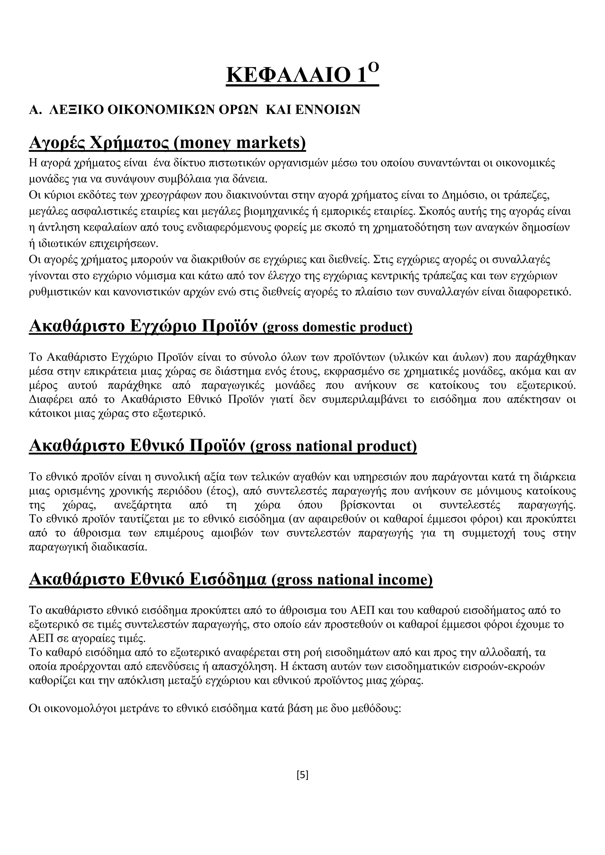 [5]
ΚΔΦΑΛΑΗΟ 1Ο
Α. ΛΔΞΗΚΟ ΟΗΚΟΝΟΜΗΚΧΝ ΟΡΧΝ ΚΑΗ ΔΝΝΟΗΧΝ
Αγνξέο Υξήκαηνο (money markets)
Ζ αγνξά ρξήκαηνο είλαη έλα δίθηπν πηζησηηθψλ νξγαληζκψλ κέζσ ηνπ νπνίνπ ζπλαληψληαη νη νηθνλνκηθέο
κνλάδεο γηα λα ζπλάςνπλ ζπκβφιαηα γηα δάλεηα.
Οη θχξηνη εθδφηεο ησλ ρξενγξάθσλ πνπ δηαθηλνχληαη ζηελ αγνξά ρξήκαηνο είλαη ην Γεκφζην, νη ηξάπεδεο,
κεγάιεο αζθαιηζηηθέο εηαηξίεο θαη κεγάιεο βηνκεραληθέο ή εκπνξηθέο εηαηξίεο. ΢θνπφο απηήο ηεο αγνξάο είλαη
ε άληιεζε θεθαιαίσλ απφ ηνπο ελδηαθεξφκελνπο θνξείο κε ζθνπφ ηε ρξεκαηνδφηεζε ησλ αλαγθψλ δεκνζίσλ
ή ηδησηηθψλ επηρεηξήζεσλ.
Οη αγνξέο ρξήκαηνο κπνξνχλ λα δηαθξηζνχλ ζε εγρψξηεο θαη δηεζλείο. ΢ηηο εγρψξηεο αγνξέο νη ζπλαιιαγέο
γίλνληαη ζην εγρψξην λφκηζκα θαη θάησ απφ ηνλ έιεγρν ηεο εγρψξηαο θεληξηθήο ηξάπεδαο θαη ησλ εγρψξησλ
ξπζκηζηηθψλ θαη θαλνληζηηθψλ αξρψλ ελψ ζηηο δηεζλείο αγνξέο ην πιαίζην ησλ ζπλαιιαγψλ είλαη δηαθνξεηηθφ.
Αθαζάξηζην Δγρώξην Πξντόλ (gross domestic product)
Σν Αθαζάξηζην Δγρψξην Πξντφλ είλαη ην ζχλνιν φισλ ησλ πξντφλησλ (πιηθψλ θαη άπισλ) πνπ παξάρζεθαλ
κέζα ζηελ επηθξάηεηα κηαο ρψξαο ζε δηάζηεκα ελφο έηνπο, εθθξαζκέλν ζε ρξεκαηηθέο κνλάδεο, αθφκα θαη αλ
κέξνο απηνχ παξάρζεθε απφ παξαγσγηθέο κνλάδεο πνπ αλήθνπλ ζε θαηνίθνπο ηνπ εμσηεξηθνχ.
Γηαθέξεη απφ ην Αθαζάξηζην Δζληθφ Πξντφλ γηαηί δελ ζπκπεξηιακβάλεη ην εηζφδεκα πνπ απέθηεζαλ νη
θάηνηθνη κηαο ρψξαο ζην εμσηεξηθφ.
Αθαζάξηζην Δζληθό Πξντόλ (gross national product)
Σν εζληθφ πξντφλ είλαη ε ζπλνιηθή αμία ησλ ηειηθψλ αγαζψλ θαη ππεξεζηψλ πνπ παξάγνληαη θαηά ηε δηάξθεηα
κηαο νξηζκέλεο ρξνληθήο πεξηφδνπ (έηνο), απφ ζπληειεζηέο παξαγσγήο πνπ αλήθνπλ ζε κφληκνπο θαηνίθνπο
ηεο ρψξαο, αλεμάξηεηα απφ ηε ρψξα φπνπ βξίζθνληαη νη ζπληειεζηέο παξαγσγήο.
Σν εζληθφ πξντφλ ηαπηίδεηαη κε ην εζληθφ εηζφδεκα (αλ αθαηξεζνχλ νη θαζαξνί έκκεζνη θφξνη) θαη πξνθχπηεη
απφ ην άζξνηζκα ησλ επηκέξνπο ακνηβψλ ησλ ζπληειεζηψλ παξαγσγήο γηα ηε ζπκκεηνρή ηνπο ζηελ
παξαγσγηθή δηαδηθαζία.
Αθαζάξηζην Δζληθό Δηζόδεκα (gross national income)
Σν αθαζάξηζην εζληθφ εηζφδεκα πξνθχπηεη απφ ην άζξνηζκα ηνπ ΑΔΠ θαη ηνπ θαζαξνχ εηζνδήκαηνο απφ ην
εμσηεξηθφ ζε ηηκέο ζπληειεζηψλ παξαγσγήο, ζην νπνίν εάλ πξνζηεζνχλ νη θαζαξνί έκκεζνη θφξνη έρνπκε ην
ΑΔΠ ζε αγνξαίεο ηηκέο.
Σν θαζαξφ εηζφδεκα απφ ην εμσηεξηθφ αλαθέξεηαη ζηε ξνή εηζνδεκάησλ απφ θαη πξνο ηελ αιινδαπή, ηα
νπνία πξνέξρνληαη απφ επελδχζεηο ή απαζρφιεζε. Ζ έθηαζε απηψλ ησλ εηζνδεκαηηθψλ εηζξνψλ-εθξνψλ
θαζνξίδεη θαη ηελ απφθιηζε κεηαμχ εγρψξηνπ θαη εζληθνχ πξντφληνο κηαο ρψξαο.
Οη νηθνλνκνιφγνη κεηξάλε ην εζληθφ εηζφδεκα θαηά βάζε κε δπν κεζφδνπο:
 