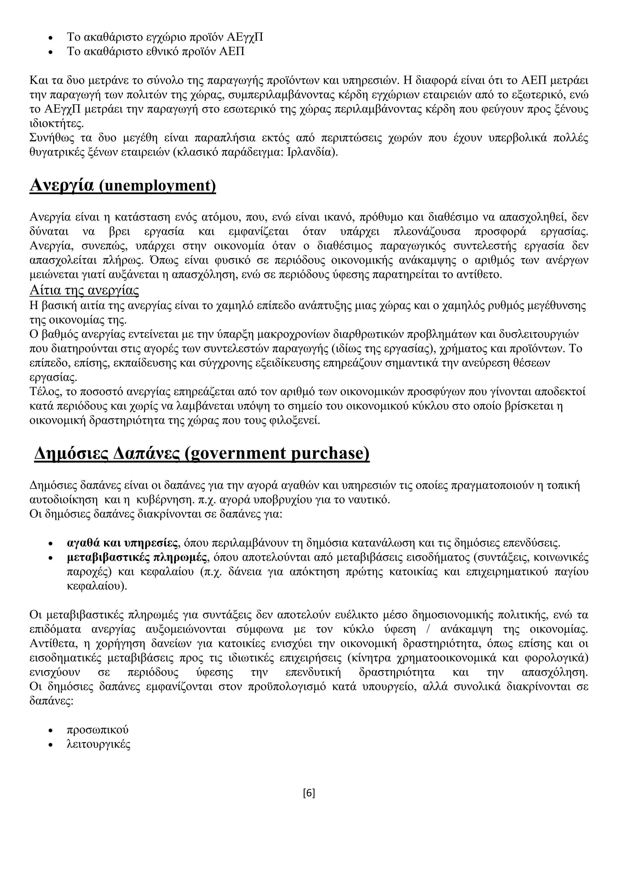 [6]
 Σν αθαζάξηζην εγρψξην πξντφλ ΑΔγρΠ
 Σν αθαζάξηζην εζληθφ πξντφλ ΑΔΠ
Καη ηα δπν κεηξάλε ην ζχλνιν ηεο παξαγσγήο πξντφλησλ θαη ππεξεζηψλ. Ζ δηαθνξά είλαη φηη ην ΑΔΠ κεηξάεη
ηελ παξαγσγή ησλ πνιηηψλ ηεο ρψξαο, ζπκπεξηιακβάλνληαο θέξδε εγρψξησλ εηαηξεηψλ απφ ην εμσηεξηθφ, ελψ
ην ΑΔγρΠ κεηξάεη ηελ παξαγσγή ζην εζσηεξηθφ ηεο ρψξαο πεξηιακβάλνληαο θέξδε πνπ θεχγνπλ πξνο μέλνπο
ηδηνθηήηεο.
΢πλήζσο ηα δπν κεγέζε είλαη παξαπιήζηα εθηφο απφ πεξηπηψζεηο ρσξψλ πνπ έρνπλ ππεξβνιηθά πνιιέο
ζπγαηξηθέο μέλσλ εηαηξεηψλ (θιαζηθφ παξάδεηγκα: Ηξιαλδία).
Αλεξγία (unemployment)
Αλεξγία είλαη ε θαηάζηαζε ελφο αηφκνπ, πνπ, ελψ είλαη ηθαλφ, πξφζπκν θαη δηαζέζηκν λα απαζρνιεζεί, δελ
δχλαηαη λα βξεη εξγαζία θαη εκθαλίδεηαη φηαλ ππάξρεη πιενλάδνπζα πξνζθνξά εξγαζίαο.
Αλεξγία, ζπλεπψο, ππάξρεη ζηελ νηθνλνκία φηαλ ν δηαζέζηκνο παξαγσγηθφο ζπληειεζηήο εξγαζία δελ
απαζρνιείηαη πιήξσο. Όπσο είλαη θπζηθφ ζε πεξηφδνπο νηθνλνκηθήο αλάθακςεο ν αξηζκφο ησλ αλέξγσλ
κεηψλεηαη γηαηί απμάλεηαη ε απαζρφιεζε, ελψ ζε πεξηφδνπο χθεζεο παξαηεξείηαη ην αληίζεην.
Αίηηα ηεο αλεξγίαο
Ζ βαζηθή αηηία ηεο αλεξγίαο είλαη ην ρακειφ επίπεδν αλάπηπμεο κηαο ρψξαο θαη ν ρακειφο ξπζκφο κεγέζπλζεο
ηεο νηθνλνκίαο ηεο.
Ο βαζκφο αλεξγίαο εληείλεηαη κε ηελ χπαξμε καθξνρξνλίσλ δηαξζξσηηθψλ πξνβιεκάησλ θαη δπζιεηηνπξγηψλ
πνπ δηαηεξνχληαη ζηηο αγνξέο ησλ ζπληειεζηψλ παξαγσγήο (ηδίσο ηεο εξγαζίαο), ρξήκαηνο θαη πξντφλησλ. Σν
επίπεδν, επίζεο, εθπαίδεπζεο θαη ζχγρξνλεο εμεηδίθεπζεο επεξεάδνπλ ζεκαληηθά ηελ αλεχξεζε ζέζεσλ
εξγαζίαο.
Σέινο, ην πνζνζηφ αλεξγίαο επεξεάδεηαη απφ ηνλ αξηζκφ ησλ νηθνλνκηθψλ πξνζθχγσλ πνπ γίλνληαη απνδεθηνί
θαηά πεξηφδνπο θαη ρσξίο λα ιακβάλεηαη ππφςε ην ζεκείν ηνπ νηθνλνκηθνχ θχθινπ ζην νπνίν βξίζθεηαη ε
νηθνλνκηθή δξαζηεξηφηεηα ηεο ρψξαο πνπ ηνπο θηινμελεί.
Γεκόζηεο Γαπάλεο (government purchase)
Γεκφζηεο δαπάλεο είλαη νη δαπάλεο γηα ηελ αγνξά αγαζψλ θαη ππεξεζηψλ ηηο νπνίεο πξαγκαηνπνηνχλ ε ηνπηθή
απηνδηνίθεζε θαη ε θπβέξλεζε. π.ρ. αγνξά ππνβξπρίνπ γηα ην λαπηηθφ.
Οη δεκφζηεο δαπάλεο δηαθξίλνληαη ζε δαπάλεο γηα:
 αγαζά θαη ππεξεζίεο, φπνπ πεξηιακβάλνπλ ηε δεκφζηα θαηαλάισζε θαη ηηο δεκφζηεο επελδχζεηο.
 κεηαβηβαζηηθέο πιεξσκέο, φπνπ απνηεινχληαη απφ κεηαβηβάζεηο εηζνδήκαηνο (ζπληάμεηο, θνηλσληθέο
παξνρέο) θαη θεθαιαίνπ (π.ρ. δάλεηα γηα απφθηεζε πξψηεο θαηνηθίαο θαη επηρεηξεκαηηθνχ παγίνπ
θεθαιαίνπ).
Οη κεηαβηβαζηηθέο πιεξσκέο γηα ζπληάμεηο δελ απνηεινχλ επέιηθην κέζν δεκνζηνλνκηθήο πνιηηηθήο, ελψ ηα
επηδφκαηα αλεξγίαο απμνκεηψλνληαη ζχκθσλα κε ηνλ θχθιν χθεζε / αλάθακςε ηεο νηθνλνκίαο.
Αληίζεηα, ε ρνξήγεζε δαλείσλ γηα θαηνηθίεο εληζρχεη ηελ νηθνλνκηθή δξαζηεξηφηεηα, φπσο επίζεο θαη νη
εηζνδεκαηηθέο κεηαβηβάζεηο πξνο ηηο ηδησηηθέο επηρεηξήζεηο (θίλεηξα ρξεκαηννηθνλνκηθά θαη θνξνινγηθά)
εληζρχνπλ ζε πεξηφδνπο χθεζεο ηελ επελδπηηθή δξαζηεξηφηεηα θαη ηελ απαζρφιεζε.
Οη δεκφζηεο δαπάλεο εκθαλίδνληαη ζηνλ πξνυπνινγηζκφ θαηά ππνπξγείν, αιιά ζπλνιηθά δηαθξίλνληαη ζε
δαπάλεο:
 πξνζσπηθνχ
 ιεηηνπξγηθέο
 