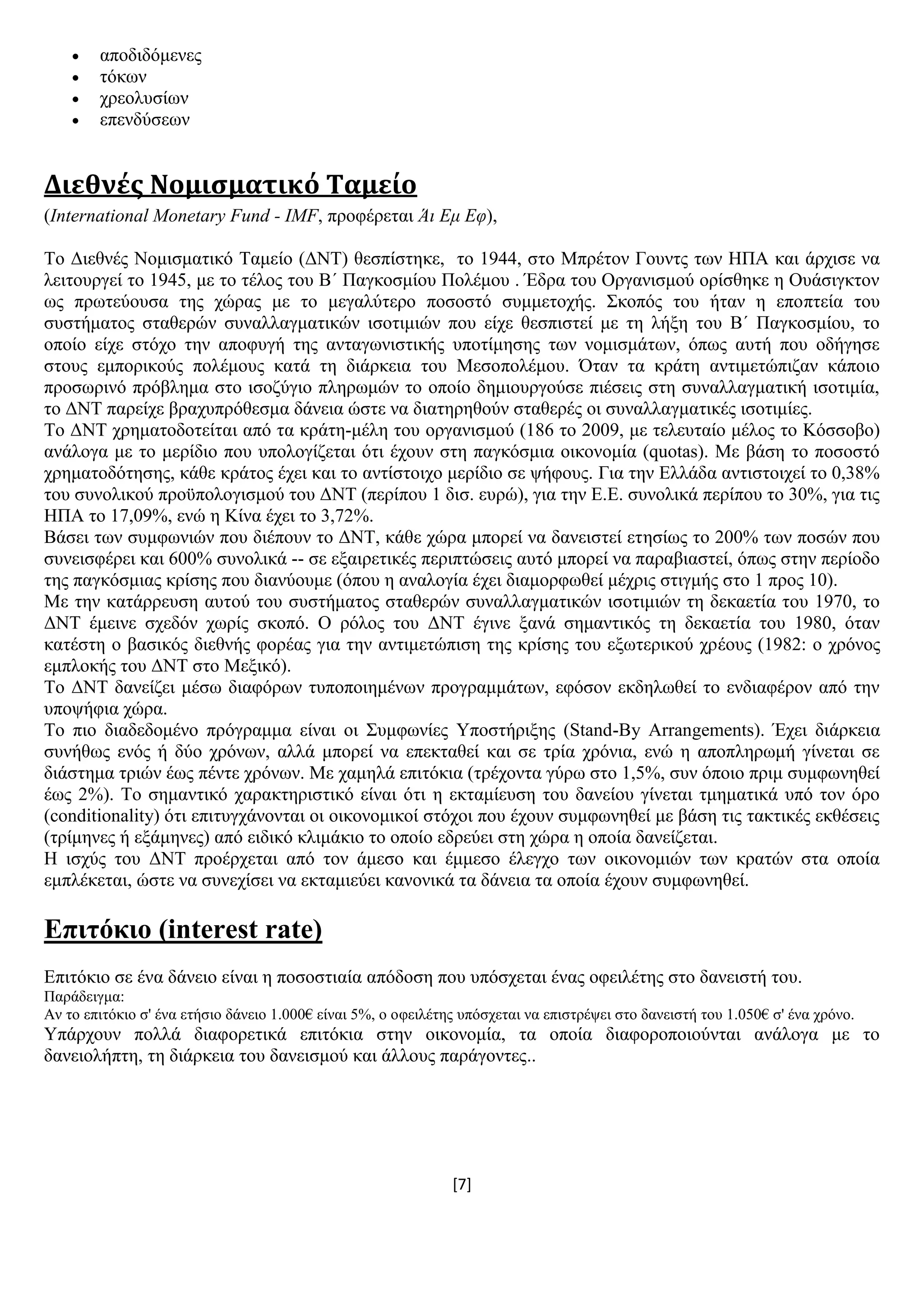 [7]
 απνδηδφκελεο
 ηφθσλ
 ρξενιπζίσλ
 επελδχζεσλ
Διεθνές Νομισματικό Ταμείο
(International Monetary Fund - IMF, πξνθέξεηαη Άι Εμ Ευ),
Σν Γηεζλέο Ννκηζκαηηθφ Σακείν (ΓΝΣ) ζεζπίζηεθε, ην 1944, ζην Μπξέηνλ Γνπληο ησλ ΖΠΑ θαη άξρηζε λα
ιεηηνπξγεί ην 1945, κε ην ηέινο ηνπ Β΄ Παγθνζκίνπ Πνιέκνπ . Έδξα ηνπ Οξγαληζκνχ νξίζζεθε ε Οπάζηγθηνλ
σο πξσηεχνπζα ηεο ρψξαο κε ην κεγαιχηεξν πνζνζηφ ζπκκεηνρήο. ΢θνπφο ηνπ ήηαλ ε επνπηεία ηνπ
ζπζηήκαηνο ζηαζεξψλ ζπλαιιαγκαηηθψλ ηζνηηκηψλ πνπ είρε ζεζπηζηεί κε ηε ιήμε ηνπ Β΄ Παγθνζκίνπ, ην
νπνίν είρε ζηφρν ηελ απνθπγή ηεο αληαγσληζηηθήο ππνηίκεζεο ησλ λνκηζκάησλ, φπσο απηή πνπ νδήγεζε
ζηνπο εκπνξηθνχο πνιέκνπο θαηά ηε δηάξθεηα ηνπ Μεζνπνιέκνπ. Όηαλ ηα θξάηε αληηκεηψπηδαλ θάπνην
πξνζσξηλφ πξφβιεκα ζην ηζνδχγην πιεξσκψλ ην νπνίν δεκηνπξγνχζε πηέζεηο ζηε ζπλαιιαγκαηηθή ηζνηηκία,
ην ΓΝΣ παξείρε βξαρππξφζεζκα δάλεηα ψζηε λα δηαηεξεζνχλ ζηαζεξέο νη ζπλαιιαγκαηηθέο ηζνηηκίεο.
Σν ΓΝΣ ρξεκαηνδνηείηαη απφ ηα θξάηε-κέιε ηνπ νξγαληζκνχ (186 ην 2009, κε ηειεπηαίν κέινο ην Κφζζνβν)
αλάινγα κε ην κεξίδην πνπ ππνινγίδεηαη φηη έρνπλ ζηε παγθφζκηα νηθνλνκία (quotas). Με βάζε ην πνζνζηφ
ρξεκαηνδφηεζεο, θάζε θξάηνο έρεη θαη ην αληίζηνηρν κεξίδην ζε ςήθνπο. Γηα ηελ Διιάδα αληηζηνηρεί ην 0,38%
ηνπ ζπλνιηθνχ πξνυπνινγηζκνχ ηνπ ΓΝΣ (πεξίπνπ 1 δηζ. επξψ), γηα ηελ Δ.Δ. ζπλνιηθά πεξίπνπ ην 30%, γηα ηηο
ΖΠΑ ην 17,09%, ελψ ε Κίλα έρεη ην 3,72%.
Βάζεη ησλ ζπκθσληψλ πνπ δηέπνπλ ην ΓΝΣ, θάζε ρψξα κπνξεί λα δαλεηζηεί εηεζίσο ην 200% ησλ πνζψλ πνπ
ζπλεηζθέξεη θαη 600% ζπλνιηθά -- ζε εμαηξεηηθέο πεξηπηψζεηο απηφ κπνξεί λα παξαβηαζηεί, φπσο ζηελ πεξίνδν
ηεο παγθφζκηαο θξίζεο πνπ δηαλχνπκε (φπνπ ε αλαινγία έρεη δηακνξθσζεί κέρξηο ζηηγκήο ζην 1 πξνο 10).
Με ηελ θαηάξξεπζε απηνχ ηνπ ζπζηήκαηνο ζηαζεξψλ ζπλαιιαγκαηηθψλ ηζνηηκηψλ ηε δεθαεηία ηνπ 1970, ην
ΓΝΣ έκεηλε ζρεδφλ ρσξίο ζθνπφ. Ο ξφινο ηνπ ΓΝΣ έγηλε μαλά ζεκαληηθφο ηε δεθαεηία ηνπ 1980, φηαλ
θαηέζηε ν βαζηθφο δηεζλήο θνξέαο γηα ηελ αληηκεηψπηζε ηεο θξίζεο ηνπ εμσηεξηθνχ ρξένπο (1982: ν ρξφλνο
εκπινθήο ηνπ ΓΝΣ ζην Μεμηθφ).
Σν ΓΝΣ δαλείδεη κέζσ δηαθφξσλ ηππνπνηεκέλσλ πξνγξακκάησλ, εθφζνλ εθδεισζεί ην ελδηαθέξνλ απφ ηελ
ππνςήθηα ρψξα.
Σν πην δηαδεδνκέλν πξφγξακκα είλαη νη ΢πκθσλίεο Τπνζηήξημεο (Stand-By Arrangements). Έρεη δηάξθεηα
ζπλήζσο ελφο ή δχν ρξφλσλ, αιιά κπνξεί λα επεθηαζεί θαη ζε ηξία ρξφληα, ελψ ε απνπιεξσκή γίλεηαη ζε
δηάζηεκα ηξηψλ έσο πέληε ρξφλσλ. Με ρακειά επηηφθηα (ηξέρνληα γχξσ ζην 1,5%, ζπλ φπνην πξηκ ζπκθσλεζεί
έσο 2%). Σν ζεκαληηθφ ραξαθηεξηζηηθφ είλαη φηη ε εθηακίεπζε ηνπ δαλείνπ γίλεηαη ηκεκαηηθά ππφ ηνλ φξν
(conditionality) φηη επηηπγράλνληαη νη νηθνλνκηθνί ζηφρνη πνπ έρνπλ ζπκθσλεζεί κε βάζε ηηο ηαθηηθέο εθζέζεηο
(ηξίκελεο ή εμάκελεο) απφ εηδηθφ θιηκάθην ην νπνίν εδξεχεη ζηε ρψξα ε νπνία δαλείδεηαη.
Ζ ηζρχο ηνπ ΓΝΣ πξνέξρεηαη απφ ηνλ άκεζν θαη έκκεζν έιεγρν ησλ νηθνλνκηψλ ησλ θξαηψλ ζηα νπνία
εκπιέθεηαη, ψζηε λα ζπλερίζεη λα εθηακηεχεη θαλνληθά ηα δάλεηα ηα νπνία έρνπλ ζπκθσλεζεί.
Δπηηόθην (interest rate)
Δπηηφθην ζε έλα δάλεην είλαη ε πνζνζηηαία απφδνζε πνπ ππφζρεηαη έλαο νθεηιέηεο ζην δαλεηζηή ηνπ.
Παξάδεηγκα:
Αλ ην επηηφθην ζ' έλα εηήζην δάλεην 1.000€ είλαη 5%, ν νθεηιέηεο ππφζρεηαη λα επηζηξέςεη ζην δαλεηζηή ηνπ 1.050€ ζ' έλα ρξφλν.
Τπάξρνπλ πνιιά δηαθνξεηηθά επηηφθηα ζηελ νηθνλνκία, ηα νπνία δηαθνξνπνηνχληαη αλάινγα κε ην
δαλεηνιήπηε, ηε δηάξθεηα ηνπ δαλεηζκνχ θαη άιινπο παξάγνληεο..
 