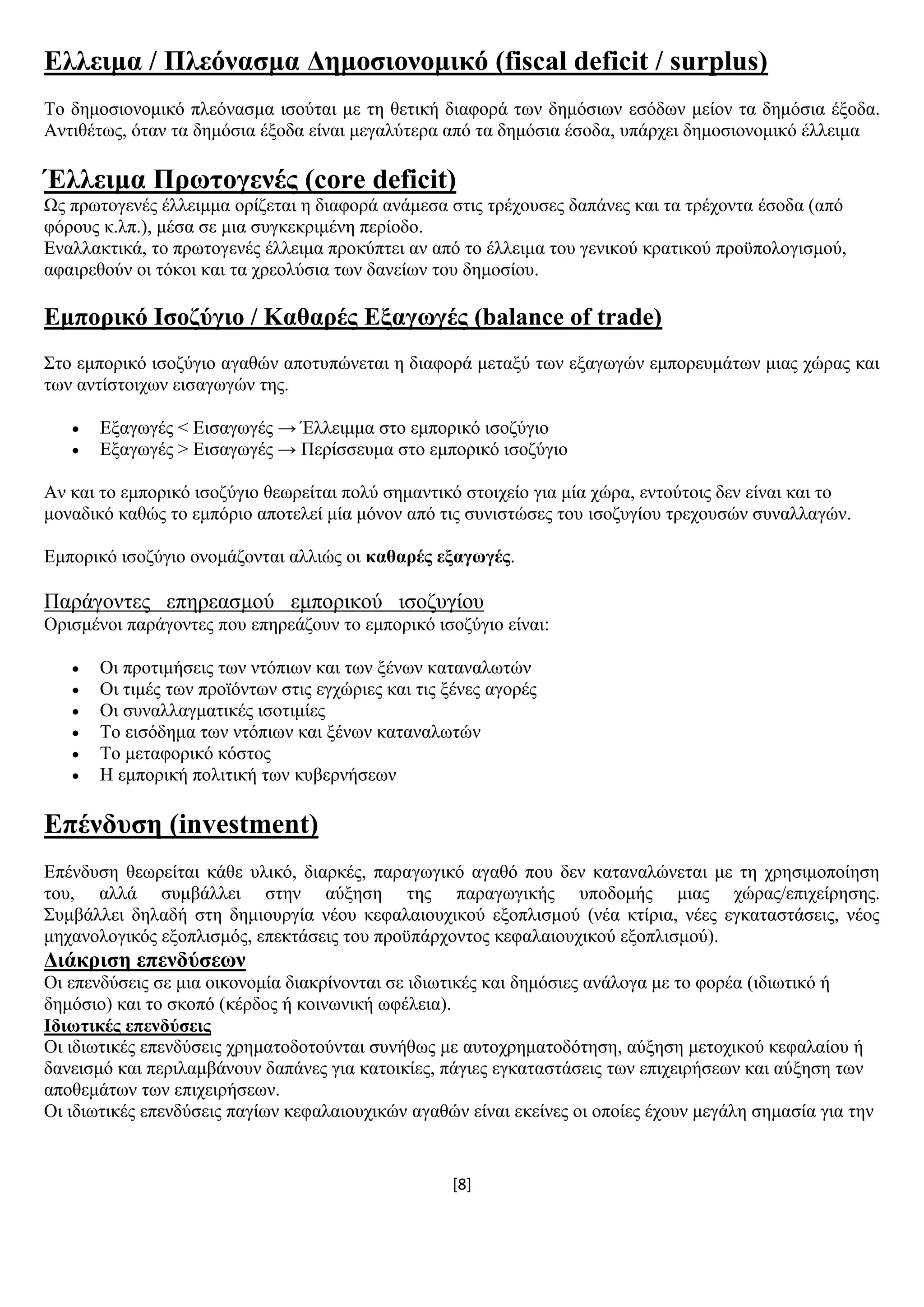[8]
Διιεηκα / Πιεόλαζκα Γεκνζηνλνκηθό (fiscal deficit / surplus)
Σν δεκνζηνλνκηθφ πιεφλαζκα ηζνχηαη κε ηε ζεηηθή δηαθνξά ησλ δεκφζησλ εζφδσλ κείνλ ηα δεκφζηα έμνδα.
Αληηζέησο, φηαλ ηα δεκφζηα έμνδα είλαη κεγαιχηεξα απφ ηα δεκφζηα έζνδα, ππάξρεη δεκνζηνλνκηθφ έιιεηκα
Έιιεηκα Πξσηνγελέο (core deficit)
Χο πξσηνγελέο έιιεηκκα νξίδεηαη ε δηαθνξά αλάκεζα ζηηο ηξέρνπζεο δαπάλεο θαη ηα ηξέρνληα έζνδα (απφ
θφξνπο θ.ιπ.), κέζα ζε κηα ζπγθεθξηκέλε πεξίνδν.
Δλαιιαθηηθά, ην πξσηνγελέο έιιεηκα πξνθχπηεη αλ απφ ην έιιεηκα ηνπ γεληθνχ θξαηηθνχ πξνυπνινγηζκνχ,
αθαηξεζνχλ νη ηφθνη θαη ηα ρξενιχζηα ησλ δαλείσλ ηνπ δεκνζίνπ.
Δκπνξηθό Ηζνδύγην / Καζαξέο Δμαγσγέο (balance of trade)
΢ην εκπνξηθφ ηζνδχγην αγαζψλ απνηππψλεηαη ε δηαθνξά κεηαμχ ησλ εμαγσγψλ εκπνξεπκάησλ κηαο ρψξαο θαη
ησλ αληίζηνηρσλ εηζαγσγψλ ηεο.
 Δμαγσγέο < Δηζαγσγέο → Έιιεηκκα ζην εκπνξηθφ ηζνδχγην
 Δμαγσγέο > Δηζαγσγέο → Πεξίζζεπκα ζην εκπνξηθφ ηζνδχγην
Αλ θαη ην εκπνξηθφ ηζνδχγην ζεσξείηαη πνιχ ζεκαληηθφ ζηνηρείν γηα κία ρψξα, εληνχηνηο δελ είλαη θαη ην
κνλαδηθφ θαζψο ην εκπφξην απνηειεί κία κφλνλ απφ ηηο ζπληζηψζεο ηνπ ηζνδπγίνπ ηξερνπζψλ ζπλαιιαγψλ.
Δκπνξηθφ ηζνδχγην νλνκάδνληαη αιιηψο νη θαζαξέο εμαγσγέο.
Παξάγνληεο επεξεαζκνχ εκπνξηθνχ ηζνδπγίνπ
Οξηζκέλνη παξάγνληεο πνπ επεξεάδνπλ ην εκπνξηθφ ηζνδχγην είλαη:
 Οη πξνηηκήζεηο ησλ ληφπησλ θαη ησλ μέλσλ θαηαλαισηψλ
 Οη ηηκέο ησλ πξντφλησλ ζηηο εγρψξηεο θαη ηηο μέλεο αγνξέο
 Οη ζπλαιιαγκαηηθέο ηζνηηκίεο
 Σν εηζφδεκα ησλ ληφπησλ θαη μέλσλ θαηαλαισηψλ
 Σν κεηαθνξηθφ θφζηνο
 Ζ εκπνξηθή πνιηηηθή ησλ θπβεξλήζεσλ
Δπέλδπζε (investment)
Δπέλδπζε ζεσξείηαη θάζε πιηθφ, δηαξθέο, παξαγσγηθφ αγαζφ πνπ δελ θαηαλαιψλεηαη κε ηε ρξεζηκνπνίεζε
ηνπ, αιιά ζπκβάιιεη ζηελ αχμεζε ηεο παξαγσγηθήο ππνδνκήο κηαο ρψξαο/επηρείξεζεο.
΢πκβάιιεη δειαδή ζηε δεκηνπξγία λένπ θεθαιαηνπρηθνχ εμνπιηζκνχ (λέα θηίξηα, λέεο εγθαηαζηάζεηο, λένο
κεραλνινγηθφο εμνπιηζκφο, επεθηάζεηο ηνπ πξνυπάξρνληνο θεθαιαηνπρηθνχ εμνπιηζκνχ).
Γηάθξηζε επελδύζεσλ
Οη επελδχζεηο ζε κηα νηθνλνκία δηαθξίλνληαη ζε ηδησηηθέο θαη δεκφζηεο αλάινγα κε ην θνξέα (ηδησηηθφ ή
δεκφζην) θαη ην ζθνπφ (θέξδνο ή θνηλσληθή σθέιεηα).
Ηδησηηθέο επελδύζεηο
Οη ηδησηηθέο επελδχζεηο ρξεκαηνδνηνχληαη ζπλήζσο κε απηνρξεκαηνδφηεζε, αχμεζε κεηνρηθνχ θεθαιαίνπ ή
δαλεηζκφ θαη πεξηιακβάλνπλ δαπάλεο γηα θαηνηθίεο, πάγηεο εγθαηαζηάζεηο ησλ επηρεηξήζεσλ θαη αχμεζε ησλ
απνζεκάησλ ησλ επηρεηξήζεσλ.
Οη ηδησηηθέο επελδχζεηο παγίσλ θεθαιαηνπρηθψλ αγαζψλ είλαη εθείλεο νη νπνίεο έρνπλ κεγάιε ζεκαζία γηα ηελ
 