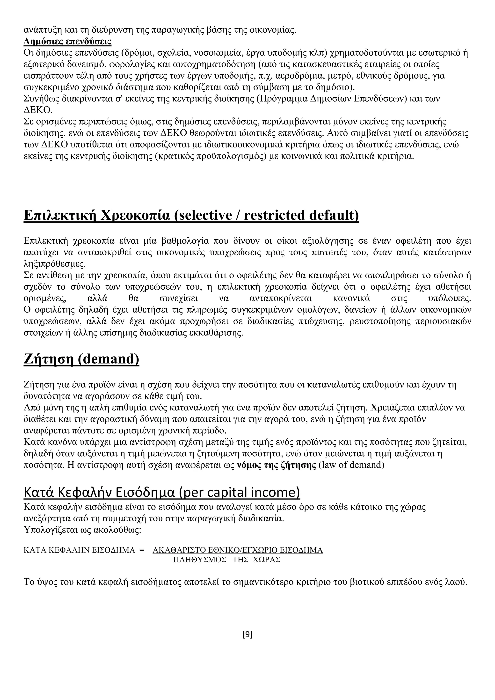 [9]
αλάπηπμε θαη ηε δηεχξπλζε ηεο παξαγσγηθήο βάζεο ηεο νηθνλνκίαο.
Γεκόζηεο επελδύζεηο
Οη δεκφζηεο επελδχζεηο (δξφκνη, ζρνιεία, λνζνθνκεία, έξγα ππνδνκήο θιπ) ρξεκαηνδνηνχληαη κε εζσηεξηθφ ή
εμσηεξηθφ δαλεηζκφ, θνξνινγίεο θαη απηνρξεκαηνδφηεζε (απφ ηηο θαηαζθεπαζηηθέο εηαηξείεο νη νπνίεο
εηζπξάηηνπλ ηέιε απφ ηνπο ρξήζηεο ησλ έξγσλ ππνδνκήο, π.ρ. αεξνδξφκηα, κεηξφ, εζληθνχο δξφκνπο, γηα
ζπγθεθξηκέλν ρξνληθφ δηάζηεκα πνπ θαζνξίδεηαη απφ ηε ζχκβαζε κε ην δεκφζην).
΢πλήζσο δηαθξίλνληαη ζ' εθείλεο ηεο θεληξηθήο δηνίθεζεο (Πξφγξακκα Γεκνζίσλ Δπελδχζεσλ) θαη ησλ
ΓΔΚΟ.
΢ε νξηζκέλεο πεξηπηψζεηο φκσο, ζηηο δεκφζηεο επελδχζεηο, πεξηιακβάλνληαη κφλνλ εθείλεο ηεο θεληξηθήο
δηνίθεζεο, ελψ νη επελδχζεηο ησλ ΓΔΚΟ ζεσξνχληαη ηδησηηθέο επελδχζεηο. Απηφ ζπκβαίλεη γηαηί νη επελδχζεηο
ησλ ΓΔΚΟ ππνηίζεηαη φηη απνθαζίδνληαη κε ηδησηηθννηθνλνκηθά θξηηήξηα φπσο νη ηδησηηθέο επελδχζεηο, ελψ
εθείλεο ηεο θεληξηθήο δηνίθεζεο (θξαηηθφο πξνυπνινγηζκφο) κε θνηλσληθά θαη πνιηηηθά θξηηήξηα.
Δπηιεθηηθή Υξενθνπία (selective / restricted default)
Δπηιεθηηθή ρξενθνπία είλαη κία βαζκνινγία πνπ δίλνπλ νη νίθνη αμηνιφγεζεο ζε έλαλ νθεηιέηε πνπ έρεη
απνηχρεη λα αληαπνθξηζεί ζηηο νηθνλνκηθέο ππνρξεψζεηο πξνο ηνπο πηζησηέο ηνπ, φηαλ απηέο θαηέζηεζαλ
ιεμηπξφζεζκεο.
΢ε αληίζεζε κε ηελ ρξενθνπία, φπνπ εθηηκάηαη φηη ν νθεηιέηεο δελ ζα θαηαθέξεη λα απνπιεξψζεη ην ζχλνιν ή
ζρεδφλ ην ζχλνιν ησλ ππνρξεψζεψλ ηνπ, ε επηιεθηηθή ρξενθνπία δείρλεη φηη ν νθεηιέηεο έρεη αζεηήζεη
νξηζκέλεο, αιιά ζα ζπλερίζεη λα αληαπνθξίλεηαη θαλνληθά ζηηο ππφινηπεο.
Ο νθεηιέηεο δειαδή έρεη αζεηήζεη ηηο πιεξσκέο ζπγθεθξηκέλσλ νκνιφγσλ, δαλείσλ ή άιισλ νηθνλνκηθψλ
ππνρξεψζεσλ, αιιά δελ έρεη αθφκα πξνρσξήζεη ζε δηαδηθαζίεο πηψρεπζεο, ξεπζηνπνίεζεο πεξηνπζηαθψλ
ζηνηρείσλ ή άιιεο επίζεκεο δηαδηθαζίαο εθθαζάξηζεο.
Εήηεζε (demand)
Εήηεζε γηα έλα πξντφλ είλαη ε ζρέζε πνπ δείρλεη ηελ πνζφηεηα πνπ νη θαηαλαισηέο επηζπκνχλ θαη έρνπλ ηε
δπλαηφηεηα λα αγνξάζνπλ ζε θάζε ηηκή ηνπ.
Απφ κφλε ηεο ε απιή επηζπκία ελφο θαηαλαισηή γηα έλα πξντφλ δελ απνηειεί δήηεζε. Υξεηάδεηαη επηπιένλ λα
δηαζέηεη θαη ηελ αγνξαζηηθή δχλακε πνπ απαηηείηαη γηα ηελ αγνξά ηνπ, ελψ ε δήηεζε γηα έλα πξντφλ
αλαθέξεηαη πάληνηε ζε νξηζκέλε ρξνληθή πεξίνδν.
Καηά θαλφλα ππάξρεη κηα αληίζηξνθε ζρέζε κεηαμχ ηεο ηηκήο ελφο πξντφληνο θαη ηεο πνζφηεηαο πνπ δεηείηαη,
δειαδή φηαλ απμάλεηαη ε ηηκή κεηψλεηαη ε δεηνχκελε πνζφηεηα, ελψ φηαλ κεηψλεηαη ε ηηκή απμάλεηαη ε
πνζφηεηα. Ζ αληίζηξνθε απηή ζρέζε αλαθέξεηαη σο λόκνο ηεο δήηεζεο (law of demand)
Κατά Κεφαλιν Ειςόδθμα (per capital income)
Καηά θεθαιήλ εηζφδεκα είλαη ην εηζφδεκα πνπ αλαινγεί θαηά κέζν φξν ζε θάζε θάηνηθν ηεο ρψξαο
αλεμάξηεηα απφ ηε ζπκκεηνρή ηνπ ζηελ παξαγσγηθή δηαδηθαζία.
Τπνινγίδεηαη σο αθνινχζσο:
ΚΑΣΑ ΚΔΦΑΛΖΝ ΔΗ΢ΟΓΖΜΑ = ΑΚΑΘΑΡΗ΢ΣΟ ΔΘΝΗΚΟ/ΔΓΥΧΡΗΟ ΔΗ΢ΟΓΖΜΑ
ΠΛΖΘΤ΢ΜΟ΢ ΣΖ΢ ΥΧΡΑ΢
Σν χςνο ηνπ θαηά θεθαιή εηζνδήκαηνο απνηειεί ην ζεκαληηθφηεξν θξηηήξην ηνπ βηνηηθνχ επηπέδνπ ελφο ιανχ.
 
