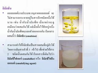 อิมัลชัน
• คอลลอยด์บางประเภท อนุภาคคอลลอยด์ จะ
ไม่สามารถกระจายอยู่ในสารอีกชนิดหนึ่งได้
นาน เช่น น้ากับน้ามันพืช เมื่อเขย่าจะดู
เหมือนว่าผสมกันได้ แต่เมื่อตั้งไว้สักครู่หนึ่ง
น้ากับน้ามันพืชจะแยกตัวออกจากกัน เรียกสาร
ผสมนี้ว่า อิมัลชัน (emulsion)
• สามารถทาให้อิมัลชันเป็นสารผสมที่อยู่ตัวได้
โดยการเติมสารตัวที่ 3 เข้าไป เพื่อช่วยให้สาร
2 ชนิดนั้นผสมกันได้ เรียกสารที่เติมไปว่า
อิมัลซิไฟเออร์ (emulsifier) หรือ อิมัลซิไฟอิง
เอเจนต์ (emulsifying agent)
 