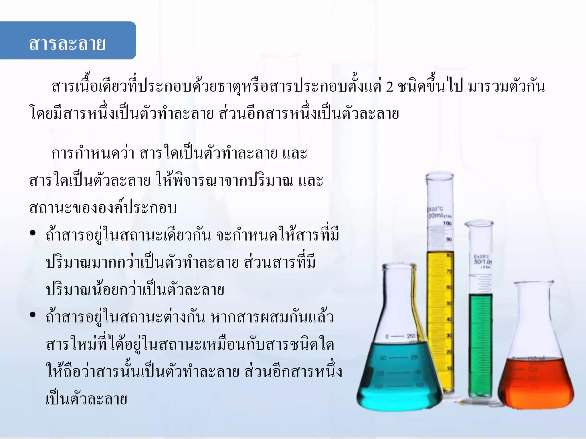 สารเนื้อเดียวที่ประกอบด้วยธาตุหรือสารประกอบตั้งแต่ 2 ชนิดขึ้นไป มารวมตัวกัน
โดยมีสารหนึ่งเป็นตัวทาละลาย ส่วนอีกสารหนึ่งเป็นตัวละลาย
การกาหนดว่า สารใดเป็นตัวทาละลาย และ
สารใดเป็นตัวละลาย ให้พิจารณาจากปริมาณ และ
สถานะขององค์ประกอบ
• ถ้าสารอยู่ในสถานะเดียวกัน จะกาหนดให้สารที่มี
ปริมาณมากกว่าเป็นตัวทาละลาย ส่วนสารที่มี
ปริมาณน้อยกว่าเป็นตัวละลาย
• ถ้าสารอยู่ในสถานะต่างกัน หากสารผสมกันแล้ว
สารใหม่ที่ได้อยู่ในสถานะเหมือนกับสารชนิดใด
ให้ถือว่าสารนั้นเป็นตัวทาละลาย ส่วนอีกสารหนึ่ง
เป็นตัวละลาย
สารละลาย
 