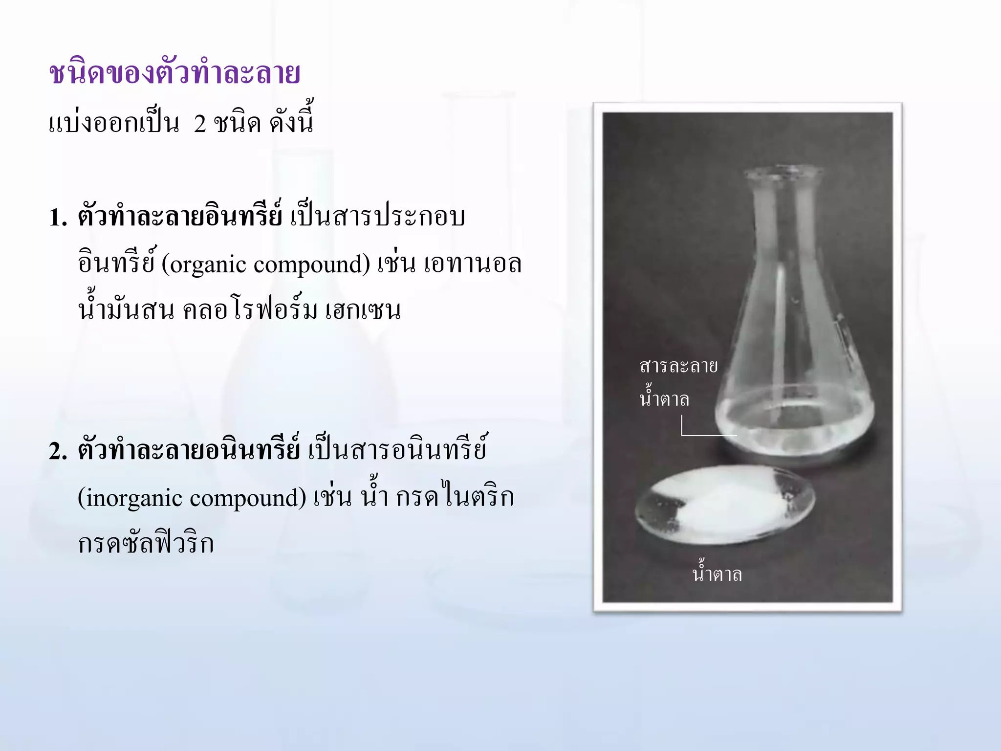 ชนิดของตัวทาละลาย
แบ่งออกเป็น 2 ชนิด ดังนี้
1. ตัวทาละลายอินทรีย์ เป็นสารประกอบ
อินทรีย์(organic compound) เช่น เอทานอล
น้ามันสน คลอโรฟอร์ม เฮกเซน
2. ตัวทาละลายอนินทรีย์ เป็นสารอนินทรีย์
(inorganic compound) เช่น น้า กรดไนตริก
กรดซัลฟิวริก
สารละลาย
น้าตาล
น้าตาล
 