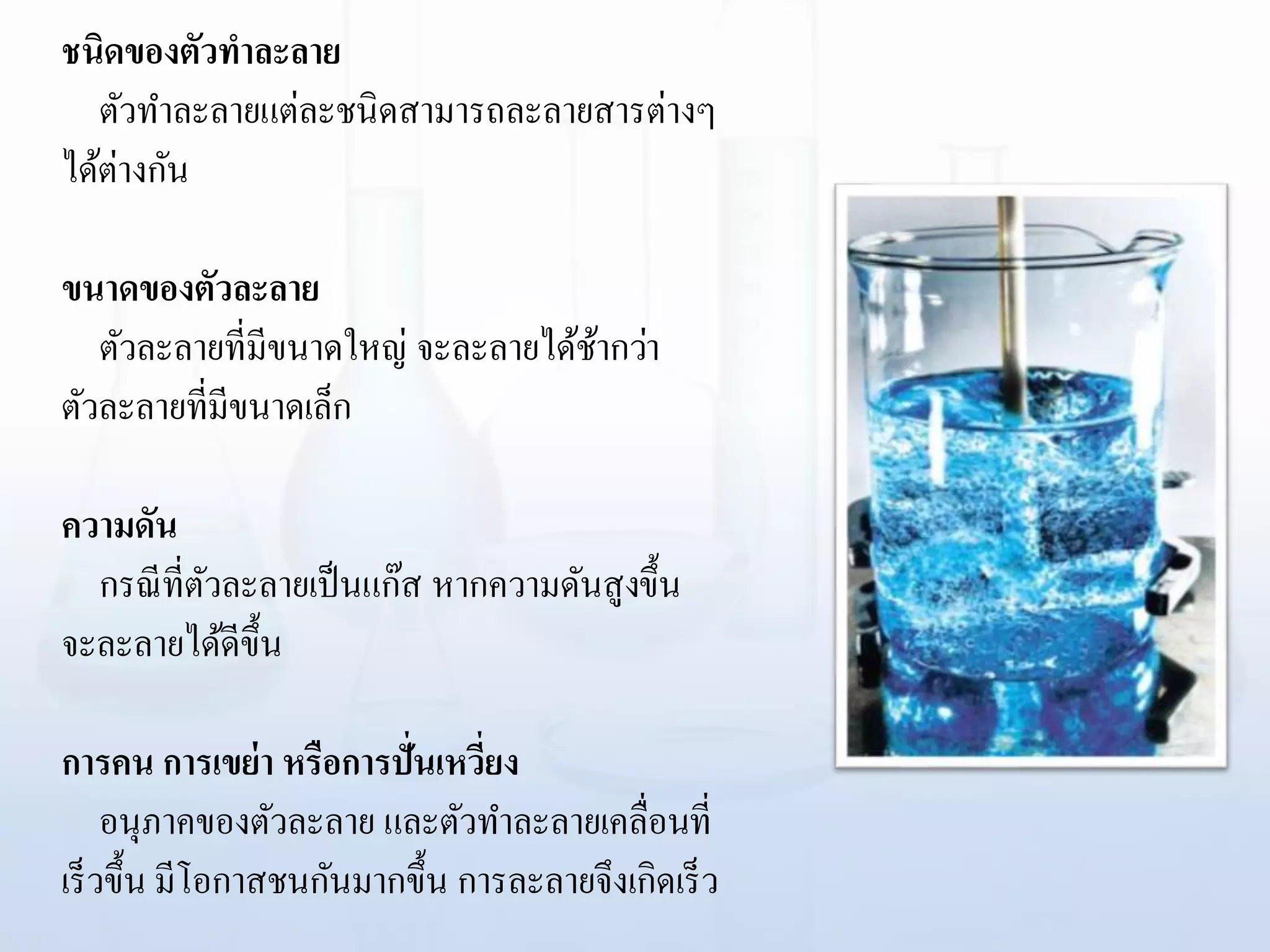 ชนิดของตัวทาละลาย
ตัวทาละลายแต่ละชนิดสามารถละลายสารต่างๆ
ได้ต่างกัน
ขนาดของตัวละลาย
ตัวละลายที่มีขนาดใหญ่ จะละลายได้ช้ากว่า
ตัวละลายที่มีขนาดเล็ก
ความดัน
กรณีที่ตัวละลายเป็นแก๊ส หากความดันสูงขึ้น
จะละลายได้ดีขึ้น
การคน การเขย่า หรือการปั่นเหวี่ยง
อนุภาคของตัวละลาย และตัวทาละลายเคลื่อนที่
เร็วขึ้น มีโอกาสชนกันมากขึ้น การละลายจึงเกิดเร็ว
 