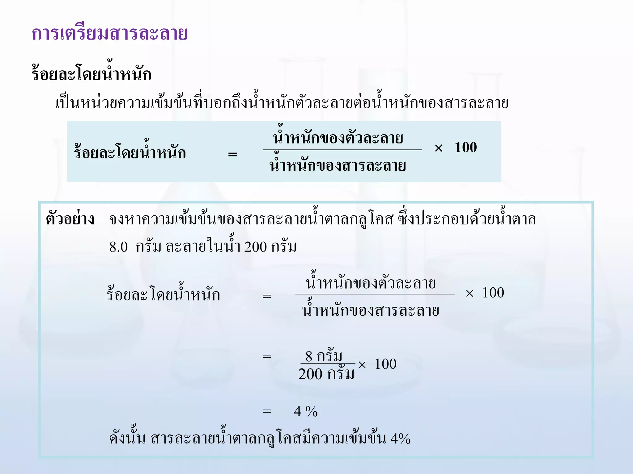 การเตรียมสารละลาย
ร้อยละโดยน้าหนัก
เป็นหน่วยความเข้มข้นที่บอกถึงน้าหนักตัวละลายต่อน้าหนักของสารละลาย
ร้อยละโดยน้าหนัก  100น้าหนักของตัวละลาย
น้าหนักของสารละลาย=
ตัวอย่าง จงหาความเข้มข้นของสารละลายน้าตาลกลูโคสซึ่งประกอบด้วยน้าตาล
8.0 กรัม ละลายในน้า 200 กรัม
= 8 กรัม
= 4 %
ดังนั้น สารละลายน้าตาลกลูโคสมีความเข้มข้น 4%
ร้อยละโดยน้าหนัก  100น้าหนักของตัวละลาย
น้าหนักของสารละลาย
=
 100200 กรัม
 