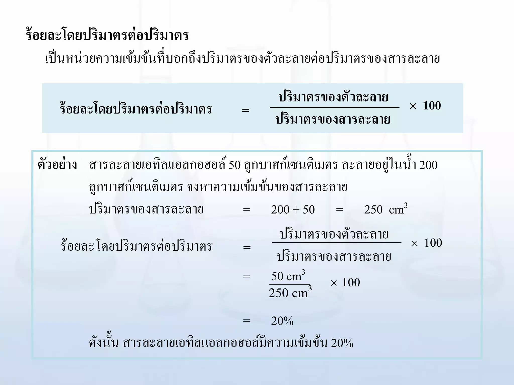 ร้อยละโดยปริมาตรต่อปริมาตร
เป็นหน่วยความเข้มข้นที่บอกถึงปริมาตรของตัวละลายต่อปริมาตรของสารละลาย
ร้อยละโดยปริมาตรต่อปริมาตร  100ปริมาตรของตัวละลาย
ปริมาตรของสารละลาย=
ตัวอย่าง สารละลายเอทิลแอลกอฮอล์50 ลูกบาศก์เซนติเมตร ละลายอยู่ในน้า 200
ลูกบาศก์เซนติเมตร จงหาความเข้มข้นของสารละลาย
ปริมาตรของสารละลาย = 200 + 50 = 250 cm3
= 50 cm3
= 20%
ดังนั้น สารละลายเอทิลแอลกอฮอล์มีความเข้มข้น 20%
ร้อยละโดยปริมาตรต่อปริมาตร  100ปริมาตรของตัวละลาย
ปริมาตรของสารละลาย=
 100
250 cm3
 