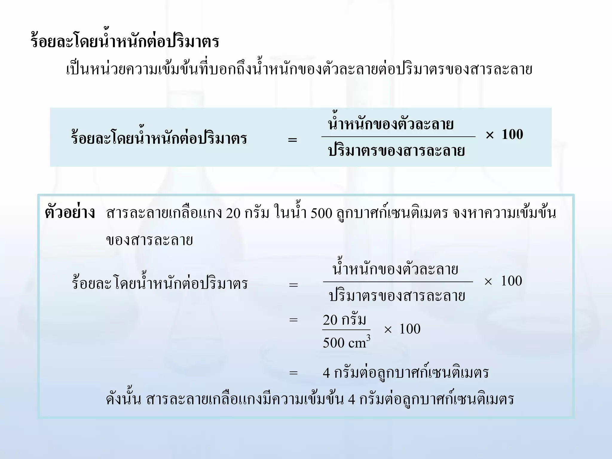 ร้อยละโดยน้าหนักต่อปริมาตร
เป็นหน่วยความเข้มข้นที่บอกถึงน้าหนักของตัวละลายต่อปริมาตรของสารละลาย
ร้อยละโดยน้าหนักต่อปริมาตร  100น้าหนักของตัวละลาย
ปริมาตรของสารละลาย=
ตัวอย่าง สารละลายเกลือแกง 20 กรัม ในน้า 500 ลูกบาศก์เซนติเมตร จงหาความเข้มข้น
ของสารละลาย
= 20 กรัม
= 4 กรัมต่อลูกบาศก์เซนติเมตร
ดังนั้น สารละลายเกลือแกงมีความเข้มข้น 4 กรัมต่อลูกบาศก์เซนติเมตร
ร้อยละโดยน้าหนักต่อปริมาตร  100
น้าหนักของตัวละลาย
ปริมาตรของสารละลาย=
 100
500 cm3
 