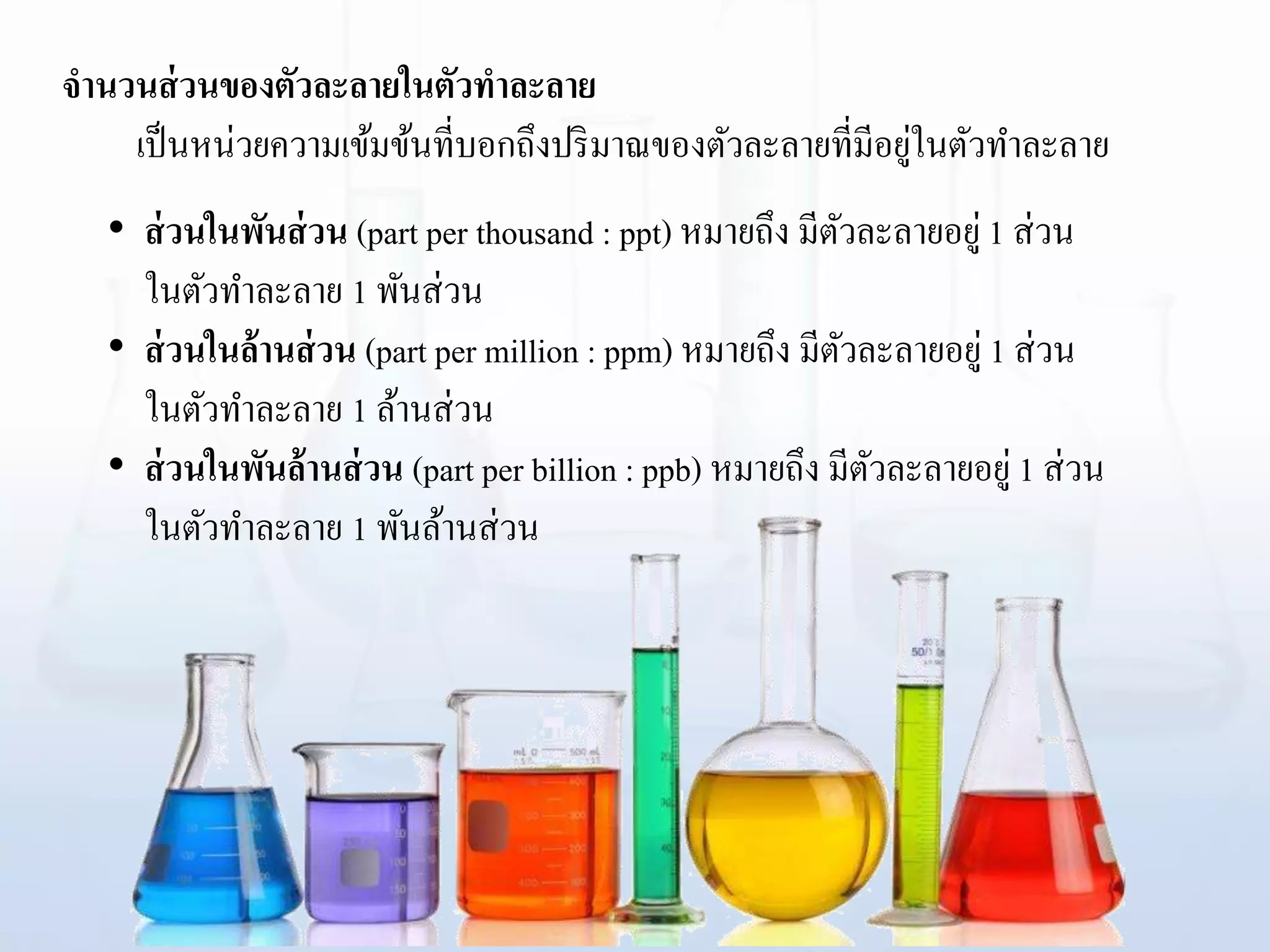 จานวนส่วนของตัวละลายในตัวทาละลาย
เป็นหน่วยความเข้มข้นที่บอกถึงปริมาณของตัวละลายที่มีอยู่ในตัวทาละลาย
• ส่วนในพันส่วน (part per thousand : ppt) หมายถึง มีตัวละลายอยู่ 1 ส่วน
ในตัวทาละลาย 1 พันส่วน
• ส่วนในล้านส่วน (part per million : ppm) หมายถึง มีตัวละลายอยู่ 1 ส่วน
ในตัวทาละลาย 1 ล้านส่วน
• ส่วนในพันล้านส่วน (part per billion : ppb) หมายถึง มีตัวละลายอยู่ 1 ส่วน
ในตัวทาละลาย 1 พันล้านส่วน
 