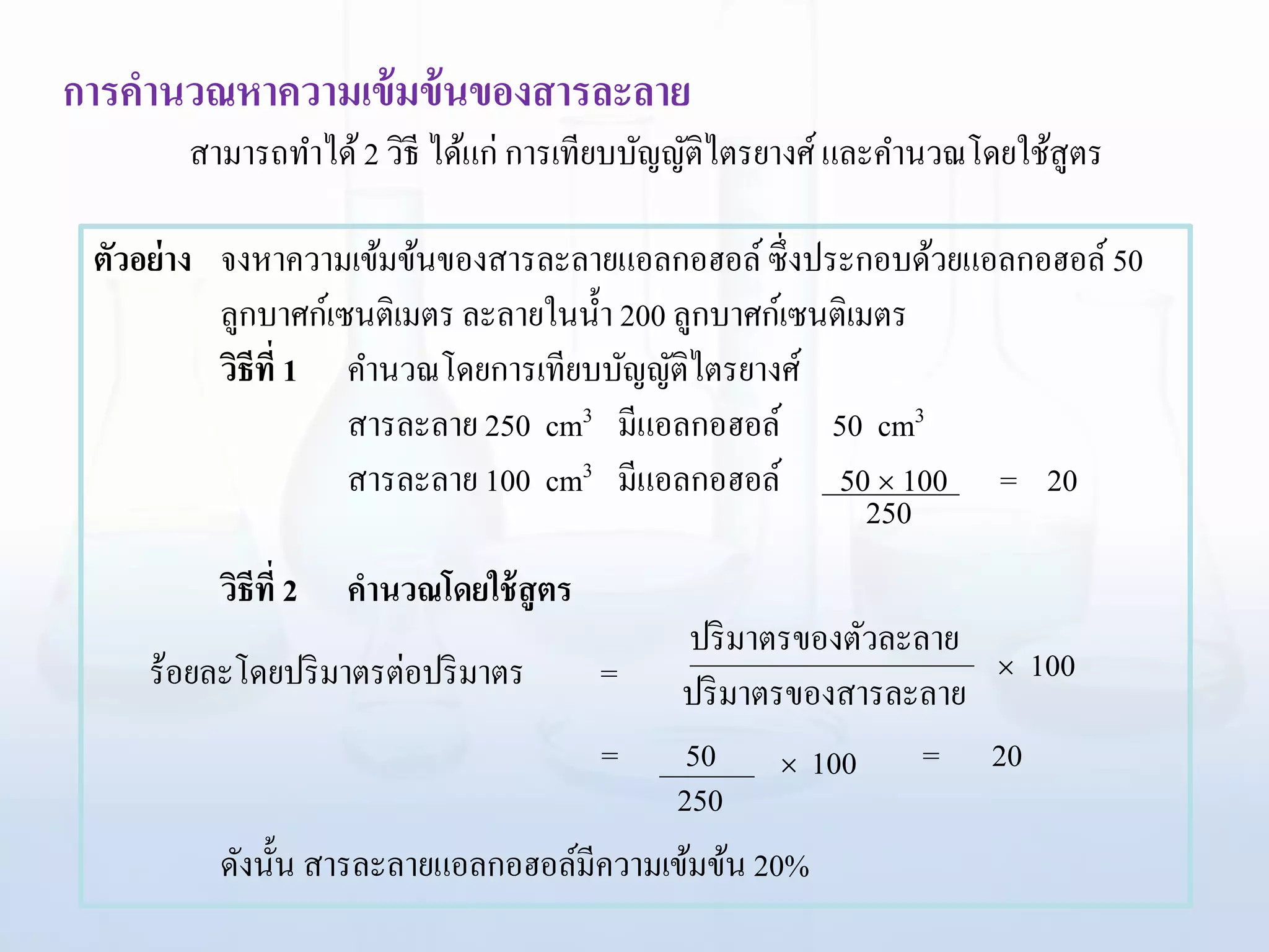 การคานวณหาความเข้มข้นของสารละลาย
สามารถทาได้2 วิธี ได้แก่ การเทียบบัญญัติไตรยางศ์และคานวณโดยใช้สูตร
ตัวอย่าง จงหาความเข้มข้นของสารละลายแอลกอฮอล์ซึ่งประกอบด้วยแอลกอฮอล์50
ลูกบาศก์เซนติเมตร ละลายในน้า 200 ลูกบาศก์เซนติเมตร
วิธีที่ 1 คานวณโดยการเทียบบัญญัติไตรยางศ์
สารละลาย 250 cm3 มีแอลกอฮอล์ 50 cm3
สารละลาย 100 cm3 มีแอลกอฮอล์ 50  100 = 20
วิธีที่ 2 คานวณโดยใช้สูตร
= 50 = 20
ดังนั้น สารละลายแอลกอฮอล์มีความเข้มข้น 20%
 100
ร้อยละโดยปริมาตรต่อปริมาตร  100
ปริมาตรของตัวละลาย
ปริมาตรของสารละลาย=
250
250
 