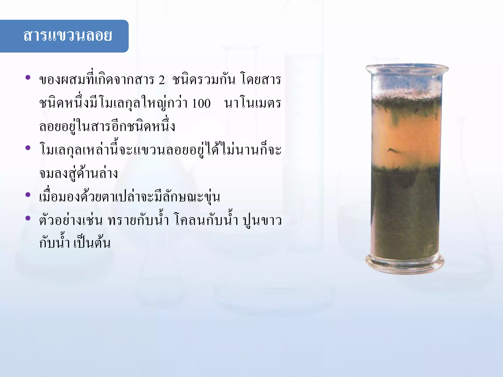 • ของผสมที่เกิดจากสาร 2 ชนิดรวมกัน โดยสาร
ชนิดหนึ่งมีโมเลกุลใหญ่กว่า 100 นาโนเมตร
ลอยอยู่ในสารอีกชนิดหนึ่ง
• โมเลกุลเหล่านี้จะแขวนลอยอยู่ได้ไม่นานก็จะ
จมลงสู่ด้านล่าง
• เมื่อมองด้วยตาเปล่าจะมีลักษณะขุ่น
• ตัวอย่างเช่น ทรายกับน้า โคลนกับน้า ปูนขาว
กับน้า เป็นต้น
สารแขวนลอย
 