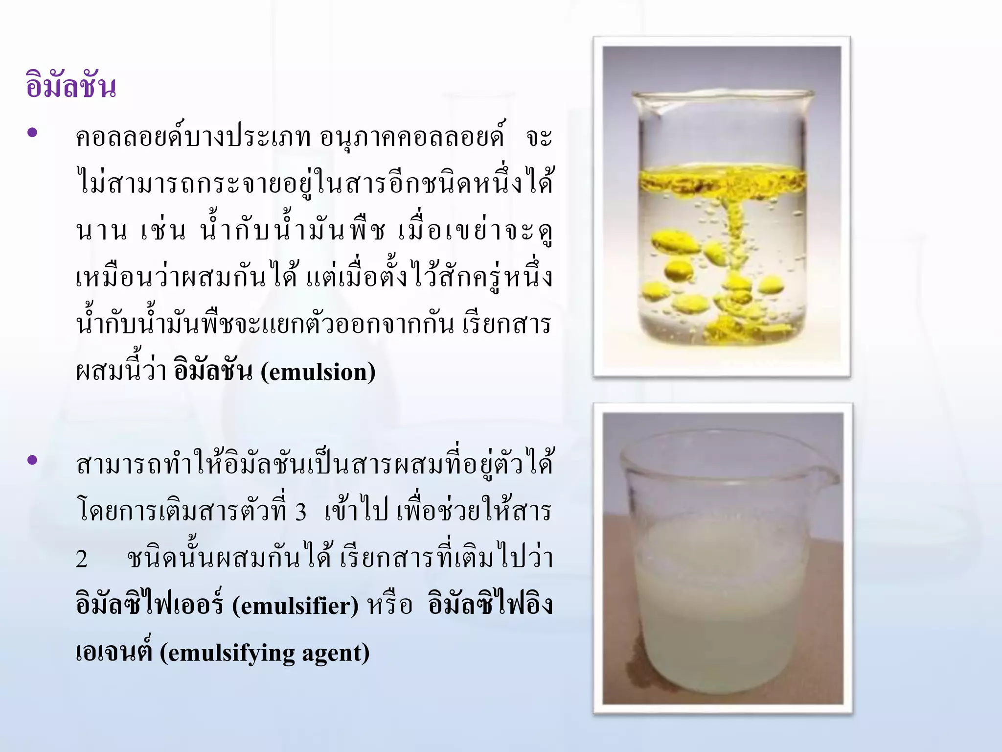 อิมัลชัน
• คอลลอยด์บางประเภท อนุภาคคอลลอยด์ จะ
ไม่สามารถกระจายอยู่ในสารอีกชนิดหนึ่งได้
นาน เช่น น้ากับน้ามันพืช เมื่อเขย่าจะดู
เหมือนว่าผสมกันได้ แต่เมื่อตั้งไว้สักครู่หนึ่ง
น้ากับน้ามันพืชจะแยกตัวออกจากกัน เรียกสาร
ผสมนี้ว่า อิมัลชัน (emulsion)
• สามารถทาให้อิมัลชันเป็นสารผสมที่อยู่ตัวได้
โดยการเติมสารตัวที่ 3 เข้าไป เพื่อช่วยให้สาร
2 ชนิดนั้นผสมกันได้ เรียกสารที่เติมไปว่า
อิมัลซิไฟเออร์ (emulsifier) หรือ อิมัลซิไฟอิง
เอเจนต์ (emulsifying agent)
 