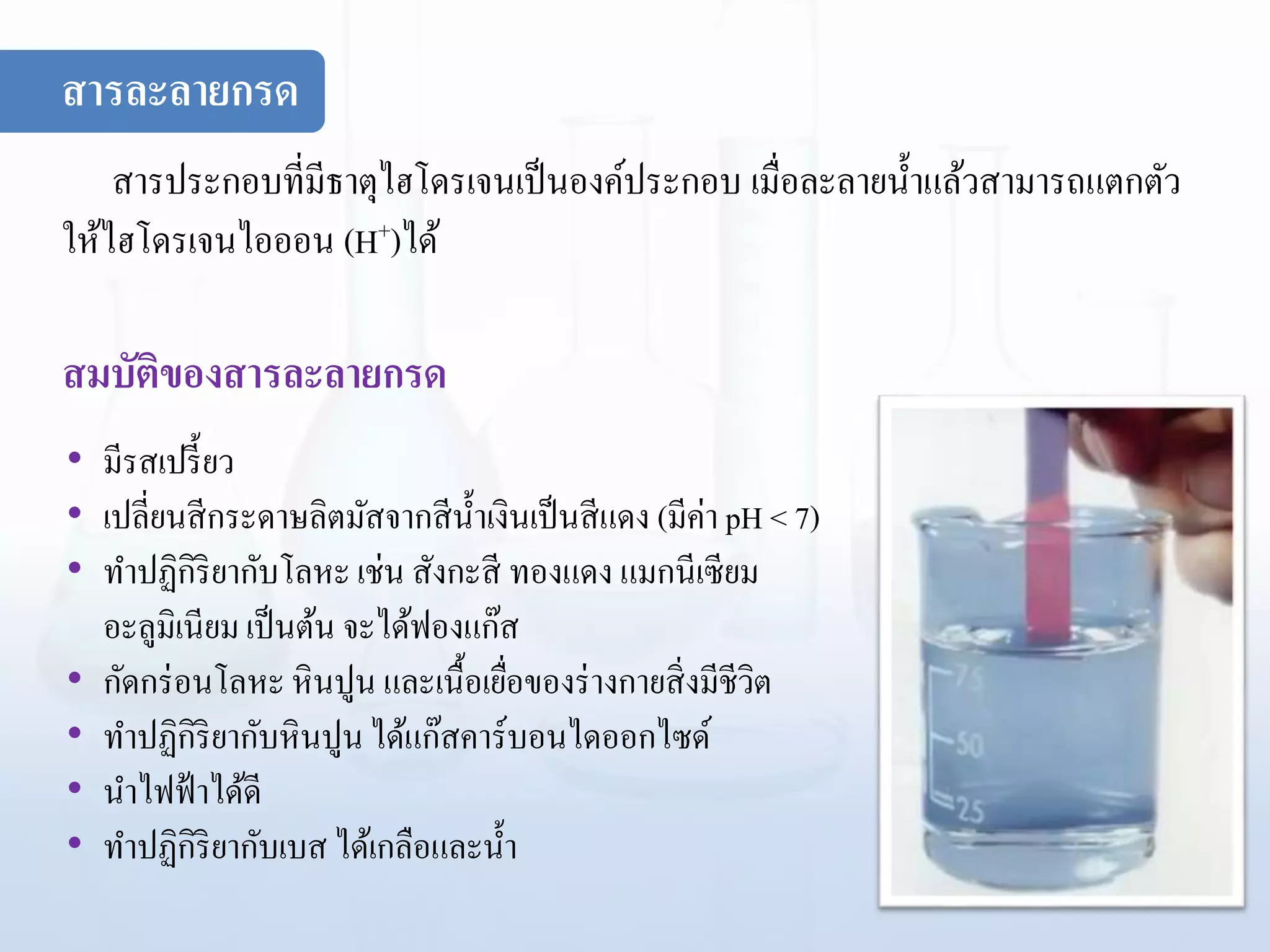 สารละลายกรด
สารประกอบที่มีธาตุไฮโดรเจนเป็นองค์ประกอบ เมื่อละลายน้าแล้วสามารถแตกตัว
ให้ไฮโดรเจนไอออน (H+)ได้
สมบัติของสารละลายกรด
• มีรสเปรี้ยว
• เปลี่ยนสีกระดาษลิตมัสจากสีน้าเงินเป็นสีแดง (มีค่า pH < 7)
• ทาปฏิกิริยากับโลหะเช่น สังกะสี ทองแดง แมกนีเซียม
อะลูมิเนียม เป็นต้น จะได้ฟองแก๊ส
• กัดกร่อนโลหะหินปูน และเนื้อเยื่อของร่างกายสิ่งมีชีวิต
• ทาปฏิกิริยากับหินปูนได้แก๊สคาร์บอนไดออกไซด์
• นาไฟฟ้าได้ดี
• ทาปฏิกิริยากับเบส ได้เกลือและน้า
 