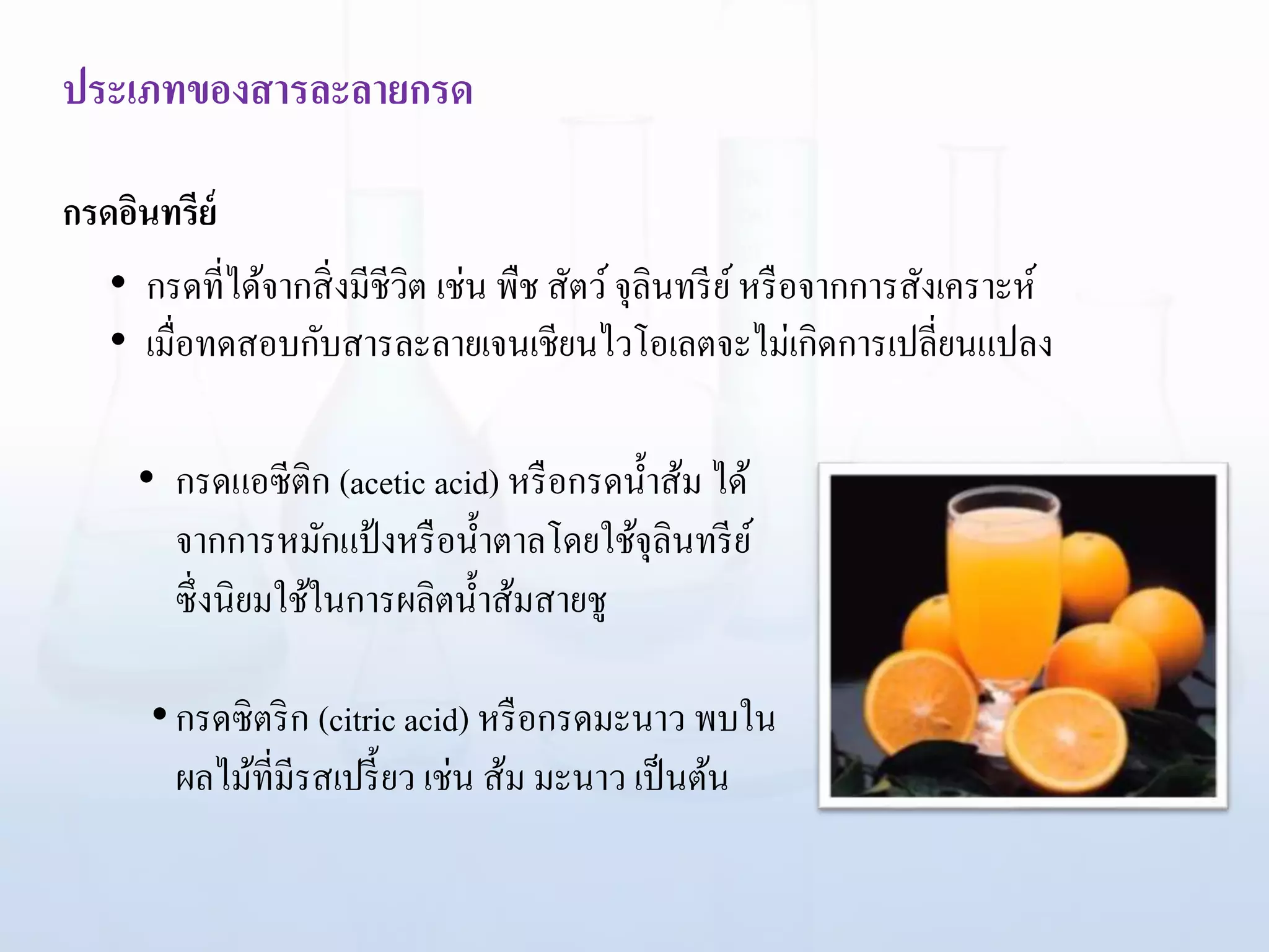 ประเภทของสารละลายกรด
กรดอินทรีย์
• กรดแอซีติก (acetic acid) หรือกรดน้าส้ม ได้
จากการหมักแป้งหรือน้าตาลโดยใช้จุลินทรีย์
ซึ่งนิยมใช้ในการผลิตน้าส้มสายชู
•กรดซิตริก (citric acid) หรือกรดมะนาว พบใน
ผลไม้ที่มีรสเปรี้ยว เช่น ส้ม มะนาว เป็นต้น
• กรดที่ได้จากสิ่งมีชีวิต เช่น พืช สัตว์จุลินทรีย์หรือจากการสังเคราะห์
• เมื่อทดสอบกับสารละลายเจนเชียนไวโอเลตจะไม่เกิดการเปลี่ยนแปลง
 