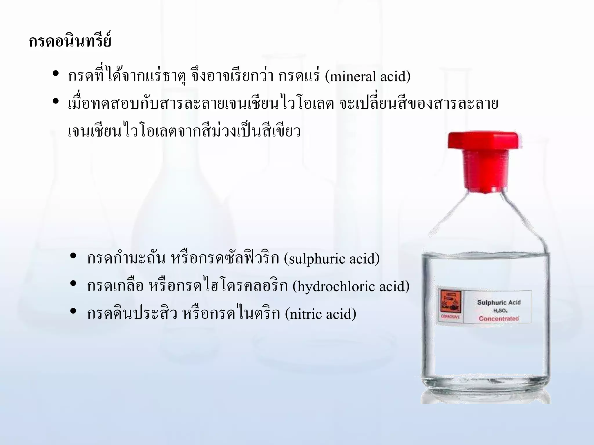 กรดอนินทรีย์
• กรดกามะถัน หรือกรดซัลฟิวริก (sulphuric acid)
• กรดเกลือ หรือกรดไฮโดรคลอริก (hydrochloric acid)
• กรดดินประสิว หรือกรดไนตริก (nitric acid)
• กรดที่ได้จากแร่ธาตุ จึงอาจเรียกว่า กรดแร่ (mineral acid)
• เมื่อทดสอบกับสารละลายเจนเชียนไวโอเลต จะเปลี่ยนสีของสารละลาย
เจนเชียนไวโอเลตจากสีม่วงเป็นสีเขียว
 