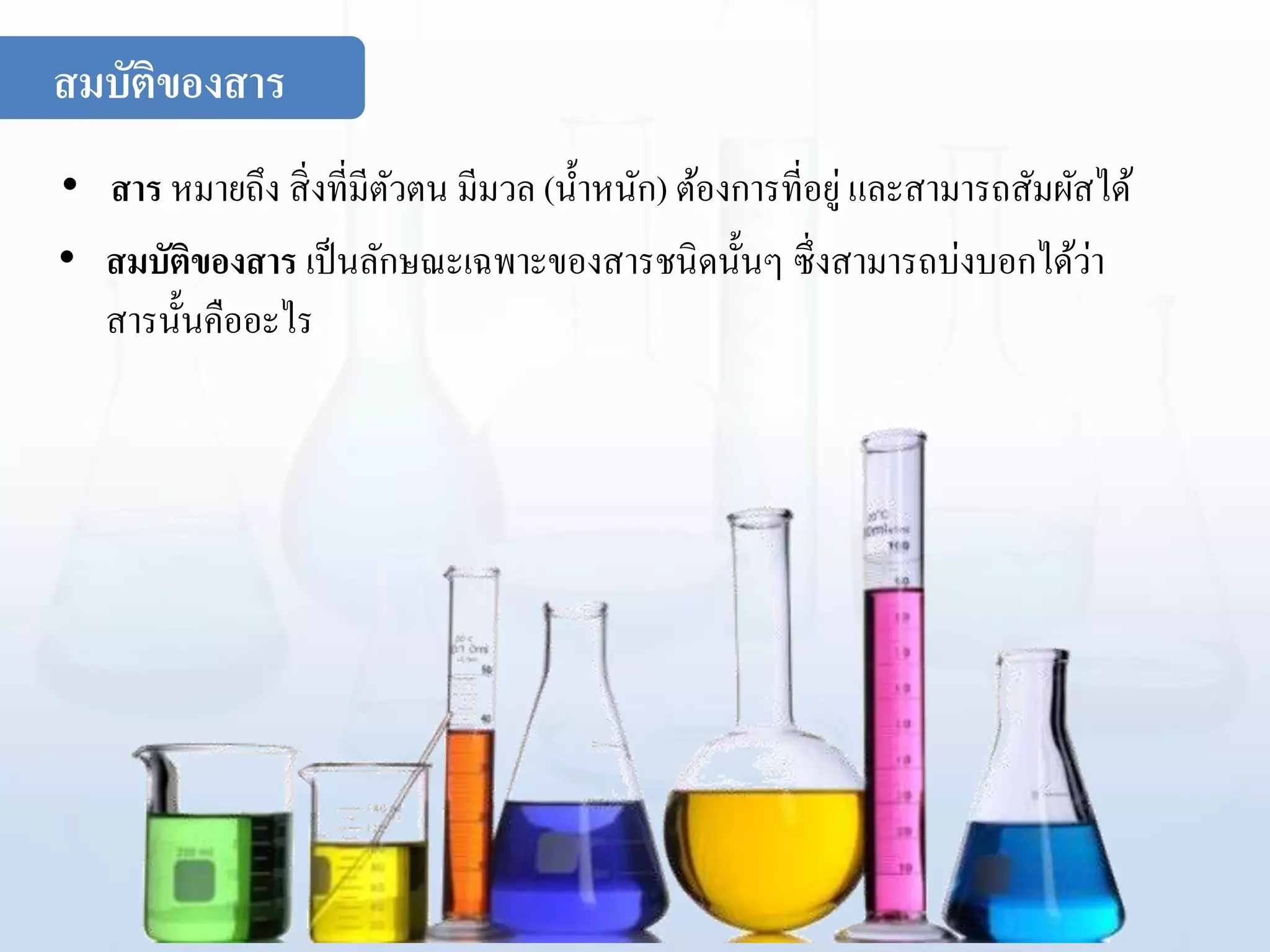 สมบัติของสาร
• สาร หมายถึง สิ่งที่มีตัวตน มีมวล (น้าหนัก) ต้องการที่อยู่ และสามารถสัมผัสได้
• สมบัติของสาร เป็นลักษณะเฉพาะของสารชนิดนั้นๆ ซึ่งสามารถบ่งบอกได้ว่า
สารนั้นคืออะไร
 