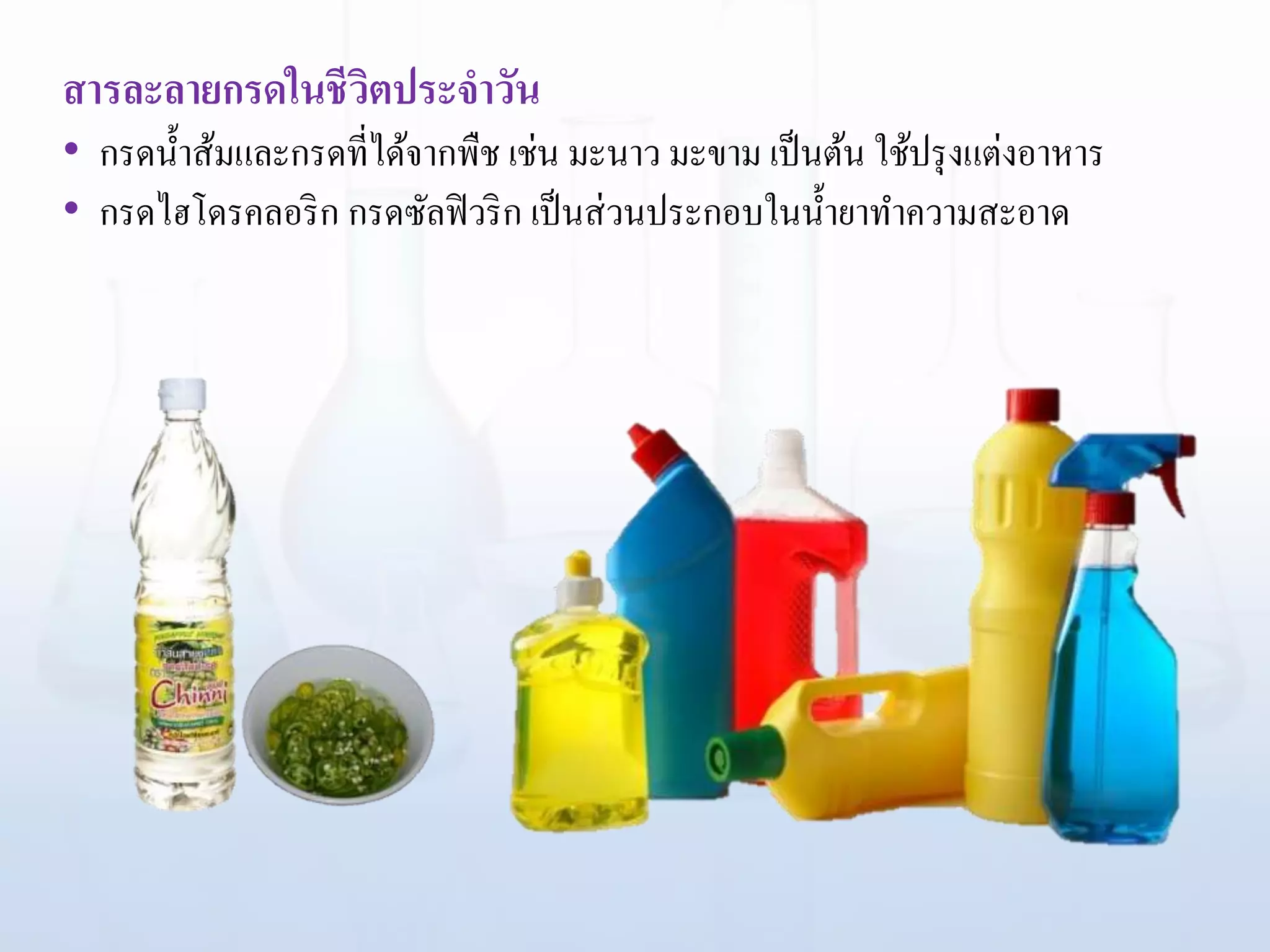 สารละลายกรดในชีวิตประจาวัน
• กรดน้าส้มและกรดที่ได้จากพืช เช่น มะนาว มะขาม เป็นต้น ใช้ปรุงแต่งอาหาร
• กรดไฮโดรคลอริก กรดซัลฟิวริก เป็นส่วนประกอบในน้ายาทาความสะอาด
 