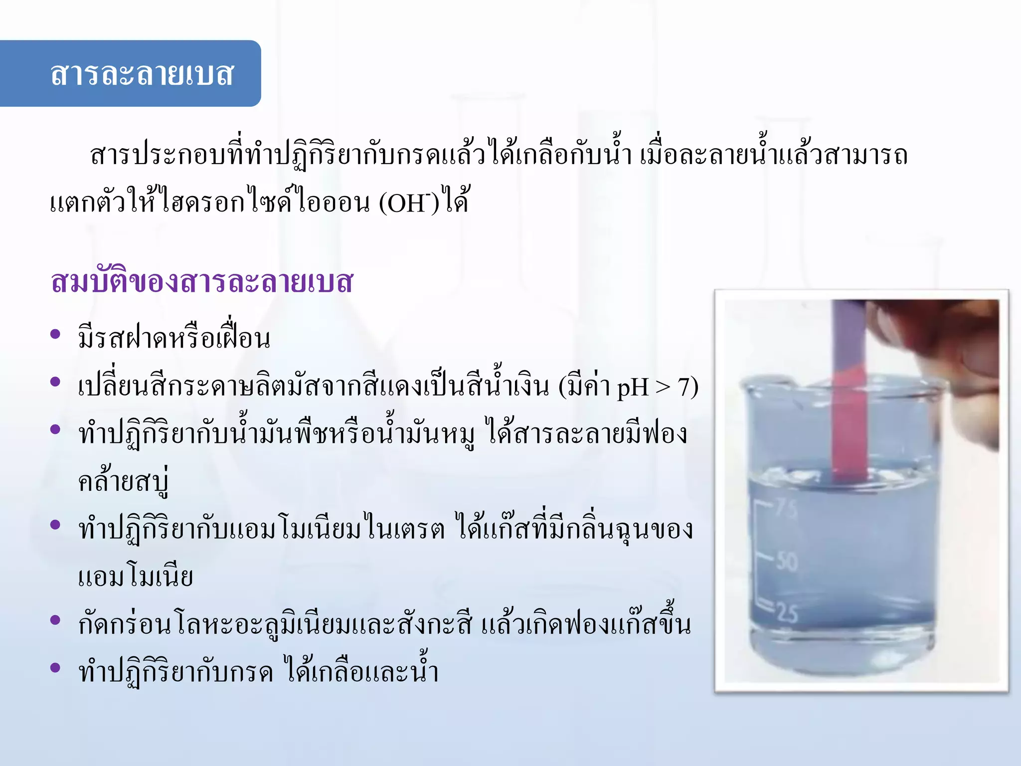สารประกอบที่ทาปฏิกิริยากับกรดแล้วได้เกลือกับน้า เมื่อละลายน้าแล้วสามารถ
แตกตัวให้ไฮดรอกไซด์ไอออน (OH-)ได้
สมบัติของสารละลายเบส
• มีรสฝาดหรือเฝื่อน
• เปลี่ยนสีกระดาษลิตมัสจากสีแดงเป็นสีน้าเงิน (มีค่า pH > 7)
• ทาปฏิกิริยากับน้ามันพืชหรือน้ามันหมู ได้สารละลายมีฟอง
คล้ายสบู่
• ทาปฏิกิริยากับแอมโมเนียมไนเตรต ได้แก๊สที่มีกลิ่นฉุนของ
แอมโมเนีย
• กัดกร่อนโลหะอะลูมิเนียมและสังกะสี แล้วเกิดฟองแก๊สขึ้น
• ทาปฏิกิริยากับกรด ได้เกลือและน้า
สารละลายเบส
 