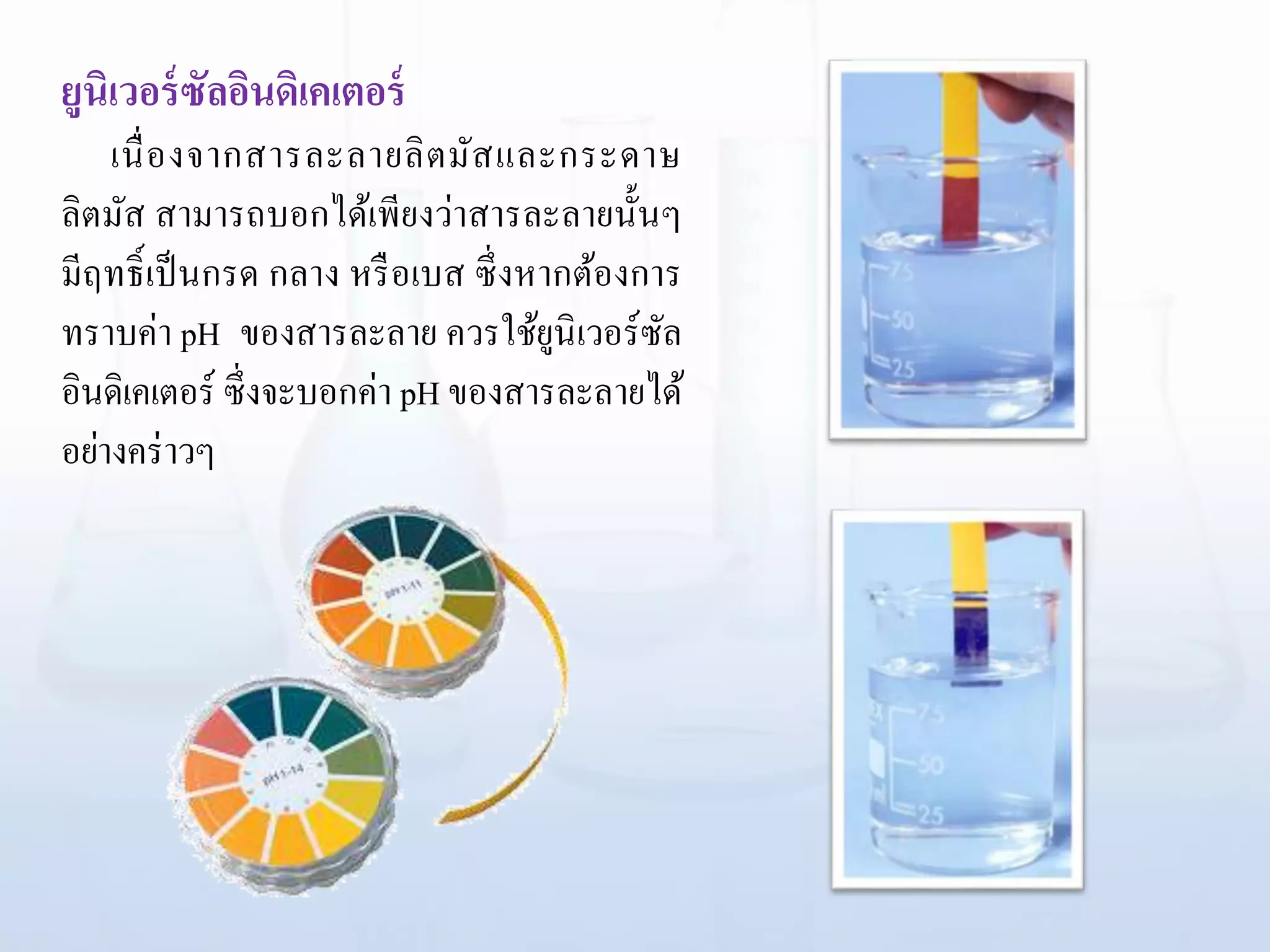 ยูนิเวอร์ซัลอินดิเคเตอร์
เนื่องจากสารละลายลิตมัสและกระดาษ
ลิตมัส สามารถบอกได้เพียงว่าสารละลายนั้นๆ
มีฤทธิ์เป็นกรด กลาง หรือเบส ซึ่งหากต้องการ
ทราบค่า pH ของสารละลาย ควรใช้ยูนิเวอร์ซัล
อินดิเคเตอร์ ซึ่งจะบอกค่า pH ของสารละลายได้
อย่างคร่าวๆ
 