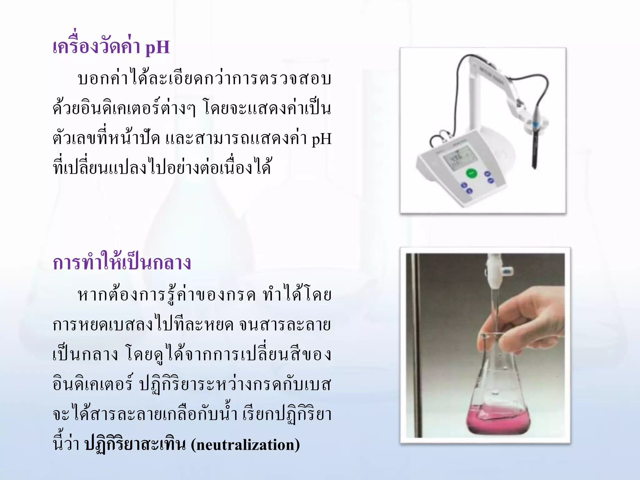 เครื่องวัดค่า pH
บอกค่าได้ละเอียดกว่าการตรวจสอบ
ด้วยอินดิเคเตอร์ต่างๆ โดยจะแสดงค่าเป็น
ตัวเลขที่หน้าปัด และสามารถแสดงค่า pH
ที่เปลี่ยนแปลงไปอย่างต่อเนื่องได้
การทาให้เป็นกลาง
หากต้องการรู้ค่าของกรด ทาได้โดย
การหยดเบสลงไปทีละหยด จนสารละลาย
เป็นกลาง โดยดูได้จากการเปลี่ยนสีของ
อินดิเคเตอร์ ปฏิกิริยาระหว่างกรดกับเบส
จะได้สารละลายเกลือกับน้า เรียกปฏิกิริยา
นี้ว่า ปฏิกิริยาสะเทิน (neutralization)
 