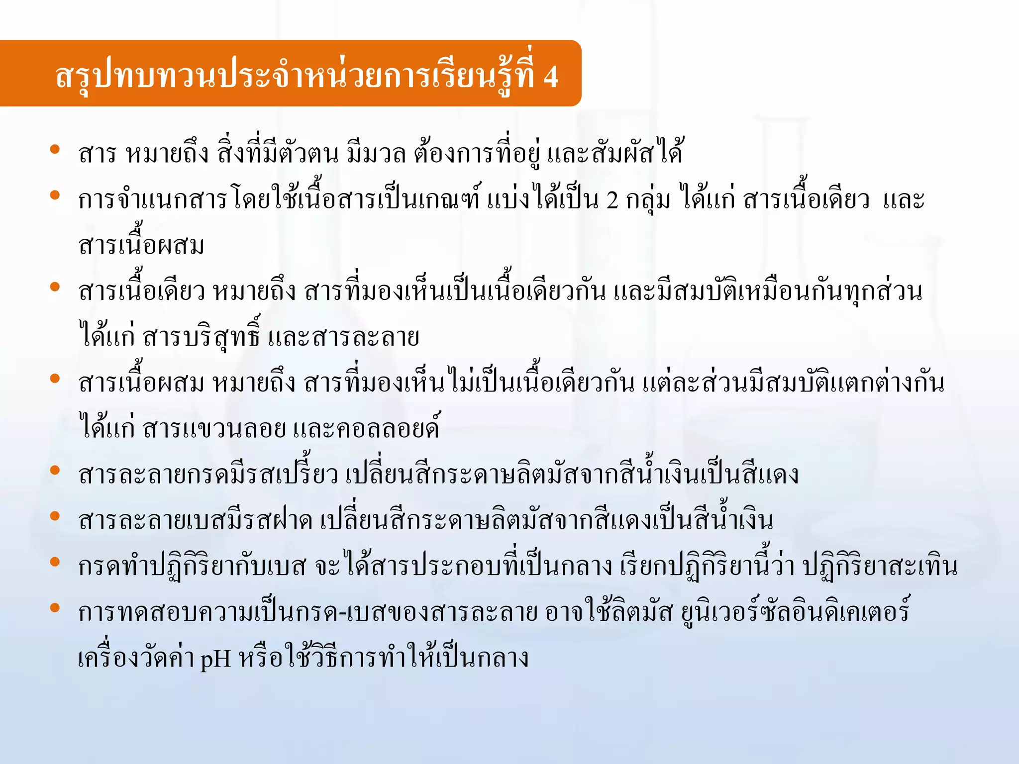 สรุปทบทวนประจาหน่วยการเรียนรู้ที่ 4
• สาร หมายถึง สิ่งที่มีตัวตน มีมวล ต้องการที่อยู่ และสัมผัสได้
• การจาแนกสารโดยใช้เนื้อสารเป็นเกณฑ์ แบ่งได้เป็น 2 กลุ่ม ได้แก่ สารเนื้อเดียว และ
สารเนื้อผสม
• สารเนื้อเดียว หมายถึง สารที่มองเห็นเป็นเนื้อเดียวกัน และมีสมบัติเหมือนกันทุกส่วน
ได้แก่ สารบริสุทธิ์ และสารละลาย
• สารเนื้อผสม หมายถึง สารที่มองเห็นไม่เป็นเนื้อเดียวกัน แต่ละส่วนมีสมบัติแตกต่างกัน
ได้แก่ สารแขวนลอย และคอลลอยด์
• สารละลายกรดมีรสเปรี้ยว เปลี่ยนสีกระดาษลิตมัสจากสีน้าเงินเป็นสีแดง
• สารละลายเบสมีรสฝาด เปลี่ยนสีกระดาษลิตมัสจากสีแดงเป็นสีน้าเงิน
• กรดทาปฏิกิริยากับเบส จะได้สารประกอบที่เป็นกลาง เรียกปฏิกิริยานี้ว่า ปฏิกิริยาสะเทิน
• การทดสอบความเป็นกรด-เบสของสารละลาย อาจใช้ลิตมัส ยูนิเวอร์ซัลอินดิเคเตอร์
เครื่องวัดค่า pH หรือใช้วิธีการทาให้เป็นกลาง
 
