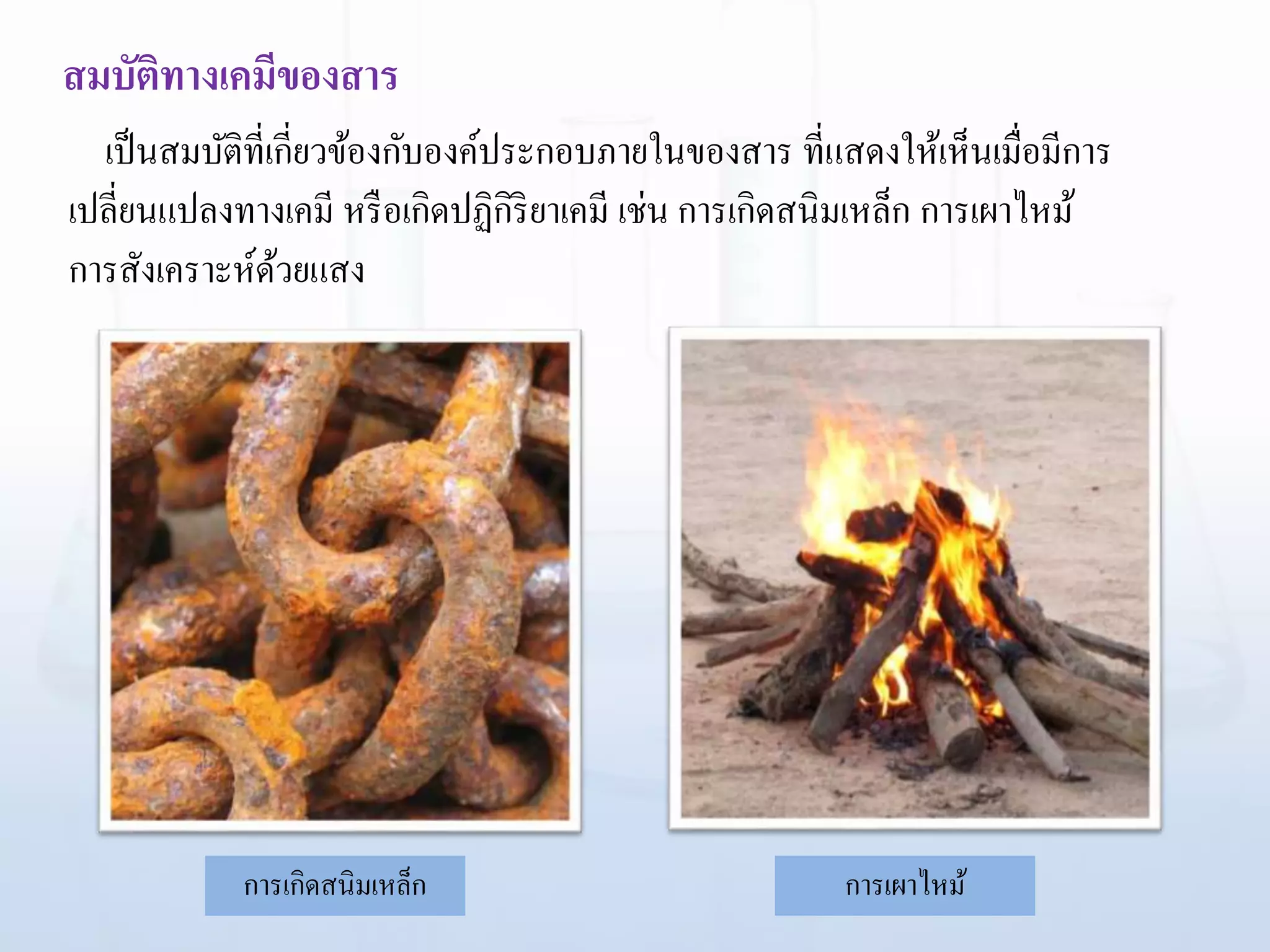 สมบัติทางเคมีของสาร
การเกิดสนิมเหล็ก การเผาไหม้
เป็นสมบัติที่เกี่ยวข้องกับองค์ประกอบภายในของสาร ที่แสดงให้เห็นเมื่อมีการ
เปลี่ยนแปลงทางเคมี หรือเกิดปฏิกิริยาเคมี เช่น การเกิดสนิมเหล็ก การเผาไหม้
การสังเคราะห์ด้วยแสง
 