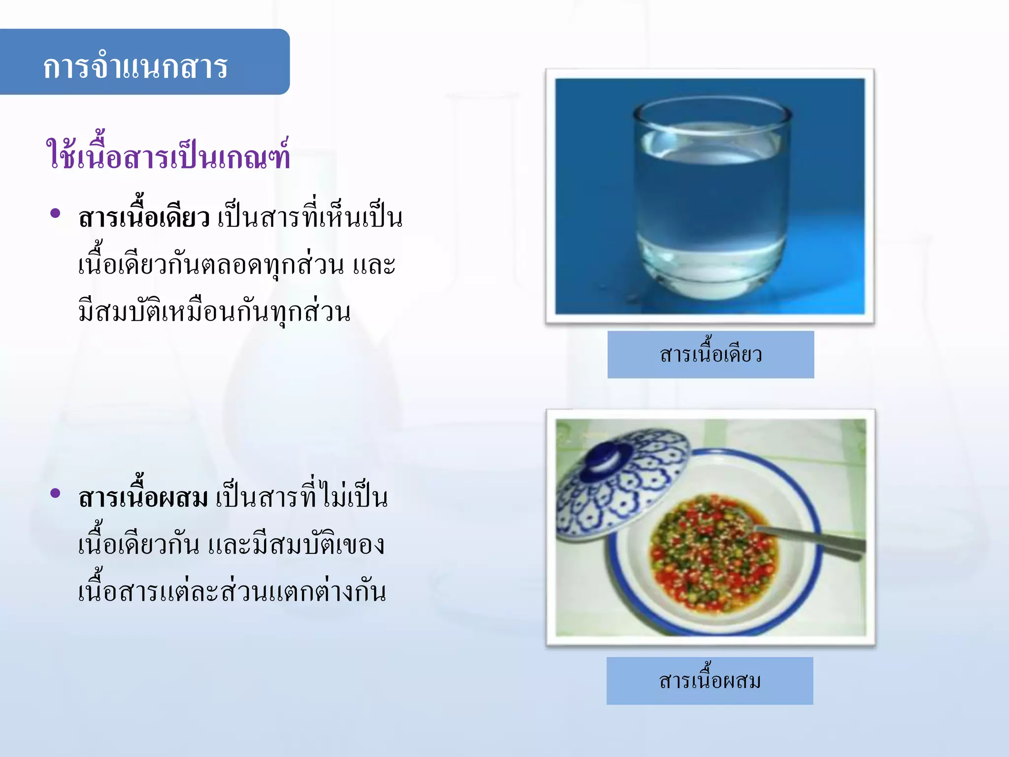 ใช้เนื้อสารเป็นเกณฑ์
• สารเนื้อเดียว เป็นสารที่เห็นเป็น
เนื้อเดียวกันตลอดทุกส่วน และ
มีสมบัติเหมือนกันทุกส่วน
• สารเนื้อผสม เป็นสารที่ไม่เป็น
เนื้อเดียวกัน และมีสมบัติเของ
เนื้อสารแต่ละส่วนแตกต่างกัน
สารเนื้อเดียว
สารเนื้อผสม
การจาแนกสาร
 