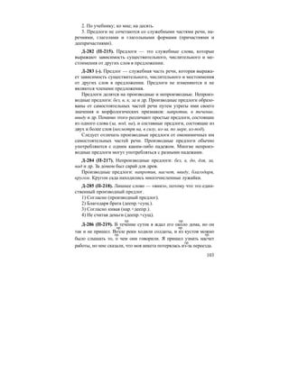 103
2. По учебнику; ко мне; на десять.
3. Предлоги не сочетаются со служебными частями речи, на-
речиями, глаголами и глагольными формами (причастиями и
деепричастиями).
Д-282 (П-215). Предлоги — это служебные слова, которые
выражают зависимость существительного, числительного и ме-
стоимения от других слов в предложении.
Д-283 (-). Предлог — служебная часть речи, которая выража-
ет зависимость существительного, числительного и местоимения
от других слов в предложении. Предлоги не изменяются и не
являются членами предложения.
Предлоги делятся на производные и непроизводные. Непроиз-
водные предлоги: без, в, к, за и др. Производные предлоги образо-
ваны от самостоятельных частей речи путем утраты ими своего
значения и морфологических признаков: напротив, в течение,
ввиду и др. Помимо этого различают простые предлоги, состоящие
из одного слова (за, под, на), и составные предлоги, состоящие из
двух и более слов (несмотря на, в силу, из-за, по мере, из-под).
Следует отличать производные предлоги от омонимичных им
самостоятельных частей речи. Производные предлоги обычно
употребляются с одним каким-либо падежом. Многие непроиз-
водные предлоги могут употребляться с разными падежами.
Д-284 (П-217). Непроизводные предлоги: без, в, до, для, за,
над и др. За домом был сарай для дров.
Производные предлоги: напротив, насчет, ввиду, благодаря,
кругом. Кругом сада находились многочисленные лужайки.
Д-285 (П-218). Лишнее слово — «вниз», потому что это един-
ственный производный предлог.
1) Согласно (производный предлог).
2) Благодаря брата (деепр.+сущ.).
3) Согласно кивая (нар.+деепр.).
4) Не считая деньги (деепр.+сущ).
Д-286 (П-219). В течение суток я ждал его около дома, но он
так и не пришел. Возле реки ходили солдаты, и из кустов можно
было слышать то, о чем они говорили. Я пришел узнать насчет
работы, но мне сказали, что моя анкета потерялась из-за переезда.
пр. пр.
пр. пр.
пр. пр.
пр.
 